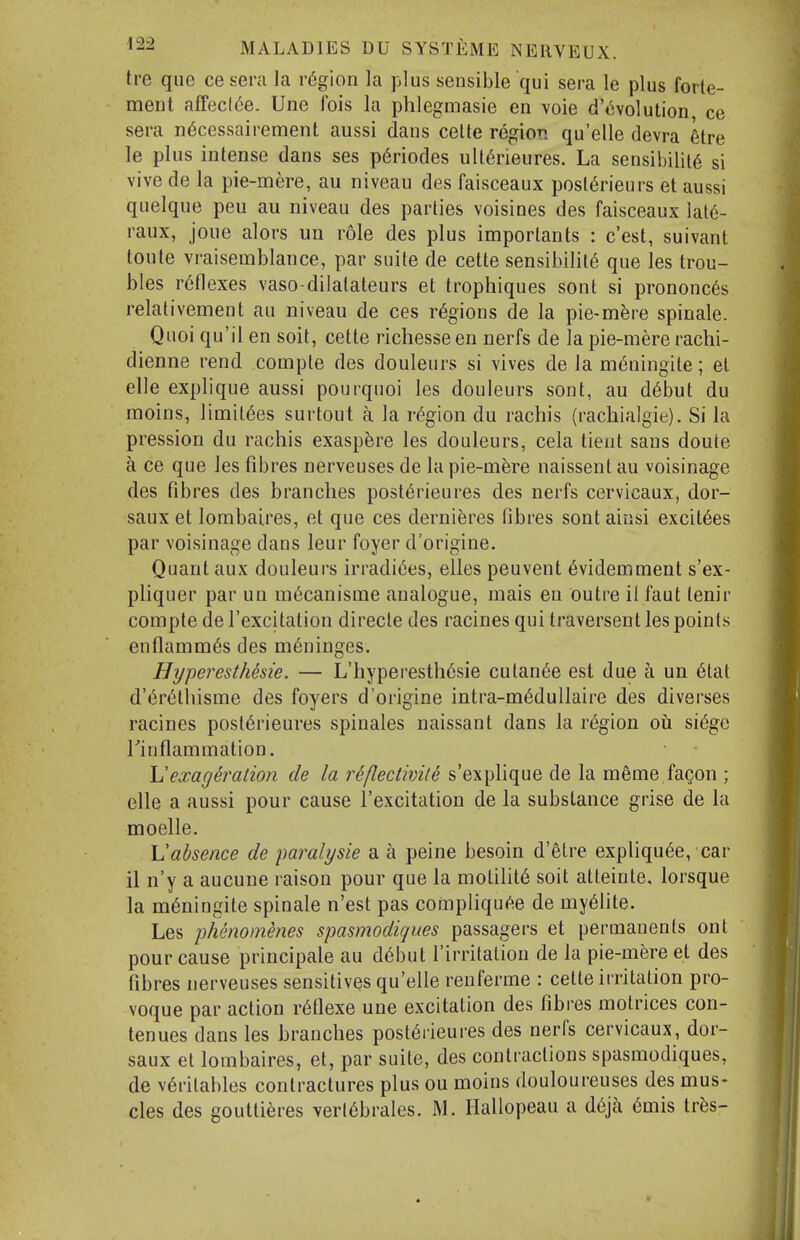 tre que ce sera la region la plus sensible qui sera le plus forte- ment affeclde. Une fois la phlegmasie en voie d'tivolution ce sera n^cessairement aussi dans celle region qu'elle devra lire le plus intense dans ses p6riodes uU6rieures. La sensibility si vive de la pie-mere, au niveau des faisceaux posl^rieurs et aussi quelque peu au niveau des parlies voisines des faisceaux lat6- raux, joue alors un role des plus importants : c'est, suivant toute vraisemblance, par suite de cette sensibility que les trou- bles reflexes vaso-dilalateurs et trophiques sont si prononc6s relativement au niveau de ces regions de la pie-m^re spinale. Quoi qu'il en soit, cette richesse en nerfs de la pie-mere rachi- dienne rend compte des douleurs si vives de la m^ningite; el elle explique aussi pourquoi les douleurs sont, au d6but du moins, limil6es surtout a la region du rachis (racliialgie). Si la pression du rachis exasp^re les douleurs, cela tient sans doute a ce que les fibres nerveuses de la pie-m^re naissent au voisinage des fibres des branches post6rieures des nerfs cervicaux, dor- saux et lombaires, et que ces derniferes fibres sont ainsi excit6es par voisinage dans leur foyer d'origine. Quant aux douleurs irradi6es, elles peuvent 6videmment s'ex- pliquer par un m^canisme analogue, mais en outre 11 faut lenir compte de I'excitation direcle des racines qui traversent les points enflamm6s des meninges. Hyperesthesie. — L'hyperesth6sie cutan^e est due a un 6tal d'^rytliisme des foyers d'origine intra-m6dullaire des diverses racines posl6rieures spinales naissant dans la region oh si(5ge rinflammation. Vexag^ralion de la reflectivite s'explique de la meme fagon ; elle a aussi pour cause I'excitation de la substance grise de la moelle. \Jabsence de paralysie a a peine besoin d'etre expliqu^e, car il n'y a aucune raison pour que la motility soit atteinte. lorsque la m^ningite spinale n'est pas compliqu^e de my61ite. Les phenommes spasmodiques passagers et permanents ont pour cause principale au d6but rirritalion de la pie-mere et des fibres nerveuses sensitives qu'elle renferme : cette irritation pro- voque par action r6flexe une excitation des fibres motrices con- ten ues dans les branches post^rieures des nerfs cervicaux, dor- saux et lombaires, et, par suite, des contractions spasmodiques, de v6ritables contractures plus ou moins douloureuses des mus- cles des gouttieres verl6brales. M. Ilallopeau a d6ja 6mis tr^s-