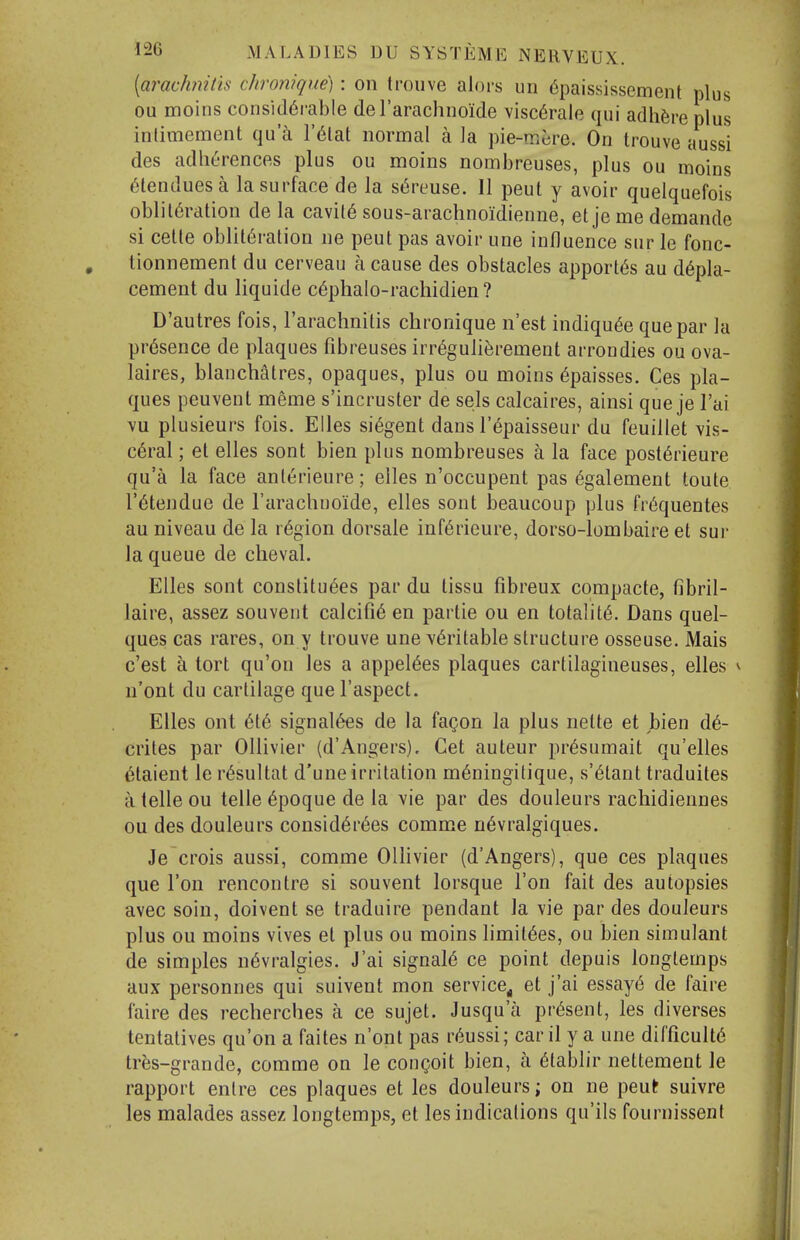 [arachnitis chronique) : on trouve alors un 6paississement plus ou moins consid6i-able de rarachnoide visc6rale qui adhere plus inlimement qu a I'^lat normal a la pie-mere. On trouve aussi des adherences plus ou moins nombreuses, plus ou moins 6tenduesa la surface de la s^reuse. II peut y avoir quelquefois obliteration de la cavil6 sous-arachnoidienne, et je me demande si celle obliteration ne peut pas avoir une influence sur le fonc- tionnement du cerveau a cause des obstacles apport6s au d6pla- cement du liquide c6phalo-rachidien ? D'autres fois, I'arachnitis chronique n'est indiqu^e que par la presence de plaques fibreuses irr6gulierement arrondies ou ova- laires, blanchatres, opaques, plus ou moins 6paisses. Ces pla- ques peuvent meme s'incruster de sels calcaires, ainsi que je I'ai vu plusieurs fois. Elles si6gent dans I'^paisseur du feuillet vis- ceral ; el elles sont bien plus nombreuses a la face posterieure qu'a la face anlerieure; elles n'occupent pas egalement toute retendue de Tarachuoide, elles sont beaucoup plus fr6quentes au niveau de la r6gion dorsale inferieure, dorso-lombaire et sur la queue de cheval. Elles sont conslituees par du tissu fibreux compacte, fibril- laire, assez souvent calcifie en partie ou en totality. Dans quel- ques cas rares, on y trouve une veritable structure osseuse. Mais c'est a tort qu'on les a appelees plaques cartilagineuses, elles ^ n'ont du cartilage que I'aspect. Elles ont ete signaiees de la fagon la plus nette et bien de- crites par Ollivier (d'Angers). Get auteur presumait qu'elles etaient le resultat d'une irritation meningitique, s'etant traduites a telle ou telle epoque de la vie par des douleurs rachidiennes ou des douleurs considerees comme nevralgiques. Je crois aussi, comme Ollivier (d'Angers), que ces plaques que Ton rencontre si souvent lorsque Ton fait des autopsies avec soin, doivent se traduire pendant la vie par des douleurs plus ou moins vives et plus ou moins limitees, ou bien simulant de simples nevralgies. J'ai signaie ce point depuis longtemps aux personnes qui suivent mon service^ et j'ai essaye de faire faire des recherches a ce sujet. Jusqu'a present, les diverses tentatives qu'on a faites n'ont pas reussi; car il y a une difficulte tres-grande, comme on le congoit bien, a etablir nettement le rapport enlre ces plaques et les douleurs; on ne peut suivre les malades assez longtemps, et les indicalions qu'ils fournissent