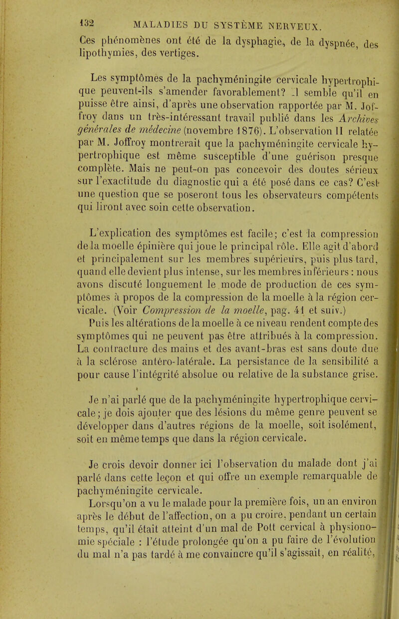 Ces ph^nom^nes ont 616 de la dysphagie, de la dyspn6e, des lipolhymies, des vertiges. Les symptomes de la pachym^ningite cervicale hyperti-oplii- que peuvenl-ils s'amender favorablement? :i semble qu'il en puisse etre ainsi, d'apr^js une observation rapport6e par M. JoC- IVoy dans un lr^s-int6ressanl travail public dans les Archives gejiMes de mMecine (novembre 1876). L'observalion II relat^e par M. Joffroy montrerait que la pachym^ningite cervicale hy- pertrophique est mfeme susceptible d'une gu6rison presque complete. Mais ne peut-on pas concevoir des doutes s6rieux sur I'exactitude du diagnostic qui a 6i6 pos6 dans ce cas? C'est- une question que se poseront tous les observateurs comp6tenls qui liront avec soin celte observation. L'explication des symptomes est facile; c'est la compression dela moelle 6piuiere qui joue le principal role. Elle agit d'abord et principalement sur les membres supf^rieiirs, puis plus lard, quand elle devient plus intense, sur les memi)resinf6rieurs : nous avons discut6 longuement le.mode de production de ces sym- ptomes a propos de la compression de la moelle a la region cer- vicale. (Voir Comiwession de la moelle, pag. 41 et suiv.) Puis les alterations de la moelle a ce niveau rendent compte des symptomes qui ne peuvent pas etre attribu6s a la compression. La contracture des mains et des avant-bras est sans doute due a la sclerose ant6ro-laterale. La persistance de la sensibility a pour cause I'integrite absolue ou relative de la substance grise. Je n'ai parle que de la pachym6ningite hypertrophique cervi- cale; je dois ajouter que des lesions du meme genre peuvent se d6velopper dans d'autres regions de la moelle, soit isol^ment, soit en m6me temps que dans la r6gion cervicale. Je crois devoir donner ici I'observation du malade dont j'ai parl6 dans cette legon et qui olfre un exemple remarquable de pacbymeningite cervicale. Lorsqu'on a vu le malade pour la premiere fois, un an environ apr?;s le d6but de I'affection, on a pu croire. pendant un certain temps, qu'il 6tait atteint d'un mal de Poll cervical a physiono- mie sp6ciale : I'^tude prolongde qu'on a pu faire de revolution du mal n'a pas tarde a me convaincre qu'il s'agissait, en reality,