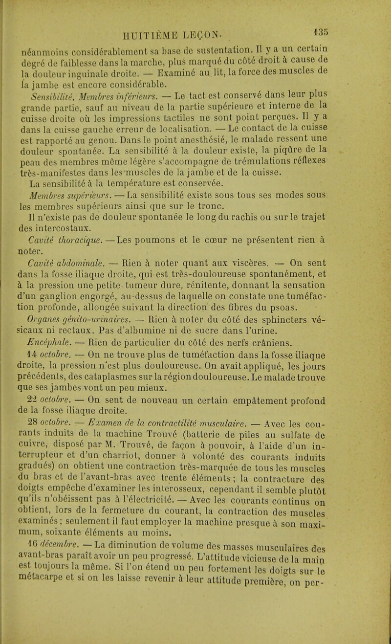 HUITll^lME LEQON. ^35 n6anmoins consid6rablement sa base de suslentalion. II y a un certain degr6 de faiblcsse dans la marchc, plus marqn6 du c6l6 droit h cause de la doulcur inguinale droilo. — Examin6 au lit, la force des muscles de la jambe est encore considdrablc. SensiUlite. Mcmbrcs inferienrs. — Le tact est conserv6 dans leur plus grande partie, sauf au niveau de la partie sup6rieure et interne de la cuisse droite oh les impressions tacliles ne sont point perQues. II y a dans la cuisse gauche crreur de localisation. — Le contact de la cuisse est rapporte au genou. Dans le point anesth6sie, le malade ressent une douleur sponlan^e. La sensibilit6 ii la douleur existe, la piqtire de la peau des membres m6me legfere s'accompagne de tr^mulations reflexes trfes-manifesLes dans les muscles de la jambe et de la cuisse. La sensibilite i la temperature est conserv6e. Membres superieurs. —La sensibilite existe sous tons ses modes sous les membres superieurs ainsi que sur le tronc. II n'existe pas de douleur spontanee le longdu racbis ou surle trajet des intercostaux. Cavite thoracique.—Les poumons et le coeur ne presentent rien ti noter. Cavite ahdominale. — Rien ?i noter quant aux visc5res. — On sent dans la fosse iliaque droite, qui est tres-douloureuse spontan6ment, et h. la pression une petite tumeur dure, renilente, donnant la sensation d'un ganglion engorge, au-dessus de laquelle on constate une tumefac- tion profonde, allong^e suivant la direction des fibres du psoas. Organes genito-innnaires. — Rien k noter du c6l6 des spbincters v6- sicaux ni rectaux. Pas d'albumine ni de sucre dans I'urine. Encephale. — Rien de particulier du c6te des nerfs cr&niens. 14 octobre. — On ne trouve plus de tumefaction dans la fosse iliaque droite, la pression n'est plus douloureuse. On avait applique, les jours precedents, des cataplasmes sur la region douloureuse. Le malade trouve que ses jambes vont un peu mieux. 2-2 oclobre. — On sent de nouveau un certain emp^tement profond de la fosse iliaque droite. 28 octobre. — Examen de la contractilite musculaire. — Avec les cou- ranls induits de la machine Trouv6 (batterie de piles au sulfate de cuivre, dispos6 par M. Trouv6, de fagon h pouvoir, k I'aide d'un in- terrupteur et d'un cbarriot, donner a volonte des courants induits gradu^s) on obtient une contraction trfes-marquee de tousles muscles du bras et de I'avant-bras avec trente elements; la contracture des doigts empfiche d'examiner les inlerosseux, cependant il sembleplut6t qu'ils n'obeissent pas & I'eiectriciie. — Avec les courants continus on obtient, lors de la fermelure du courant, la contraction des muscles examines ; seulement il faut employer la machine presque i son maxi- mum, soixante elements au moins. iC) decembre. — La diminution de volume des masses musculaires des avant-bras parait avoir un peu progresse. L'attitude vicieuse de la main est toujours la m6me. Si I'on 6tend un peu fortement les doigts sur le metacarpe et si on les laisse revenir h leur attitude premiere on per-