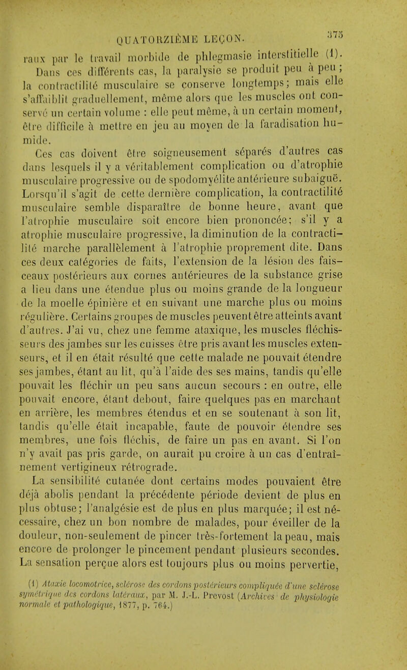 raiix par le Ira vail morbide de phlegmasie inlerslitielle (1). Dans ces diff^reiils cas, la paralysie se prodiiit pen a pen; la contiactilil6 musculaire se conserve loiiglemps; mais elle s'afl'aiblil «^raducllement, mcme alors que les muscles orit con- serve un certain volume : elle peut m6me, a un certain moment, 6tre difficile a mettre en jeu au moycn do la faradisation hu- mide. Ces cas doivent etre soigneusement s6par(5s d'aulres cas dans lesquels il y a v6ritablement complication ou d'atrophie musculaire progressive ou de spodomy6lite anl6rieure subaigue. Lorsqu'il s'agit de cette derni^re complication, la contractility musculaire semble disparailre de bonne lieure, avant que Falrophie musculaire soit encore bien prononc6e; s'il y a atropine musculaire progressive, la diminution de la contracti- lity marche parall^lement a Tatrophie proprement dite. Dans ces deux cal6gories de fails, I'extension de la lesion des fais- ceaux post6rieurs anx cornes ant6rieures de la substance grise a lieu dans une ^tendue plus ou moins grande de la longueur de la moelle ^piniere et en suivant une marche plus ou moins r^guliere. Certains groupes de muscles peuvent etre atteints avant d'auti-es. J'ai vu, chez une femme ataxique, les muscles fl6chis- seurs des jambes sur les cuisses etre pris avant les muscles exteu- seurs, et il en ytait r^sulty que cette malade ne pouvait ^tendre ses jambes, ^tant au lit, qu'a I'aide des ses mains, tandis qu'elle pouvait les fl6cliir un peu sans aucun secours : en outre, elle pouvait encore, 6lant debout, faire quelques pas en marchant en arri^re, les membres 6tendus et en se soutenant a son lit, tandis qu'elle 6tait incapable, faute de pouvoir etendre ses membres, une fois tl^chis, de faire un pas en avant. Si Ton n'y avait pas pris garde, on aurait pu croire a un cas d'entrai- nement vertigineux retrograde. La sensibility cutan6e dont certains modes pou\aient 6tre deja abolis pendant la pr^cydente pyriode devient de plus en plus obtuse; I'analgysie est de plus en plus marquye; il est ny- cessaire, chez un bon nombre de malades, pour yveiller de la douleur, non-seulement de pincer Irys-fortement lapeau, mais encore de prolonger le pincement pendant plusieurs secondes. La sensation pergue alors est toujours plus ou moins pervertie, (1) Ataxic locomotrice, sclerose des cordons posldrieurs compliqitde d'lme sclerose symclriqiie des cordons latcraux, par M. J.-L. Provost {Archives de physiologic normalc et pathologique, 1877, p. 704.)