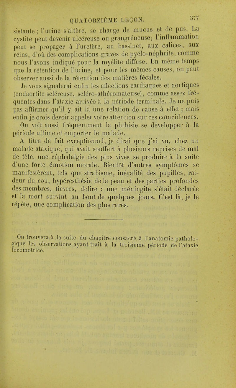 sistauto; I'lirine s'altfji-e, se charge de mucus et de pus. La cyslile peul devenir ulc6reuse ou orai)gi'6iiGuse; rinflammation peut se propager a I'urel^re, au liassiiiet, aux calices, aux reins, d'oti des complicalions graves de py('3lo-nephrile, comme nous I'avons indiqu6 pour la my^lile diffuse. En meme temps que la retention de I'urine, ct pour les memes causes, on peut observer aussi de la r^lention des maliJ;res f6cales. Je Yous sigualerai enlin les affections cardiaques et aortiques (endaorlite scU'ireuse, scli'ro-alli6romaleuse), comme assez fr6- quenles dans I'alaxie arrives c'l la p6riode terminale. Je ne puis pas affirmer qu'il y ait ia une relation de cause a effet; mais enfin je crois devoir appelervotre attention sur ces coincidences. On voit aussi fi-^quemment la phthisie se d6velopper fi la p6riode ultimo et emporter le malade. A tilre de fait exceptionnel, je dirai que j'ai vu, cbez un malade ataxique, qui avait souffert a plusieurs reprises de mal de tete. une c6phalalgie des plus vivos se produire a la suite d'une forte Amotion morale. Bientot d'autres symptomes se manifesterent, lels que strabisme, in6galit6 des pupilles, rai- deur du cou, hyp6resth^sie de la peau et des parties profondes des membres, fievres, d^lire : une m^ningite s'6lait d6clar6e et la mort survint au bout de quelques jours. C'est la, je le repete, une complication des plus rares. On trouvera 5. la suite du chapitre consacr6 h Tanatomie palholo- gique les observations ayant trait h la troisieme periode de I'ataxie locomotrice.