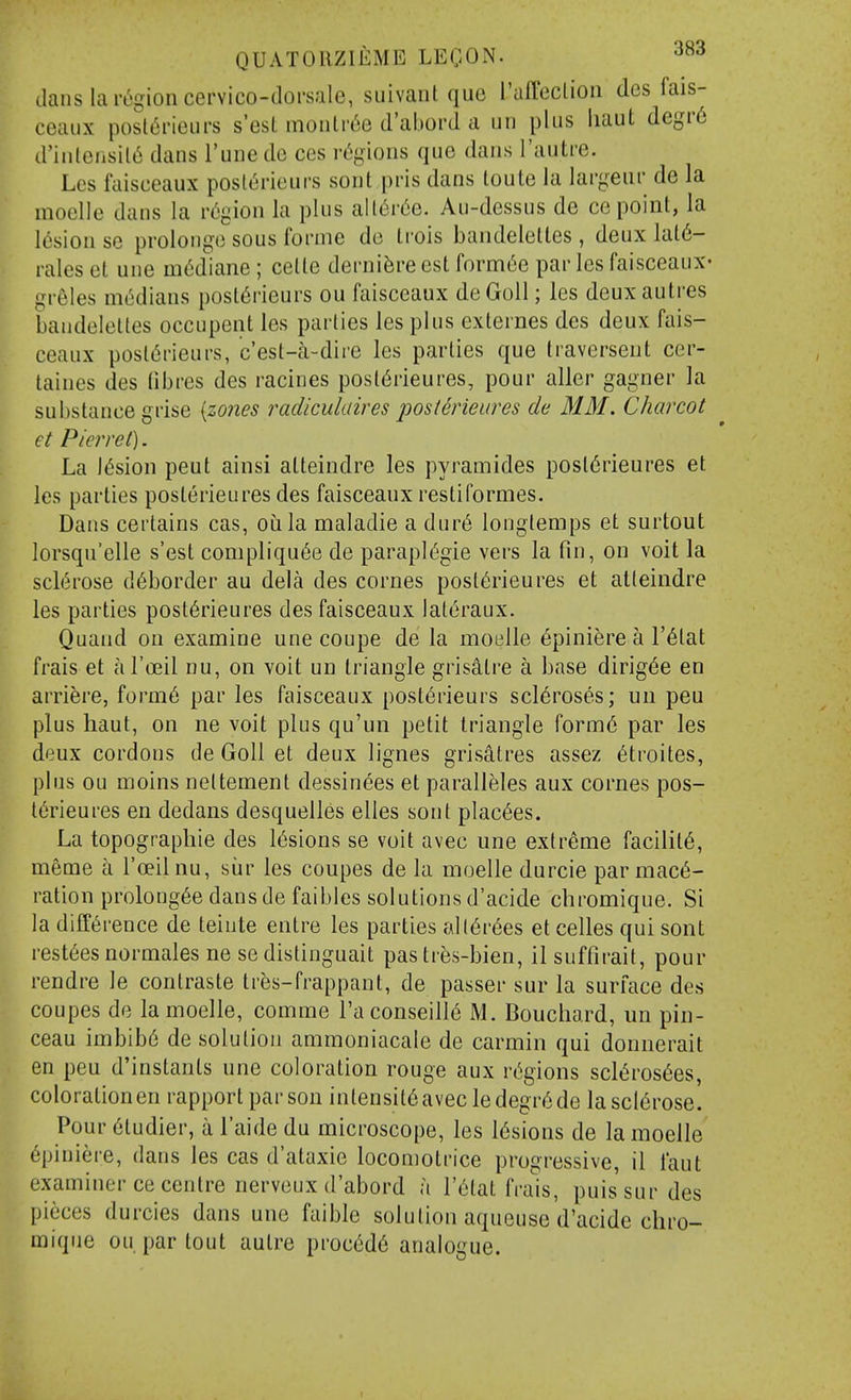 clans la region cervico-dorsale, suivant que I'affeclion des fais- ceaux posl^rieurs s'esL monlr^e d'abord a un plus liaut degr6 d'inlensil^ dans I'une do ces regions que dans Tautre. Les faisceaux poslerieurs sont pris dans loute la largeur de la moelle dans la v6'^\on la plus all6r6e. Au-dessus de ce point, la lesion se prolongo sous forme de ti'ois bandelelles , deux lal6- rales et une m^diane ; celle dernifere est fornn^e par les faisceauX' greles m(5dians posl6rieurs ou faisceaux deGoll; les deuxautres baudeleltes occupent les parties les plus externes des deux fais- ceaux post(5rieurs, c'est-k-dire les parties que traversent cer- taines des (ibres des racines post(§rieures, pour aller gagner la substance grise {zo?ies radiculaires posterieures de MM. Charcot et Pierre t). La lesion peut ainsi atteindre les pyramides post6rieures et les parlies posterieures des faisceaux restiformes. Dans certains cas, oula maladie a dur6 longlemps et surtout lorsqu'elle s'est compliqu6e de paraplegic vers la fin, on voit la scl(5rose d6border au dela des comes posterieures et atteindre les parties post6rieures des faisceaux Ial6raux. Quand ou examine une coupe de la moelle 6piniere a I'^tat frais et al'oeil nu, on voit un triangle grisatre a base dirig6e en arriere, form6 par les faisceaux post^rieurs scleroses; un pen plus haul, on ne voit plus qu'un petit triangle form6 par les deux cordons de Goll et deux lignes grisatres assez etroites, plus ou moins neltement dessinees et paralleles aux cornes pos- terieures en dedans desquelles elles soul plac^es. La topographic des lesions se voit avec une extreme facilite, meme a I'oeilnu, siir les coupes de la moelle durcie par mace- ration prolongee dansde faibles solutions d'acide chromique. Si la difference de teiute entre les parties (Al(6rees et celles qui sont restees normales ne se distinguait pas tres-bien, il suffirait, pour rendre le contraste tr^s-frappant, de passer sur la surface des coupes de la moelle, comme I'aconseille M. Bouchard, un pin- ceau imbibe de solution ammoniacale de carmin qui donnerait en pen d'instants une coloration rouge aux regions sclerosees, coloration en rapport par son intensit6avec ledegrede la sclerose. Pour etudier, a I'aide du microscope, les lesions de la moelle epiniere, dans les cas d'ataxie locomotrice progressive, il I'aut examiner ce centre nerveux d'abord a I'eiat frais, puis sur des pieces durcies dans une faible solution aqueuse d'acide chro- mique ou par tout autre procede analogue.