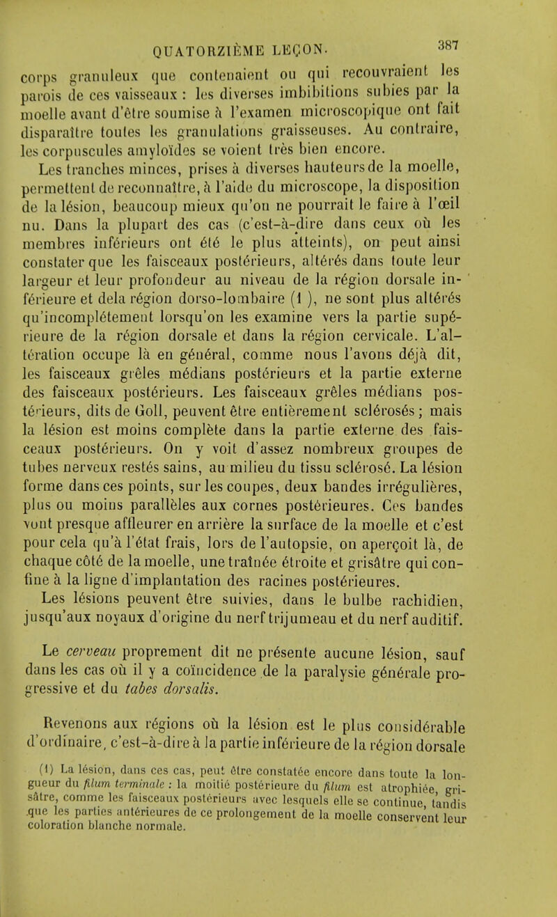 corps graiuileux que contenaient ou qui recouvraient les parois tie ces vaisseaux : les diverses imbibitions subies par la moelle avant d'etre soumise h I'examen microscopique ont fait disparaitre toules les granulations graisseuses. Au contraire, les corpuscules amyloitles se voient tres bien encore. Les tranches minces, prises a diverses hauteursde la moelle, permettent de reconnaltre, h I'aide du microscope, la disposition de lal6sion, beaucoup mieux qn'on ne pourrait le faire a I'oeil nu. Dans la plupart des cas (c'est-a-dire dans ceux oti les membres inf^rieurs ont 616 le plus atteints), on pent ainsi constaterque les faisceaux posl6rieurs, alt6r6s dans toule leur largeur et leur profondeur au niveau de la region dorsale in- f6rieure et dela region dorso-lombaire (1 ), ne sont plus alt6r6s qu'incompl6temeut lorsqu'on les examine vers la partie sup6- rieure de la region dorsale et dans la region cervicale. L'al- teralion occupe la en g6n6ral, comme nous I'avons d6ja dit, les faisceaux gieles medians post6rieurs et la partie externe des faisceaux post6rieurs. Les faisceaux greles medians pos- t6deurs, dits de Goll, peuventetre entierement scl6ros6s; mais la l6sion est moins complete dans la partie externe des fais- ceaux post6rieurs. On y voit d'assez nombreux groupes de tubes nerveux rest6s sains, au milieu du tissu scl6ros6. La l6sion forme dans ces points, surles coupes, deux bandes irr6guli6res, plus ou moins parall^Ies aux cornes post6rieures. Ces bandes vunt presque aftleurer en arriere la surface de la moelle et c'est pour cela qu'a I'l^tat frais, lors de I'aulopsie, on apergoit la, de chaque c6t6 de la moelle, une trainee 6troite et grisStre qui con- fine la ligne d'implantation des racines post6rieures. Les l6sions peuvent etre suivies, dans le bulbe rachidien, jusqu'aux noyaux d'origine du nerf trijumeau et du nerf auditif. Le cerveau proprement dit ne pr6sente aucune l6sion, sauf dans les cas oil il y a coincidence de la paralysie g6n6rale pro- gressive et du tabes dor salts. Revenons aux regions oti la l6sion est le phis considerable d'ordinaire, c'est-a-dire a la partie inf6rieure de la region dorsale H) La 16sion, dans ces cas, peut 6lre constatee encore dans toutc la lon- gueur du filum Ui-minak : la moilic posterieure du filum est atrophiee er\- satre, comme les faisceaux posterieurs avec Icsquels elle se continue t'andis .que les parties anl6rieures de ce prolongement de la moelle conscrvent leur coloration blanche normale.