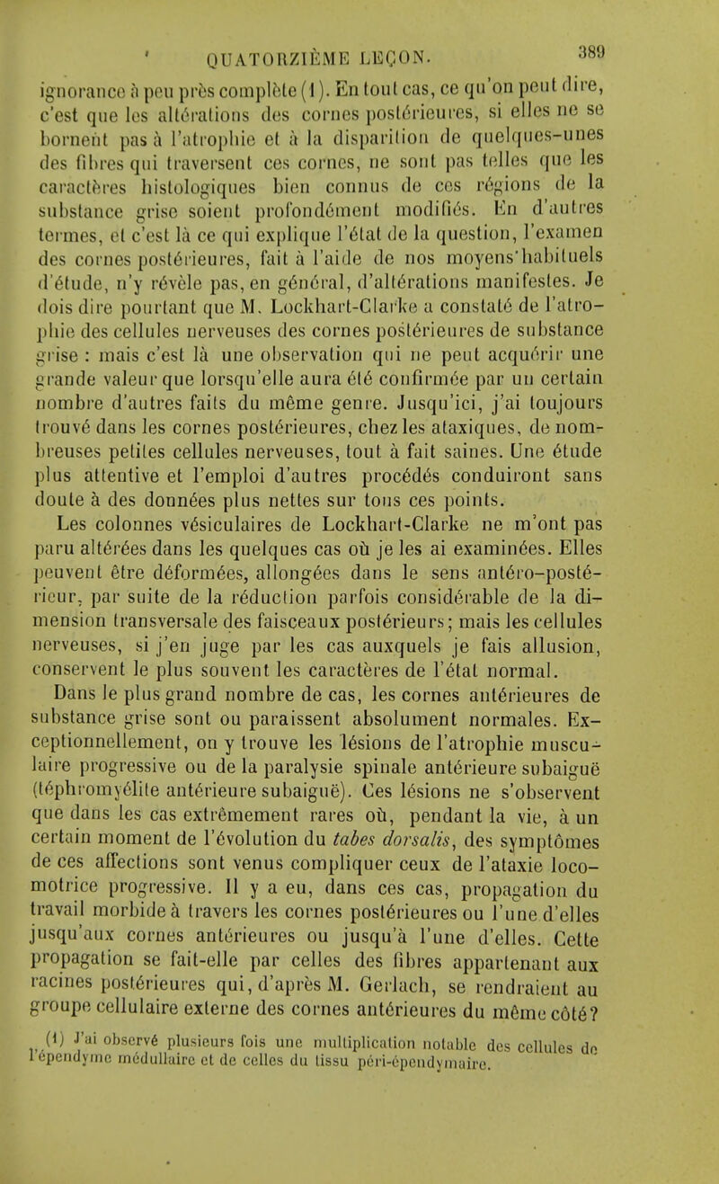 ignorance a pen pr6s compUile (1). En tout cas, ce qu'on pent dire, c'est qne les alti^rations des comes posl^rieures, si eiles no se borneiit pas a rutrophie et a la disparilion de qnclqnes-nnes des ril)res qui traversent ces comes, ne sont pas lelles que les caractfires histologiqnes bien connns de ces regions de la substance grise soient profond^ment modific's. En d'autres termes, et c'est la ce qui explique I'^tat de la question, I'examen des comes post6rieures, fait a I'aide de nos moyens'habituels d'6tude, n'y r6vcle pas, en g6n6ral, d'alt^rations manifestes. Je dois dire pourtant que M. Lockhart-CIarke a constats de I'atro- pliie des cellules uerveuses des comes post6rieures de substance gi'ise : mais c'est la une observation qui ne pent acqu^rir une grande valeur que lorsqu'elle aura 616 confirmee par un certain nombre d'autres faits du meme genre. Jusqu'ici, j'ai loujours lrouv6 dans les comes postt'rieures, chezles alaxiques, de nom- breuses pelites cellules nerveuses, tout a fait saines. Une 6tude plus attentive et I'emploi d'autres proc6d(5s conduiront sans doute a des donn^es plus nettes sur tons ces points. Les colonnes v(5siculaires de Lockhart-Clarke ne m'ont pas paru alt6r6es dans les quelques cas oh je les ai examinees. Elles peuvent etre d6form6es, allong6es dans le sens ant6ro-post6- rieur, par suite de la reduction parfois considerable de la di- mension Iransversale des faisceaux posl6rieurs; mais les cellules nerveuses, si j'en juge par les cas auxquels je fais allusion, conservent le plus souvent les caracteres de I'^tat normal. Dans le plus grand nombre de cas, les cornes ant^rieures de substance grise sont ou paraissent absolument normales. Ex- ceptionnellement, on y Irouve les l6sions de I'atrophie muscu- laire progressive ou de la paralysie spinale ant(§rieure subaigue (t6phromy61ile ant^rieure subaigue). Ces lesions ne s'observent que dans les cas extremement rares oti, pendant la vie, a un certain moment de revolution du tabes dorsalis, des symptomes de ces affections sont venus compliquer ceux de I'ataxie loco- motrice progressive. II y a eu, dans ces cas, propagation du travail morbide^ travers les comes posl^rieures ou I'uned'elles jusqu'aux cornes anterieures ou jusqu'a I'une d'elles. Gette propagation se fait-elle par celles des fibres appartenant aux racines post6rieures qui, d'apres M. Gerlach, se rendraient au groupe cellulaire externe des cornes anterieures du m6mec6t6? (1) J'ai observe plusieurs fois une multiplication notable des cellules do icpendyrne rncduUuirc et de celles du tissu peri-6pendymaire.