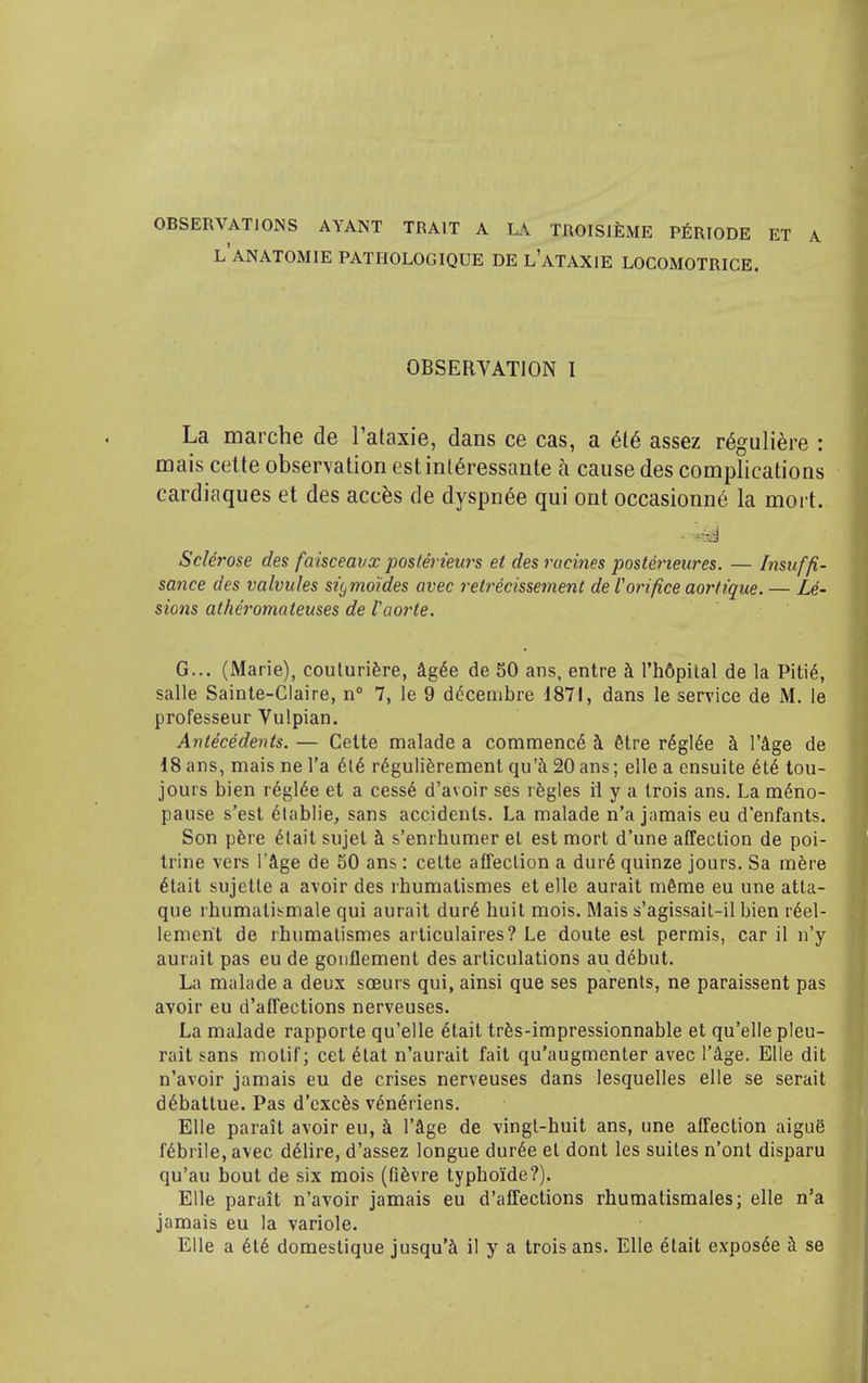 OBSERVATIONS AYANT TRAIT A LA TROISI^ME P^RIODE l'anatomie pathologique de l'ataxie LOCOMOTRICE. OBSERVATION I La marche de l'ataxie, dans ce cas, a 616 assez r^guliere : mais cette observation estint6ressante a cause des complications cardiaques et des accfes de dyspn6e qui ont occasionn6 la mort. Sclerose des faisceavx poslerieurs et des rucines posterieures. — Insuffi- sance des valvules sii^mo'ides avec retrecissement de f orifice aortique. — Le- sions athei'omateuses de Vaorte. G... (Marie), coulurifere, Ag^e de 50 ans, entre ^ I'hdpital de la Piti6, salle Sainle-Claire, n° 7, le 9 d(5cembre 1871, dans le service de M. le professeur Vulpian. Antecedents. — Celte malade a commence i &tre r^gl^e k I'Age de 18 ans, mais ne I'a 6t6 r^guliferement qu'i 20 ans; elle a ensuite 6t6 tou- jours bien r6gl§e et a cess6 d'avoir ses regies il y a Irois ans. La meno- pause s'esl 6l£iblie, sans accidents. La malade n'a jamais eu d'enfants. Son pfere 6lait sujel ^ s'enrhumer el est mort d'une affection de poi- trine vers I'Age de 50 ans: celte affection a dur6 quinze jours. Sa m^re eiait sujetle a avoir des rhumatismes et elle aurait m6me eu une atta- que rhumatismale qui aurait dur6 huit mois. Mais s'agissait-il bien r6el- lemerit de rhumatismes articulaires? Le doute est permis, car il n'y aurait pas eu de goiiflement des articulations au d^but. La malade a deux scEurs qui, ainsi que ses parents, ne paraissent pas avoir eu d'affections nerveuses. La malade rapporte qu'elle 6tait trfes-impressionnable et qu'elie pleu- rait sans motif; cet 6tat n'aurait fait qu'augmenter avec I'^e. Elle dit n'avoir jamais eu de crises nerveuses dans lesquelles elle se serait d^battue. Pas d'excfes v^n^riens. Elle parait avoir eu, h. I'age de vingt-huit ans, une affection aigue febrile, avec d61ire, d'assez longue dur6e el dont les suites n'ont disparu qu'au bout de six mois (Gfevre typboide?). Elle parait n'avoir jamais eu d'affections rhumatismales; elle n'a jamais eu la variole. Elle a 6t6 domeslique jusqu'i il y a trois ans. Elle elait expos^e k se