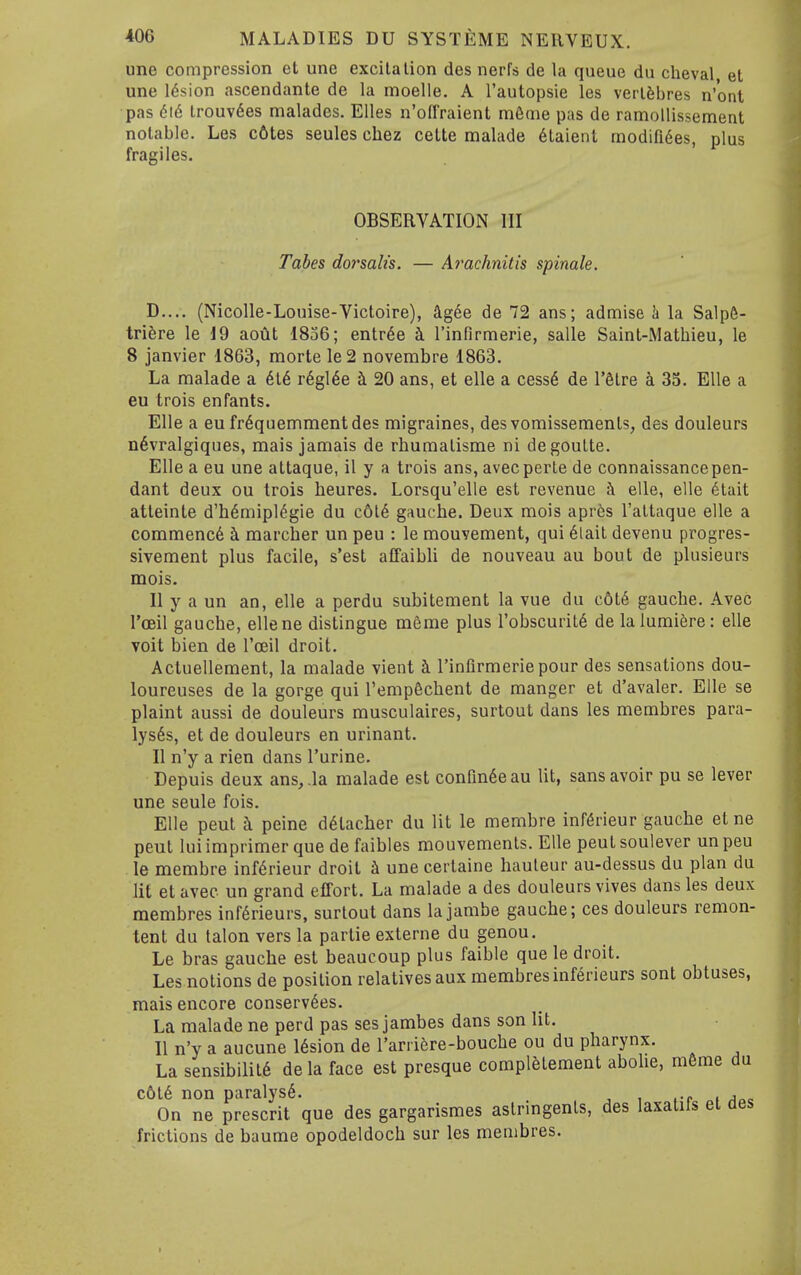 une compression et une excilalion des nerfs de la queue du cheval et une lesion ascendante de la moelle. A I'autopsie les verlfebres n'ont pas 6\6 Irouvdes malades. Elles n'offraient m6me pas de ramollissement notable. Les c6tes seules chez celte malade 6laient modifi6es, plus fragiles. OBSERVATION III Tabes doj^sah's. — Arachnitis spinale. D.... (Nicolle-Louise-Victoire), kg^e de 72 ans; admise h. la Salp6- tri&re le J9 aout 1836; entree k I'infirmerie, salle Sainl-Mathieu, le 8 Janvier 1863, morte le2 novembre 1863. La malade a 6l6 r6gl6e h 20 ans, et elle a cess6 de I'fitre a 35. EUe a eu trois enfants. Elle a eu fr^quemmentdes migraines, des vomissemenls, des douleurs n6vralgiques, mais jamais de rhumalisme ni degoulte. Elle a eu une attaque, il y a trois ans, avecperle de connaissancepen- dant deux ou trois heures. Lorsqu'elle est revenue h elle, elle 6tait atteinte d'h^mipl^gie du c6l6 gauche. Deux mois aprfes I'attaque elle a commence h marcher un pen : le mouvement, qui 6lait devenu progres- sivement plus facile, s'est alfaibli de nouveau au bout de plusieurs mois. II y a un an, elle a perdu subitement la vue du c6l6 gauche. Avec I'ceil gauche, ellene distingue meme plus I'obscurit^ de lalumifere: elle voit bien de I'ceil droit. Actuellement, la malade vient h Tinfirmeriepour des sensations dou- loureuses de la gorge qui I'emp&chent de manger et d'avaler. Elle se plaint aussi de douleurs musculaires, surtout dans les membres para- lyses, et de douleurs en urinant. II n'y a rien dans I'urine. Depuis deux ans, .la malade est confm^eau lit, sans avoir pu se lever une seule fois. Elle peut k peine detacher du lit le membre inf^rieur gauche et ne peut lui imprimer que de faibles mouvements. Elle peut soulever un peu le membre inf^rieur droit h une certaine hauteur au-dessus du plan du lit et avec un grand effort. La malade a des douleurs vives dans les deux membres inf^rieurs, surtout dans la jambe gauche; ces douleurs remon- tent du talon vers la partie externe du genou. Le bras gauche est beaucoup plus faible que le droit. Les notions de position relatives aux membres inferieurs sont obtuses, mais encore conserv6es. La malade ne perd pas ses jambes dans son lit. II n'y a aucune 16sion de I'arrifere-bouche ou du pharynx. La sensibility dela face est presque compiaement abohe, m6me du c6t6 non paralyse. , On ne present que des gargarismes astringents, des laxatils el des frictions de baume opodeldoch sur les membres.