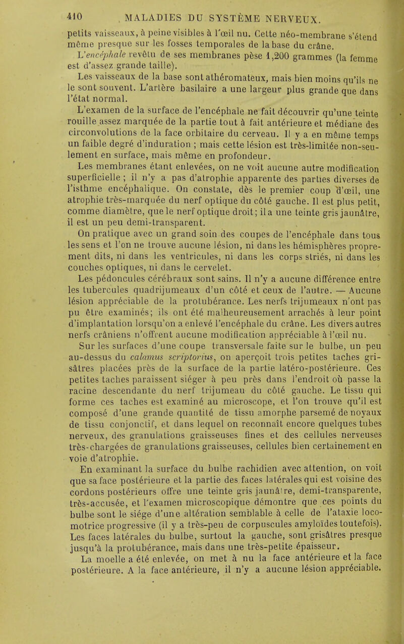 pelits vaisscaux, i\ peine visibles h Toeil nu. Celte n6o-membrane s'dlend m6me presque sur les fosses temporales de la base du crane. Vencephale rev6Lu de ses membranes p6se 1,200 grammes (la femme est d'assez grande laille). Les vaisseaux de la base sonl alhdromateux, mais bien moins qu'iis ne le sont souvent. L'arlfere basilaire a une largeur plus grande que dans r^lat normal. L'examen de la surface de I'enc^phale ne fail d6couvrir qu'une teinte rouille assez marquee de la parlie tout fail ant6rieure el m^diane des circonvolutions de la face orbilaire du cerveau. II y a en mfime temps un faible degr6 d'induration ; mais celte 16sion est tr6s-limil6e non-seu- lemenl en surface, mais m6me en profondeur. Les membranes 6tant enlevees, on ne vnit aucune autre modification superficielle ; 11 n'y a pas d'alrophie apparenle des parties diverses de risthme enc6pbalique. On constate, d6s le premier coup d'oeil, une atrophic tres-marqu6e du nerf oplique du c6l6 gauche. II est plus pelit, comme diametre, quele nerf oplique droit; ila une leinle grisjaunitre, il est un peu demi-lransparent. On pralique avec un grand soin des coupes de I'enc^phale dans tous les sens el Ton ne Irouve aucune lesion, ni dans les hemispheres propre- raent dits, ni dans les ventricules, ni dans les corps slries, ni dans les couches optiques, ni dans le cervelel. Les p6doncules c^rebraux sont sains. 11 n'y a aucune difference entre les lubercules quadrijumeaux d'un c6l6 el ceux de I'aulre. — Aucune lesion appreciable de la protuberance. Les nerfs Irijnmeaux n'ont pas pu 6tre examines; ils ont ete malheureusemenl arraches leur point d'implantalion lorsqu'on a enlev6 I'encephale du crAne. Les divers autres nerfs cr^niens n'offrent aucune modificalion appreciable i I'oeil nu. Sur les surfaces d'une coupe transversale faite sur le bulbe, un peu au-dessus du calamus scriptorius, on aperQoil Irois petiles laches gri- saires placees pr^s de la surface de la parlie latero-posierieure. Ces petites laches paraissent sieger Ji peu prfes dans I'endroit oh passe la racine descendanle du nerf trijumeau du c6ie gauche. Le tissu qui forme ces laches est examine au microscope, el Ton trouve qu'il est compose d'une grande quantiie de tissu amorphe parseme de noyaux de tissu conjonclif, et dans lequel on reconnait encore quelques tubes nerveux, des granulations graisseuses fines el des cellules nerveuses trfes-chargees de granulations graisseuses, cellules bien certainement en voie d'alrophie. En examinanl la surface du bulbe rachidien avec allenlion, on voil que saface posierieure el la parlie des faces laieralesqui est voisine des cordons posterieurs oflVe une teinte gris jaunaire, demi-transparente, tr6s-accusee, el l'examen microscopique demonlre que ces points du bulbe sont le siege d'une alteration semblable h. celle de I'ataxie loco- molrice progressive (il y a Ires-peu de corpuscules amylo'ides toutefois). Les faces laierales du bulbe, surtout la gauche, sont grisaires presque jusqu'a la protuberance, mais dans une tres-pelite epaisseur. La moelle a eie enlevee, on met i nu la face anierieure et la face posierieure. A la face anl6rieure, il n'y a aucune lesion appreciable.