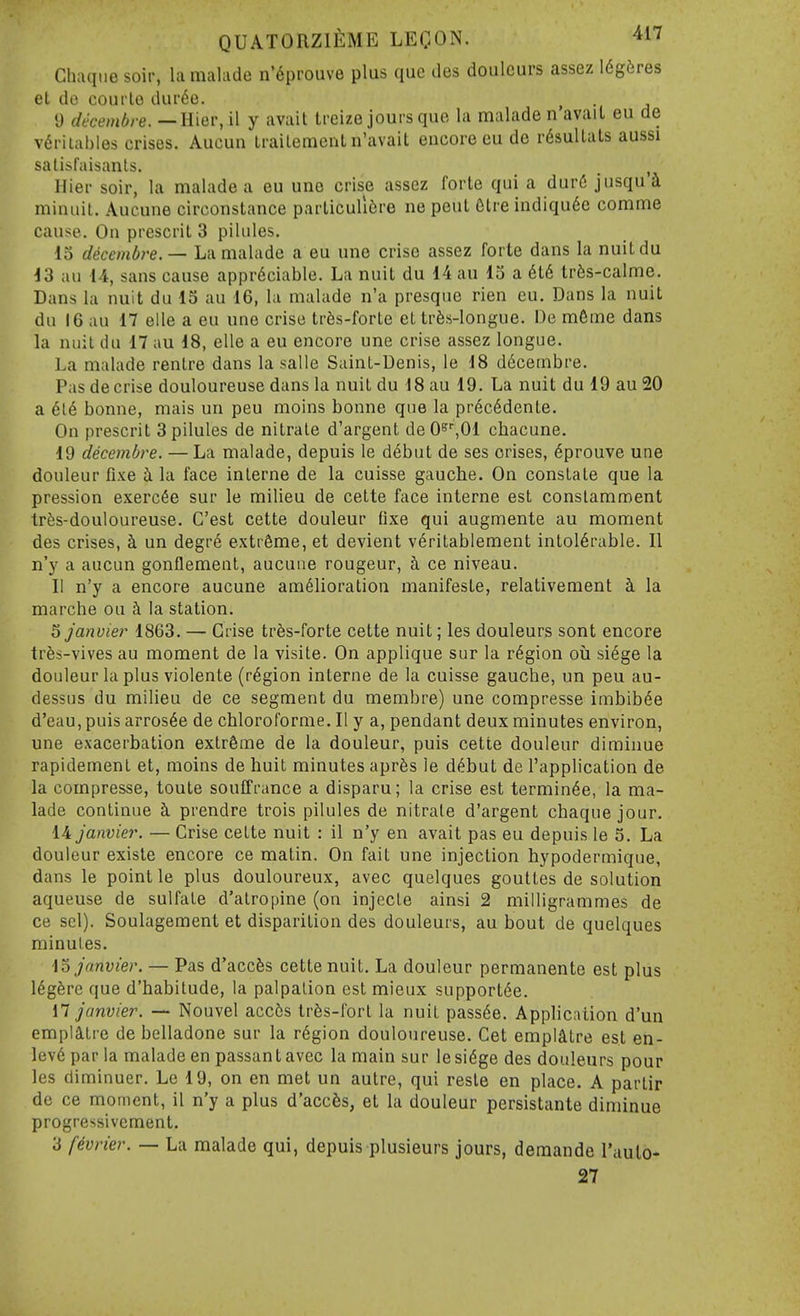 Chaqiie soir, la nialade n'6prouve plus que des doulcurs assez 16g5res et do coui'le dur6e. I) decembre.—lllQv, il y avail treize jours que la malade n'avail eu de v6riLables crises. Aucun Uailemonl n'avail encore eu de r6sullals aussi satisfaisanls. , Hier soir, la malade a eu une crise assez forte qui a durC jiisqu i minuit. Aucune circonstance parliculi6re ne peul Glre indiqudc comme cause. On present 3 pilules. 13 decembre.— La malade a eu une crise assez forte dans la nuitdu 43 an 14, sans cause appreciable. La nuit du 14 au 13 a 6t6 trfes-calme. Dans la nuit du 13 au 16, la malade n'a presque rien eu. Dans la nuit du 16 an 17 elle a eu une crise tr6s-forle et trfes-longue. De m6me dans la nuit du 17 au 18, elle a eu encore une crise assez longue. La malade rentre dans la salle Saint-Denis, le 18 decembre. Pas de crise douloureuse dans la nuitdu 18 au 19. La nuit du 19 au20 a 6l6 bonne, mais un peu moins bonne que la pr6c6dente. On present 3 pilules de nitrale d'argent deO^^Ol chacune, 19 decembre. — La malade, depuis le d6but de ses crises, 6prouve une douleur fixe i la face inlerne de la cuisse gauche. On constate que la pression exerc^e sur le milieu de cette face interne est conslamment tres-douloureuse. C'est cette douleur fixe qui augmente au moment des crises, h un degre extreme, et devient v6ritablement intolerable. 11 n'y a aucun gonflement, aucune rongeur, ci ce niveau. II n'y a encore aucune amelioration manifeste, relativement k la marche ou i la station. ^ janviei' 1863. — Crise trSs-forte cette nuit; les douleurs sont encore trSs-vives au moment de la visile. On applique sur la region oia si^ge la douleur la plus violente (region interne de la cuisse gauche, un peu au- dessus du milieu de ce segment du membre) une compresse imbibee d'eau, puis arros6e de chloroforme. II y a, pendant deux minutes environ, une exacerbation extreme de la douleur, puis cette douleur diminue rapidement et, moins de huit minutes aprfes le d^but de I'application de la compresse, toute souffrance a disparu; la crise est termin6e, la ma- lade continue h. prendre trois pilules de nitrale d'argent chaqne jour. 14 Janvier. — Crise cette nuit : il n'y en avail pas eu depuis le 5. La douleur existe encore ce matin. On fait une injection hypodermique, dans le point le plus douloureux, avec quelques goultes de solution aqueuse de sulfate d'atropine (on injecLe ainsi 2 milligrammes de ce scl). Soulagement et disparition des douleurs, au bout de quelques minutes. \o Janvier. — Pas d'accfes cette nuit. La douleur permanente est plus legSre que d'habitude, la palpation est mieux support^e. \1 Janvier. — Nouvel acc5s tr6s-fort la nuit pass6e. Application d'un empiatre de belladone sur la region douloureuse. Get empiatre est en- lev6 par la malade en passan t avec la main sur le sidge des douleurs pour les diminuer. Le 19, on en met un autre, qui reste en place. A parlir de ce moment, il n'y a plus d'accfes, et la douleur persistante diminue progressivcment. 3 f^vrier. — La malade qui, depuis plusieurs jours, demande I'aulo- 27