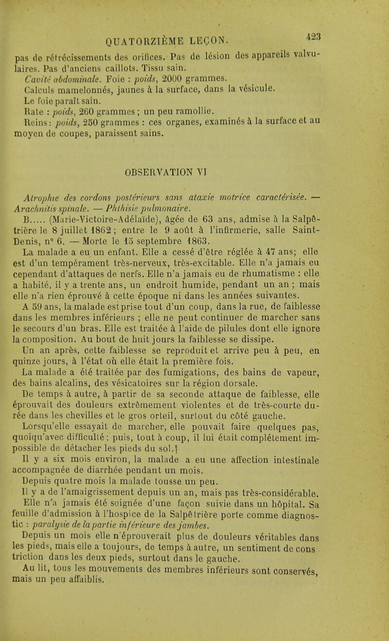 pas de r6ti'6cissements des orifices. Pas de 16sion des appareils valvu- laires. Pas d'anciens caillols. Tissii sain. Cavite abdommale. Foie : poids, 2000 grammes. Calciils mamelonnds, jaunes h la surface, dans la v6sicule. Le foie pa rail sain. Rale : poida, 260 yrammes ; un peu ramollie. Reins: poids, 250 grammes : ces organes, examinds i la surface et au moyen de coupes, paraissent sains. OBSERVATION YI Atrophic des cordons postmeurs sans ataxic motrice caracterisee. — Araclmitis spinale. —Plilhisie pulmonaire. B (Marie-Yictoire-Ad61aide), ag6e de 63 ans, admise i la Salp6- triSre le 8 juillet 1862 ; entre le 9 aotit h. I'infirmerie, salle Saint- Denis, n° G. — Morte le 13 septembre 4863. La malade a eu un enfant. Elle a cess6 d'etre r6gl6e i 47 ans; elle est d'un temperament tr5s-nerveux, tr^s-excitable. Elle n'a jamais eu cependant d'attaques de nerfs. Elle n'a jamais eu de rhumatisme : elle a habile, il y a trente ans, un endroit humide, pendant un an ; mais elle n'a rien 6prouv6 h. cette 6poque ni dans les ann6es suivantes. A 59 ans, la malade est prise tout d'un coup, dans la rue, de faiblesse dans les membres inferieurs ; elle ne pent continuer de marcher sans le secours d'un bras. Elle est trail6e h. I'aide de pilules dont elle ignore la composition. Au bout de huit jours la faiblesse se dissipe. Un an aprfes, cette faiblesse se reproduit et arrive peu i peu, en quinze jours, ^ I'^tat oti elle 6tait la premiere fois. La malade a hik. trait6e par des fumigations, des bains de vapeur, des bains alcalins, des v6sicaloires sur la r6gion dorsale. De temps k autre, ci parlir de sa seconde attaque de faiblesse, elle 6prouvait des douleurs extr5mement violentes et de trfes-courte du- r6e dans les chevilles et le gros orleil, surlout du c6t6 gauche. Lorsqu'elle essayait de marcher, elle poiivait faire quelques pas, quoiqu'avec difficuU6; puis, lout h coup, il lui 6iait compl6tement im- possible de detacher les pieds du sol.] II y a six mois environ, la malade a eu une affection inlestinale accompagn^e de diarrhee pendant un mois. Depuis quatre mois la malade lousse un peu. 11 y a de I'amaigrissement depuis un an, mais pas trSs-considerable. Elle n'a jamais 6l6 soignee d'une fagon suivie dans un h6pilal. Sa feuille d'admission i I'hospice de la SalpSlrifere porle comme diagnos- tic : paralysie delapartie infmeure desjambes. Depuis un mois elle n'6prouverait plus de douleurs v6ritables dans les pieds, mais elle a toujours, de temps a autre, un sentiment de cons triction dans les deux pieds, surtout dans le gaucbe. Au lit, tous les mouvemenls des membres inferieurs sont conserv6s mais un peu affaiblis. '