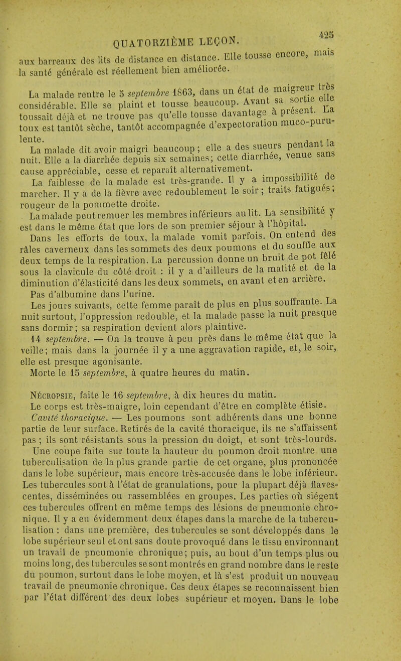 QUATORZlfiME LECON. aux barreaux ties lils de distance en distance. Elle tousse encore, mais la sant6 gfindfalc est r6ellcnienL bien am61ioi'(5e. La malade rentre le 5 sepiembre 1863, dans un 6lat de maigreur tr6s consid6rable. Elle se plaint et tousse beaucoup. Avant sa soiiie cu« toussait doji et ne ti'ouve pas qu'elle tousse davantage ^ P''^^^^* toux est tant6t s6che, tant6t accompagnde d'expectoration muco-puiu- La malade dit avoir maigri beaucoup ; elle a des sueurs PeridanUa nuit. Elle a la diarrhde depuis six semaines; cette diarrh6e, venue sanb cause appreciable, cesse et reparait alternativement. -rtA a La faiblesse de la malade est tr5s-grande. II y a impossibility de marcher. II y a de la fidvre avec redoublement le soir; traits fatigues, rongeur do la pommette droite. -KTtii La malade peutrerauer les membres infdrieurs aulit. La sensibilite y est dans le m6me dtat que lors de son premier s6jour l'h6pital. Dans les efforts de toux, la malade vomit parfois. On entend des rales caverneux dans les sommets des deux poumons et du souffle aux deux temps de la respiration. La percussion donne un bruit de pot f616 sous la clavicule du c6t6 droit : il y a d'ailleurs de la raatitd et de la diminution d'dlasticitd dans les deux sommets, en avant eten arriere. Pas d'albumine dans Turine. Les jours suivants, cette femme parait de plus en plus souffrante. La nuit surtout, I'oppression redouble, et la malade passe la nuit presque sans dormir; sa respiration devient alors plaintive. 14 septembre. — On la trouve h pen prfes dans le m6me 6tat que la veille; mais dans la journde il y a une aggravation rapide, et, le soir, elle est presque agonisante. Morte le 15 septembre^ h quatre heures du matin. Necropsie, faite le 16 septembre, k dix heures du matin. Le corps est trfes-maigre, loin cependant d'etre en complete dtisie. Cavite thoracique. — Les poumons sont adh6rents dans une bonne partie de leur sui-face. Retires de la cavitd thoracique, ils ne s'affaissent pas; ils sont rdsistants sous la pression du doigt, et sont trfes-lourds. Une coupe faite sur toute la hauteur du poumon droit raontre une tuberculisation de la plus grande partie de cet organe, plus prononcde dans le lobe supdrieur, mais encore trfes-accusde dans le lobe inf6rieur. Les tubercules sonti I'dtat de granulations, pour la plupart d6ja flaves- centes, diss6min6es ou rassembl^es en groupes. Les parties oh si6gent ces tubercules olTrent en m6me temps des Idsions de pneumonic chro- nique. II y a en dvidemment deux 6tapes dans la marche de la tubercu- lisation : dans une preniifere, des tubercules se sont ddveloppds dans le lobe sup6rieur seul et ont sans doute provoqu6 dans le tissu environnant un travail de pneumonie chronique; puis, au bout d'un temps plus ou moins long, des tubercules se sont montrds en grand nombre dans le reste du poumon, surtout dans le lobe moyen, et \h s'est produit un nouveau travail de pneumonie chronique. Ges deux dtapes se reconnaisscnt bien par I'dtat diffdrent des deux lobes supdrieur et moyen. Dans le lobe