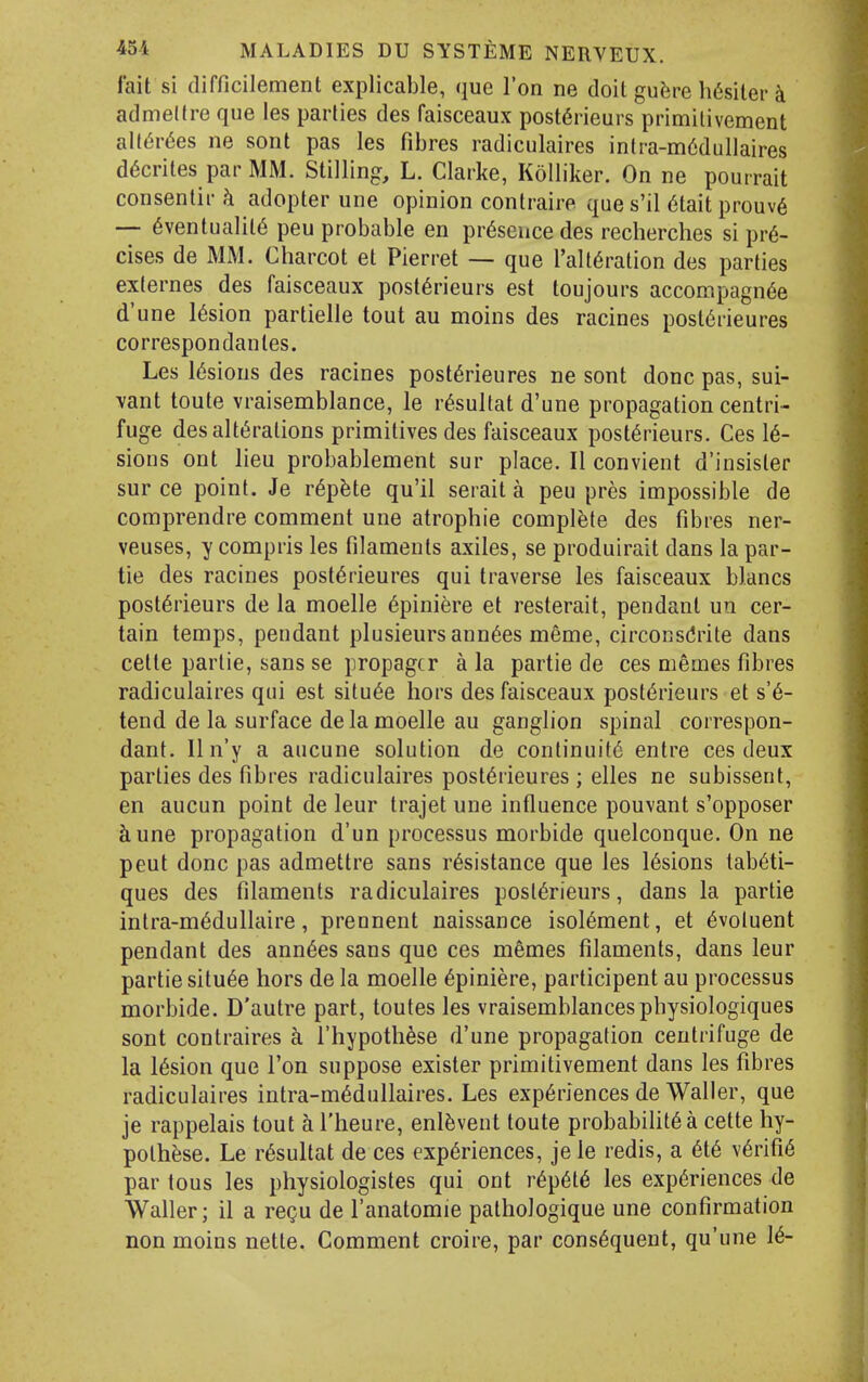 fait si difficilement explicable, que Ton ne doit gu^re h6sitei'k admeltre que les parlies des faisceaux post6rieurs primitivement all(5r6es ne sont pas les fibres radiculaires inlra-m6dullaires d6crites par MM. Stilling, L. Clarke, Kolliker. On ne pourrait consenlir h adopter une opinion contraire ques'il 6taitprouv6 — 6ventualil6 peu probable en presence des recherches si pre- cises de MM. Charcot et Pierret — que Tall^ration des parties exlernes des faisceaux post6rieurs est toujours accompagn^e d'une l6sion partielle tout au moins des racines post6rieures correspondanles. Les lesions des racines post6rieures ne sont done pas, sui- vant toute vraisemblance, le r^sultat d'une propagation centri- fuge des alterations primitives des faisceaux post6rieurs. Ces le- sions out lieu probablement sur place. II convient d'insisler sur ce point. Je r6p^te qu'il serait a peu pres impossible de comprendre comment une atrophie complete des fibres ner- veuses, y compris les filaments axiles, se produirait dans la par- tie des racines post6rieures qui traverse les faisceaux blancs post6rieurs de la moelle 6piniere et resterait, pendant un cer- tain temps, pendant plusieurs ann6es meme, circonsdrite dans cette parlie, sans se propagcr a la partie de ces memes fibres radiculaires qui est situ6e hors des faisceaux post6rieurs et s'6- tend de la surface de la moelle au ganglion spinal correspon- dant. Iln'y a aucune solution de continuity entre ces deux parties des fibres radiculaires post6rieures ; elles ne subissent, en aucun point de leur trajet une influence pouvant s'opposer ciune propagation d'un processus morbide quelconque. On ne pent done pas admettre sans resistance que les l6sions tabeti- ques des filaments radiculaires posl6rieurs, dans la partie intra-m6dullaire, prennent naissance isol6raent, et ^voluent pendant des ann6es sans que ces memes filaments, dans leur partie situ^e hors de la moelle ^piniere, participent au processus morbide. D'autre part, toutes les vraisemblancesphysiologiques sont contraires a rhypoth^se d'une propagation centrifuge de la l6sion que Ton suppose exister primitivement dans les fibres radiculaires intra-m6dullaires. Les experiences de Waller, que je rappelais tout a I'heure, enl^vent toute probabiht6a cette hy- pothese. Le resultat de ces experiences, jele redis, a ete verifie par tons les physiologistes qui ont repete les experiences de Waller; il a regu de I'anatomie pathologique une confirmation non moins nette. Comment croire, par consequent, qu'une 16-