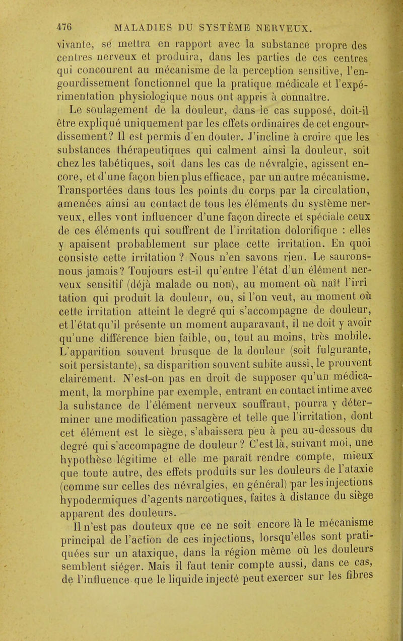 vivante, se mellra en rapport avec la substance propre des centres nerveux et produira, dans les parties de ccs centres qui concourenl au m^canisme de la perception sensitive, I'en- gourdissement fonctionnel que la pratique nn'jdicale et I'exp^- rimenlation physiologique nous ont appris a connaitre. Le soulagement de la douleur, dans ie cas suppos6, doit-il 6tre expliqu6 uniquement par les effets ordinaires de cet engour- dissement? 11 est permis d'en doutei-. J'incline a croirc que les substances thi^rapeutiques qui calment ainsi la douleur, soil chez les tab^tiques, soil dans les cas de n6vralgie, agissent en- core, et d'une fagon bien plus efficace, par un autre m^canisme. Transport6es dans tous les points du corps par la circulation, amen^es ainsi au contact de tous les 6l6ments du systeme ner- veux, elles Yont influencer d'une fagon directe et sp6ciale ceux de ces 6l6ments qui souffrent de Tirritation dolorifique : elles y apaisent probablement sur place cette irritation. En quoi consiste cette irritation ? Nous n'en savons rieu. Le saurons- nous jamais? Toujours est-il qu'entre I'^tat d'un 6l6ment ner- veux seusitif (d6ja malade ou non), au moment on nait I'irri tation qui produit la douleur, ou, si Ton veut, au moment oti cette irritation atteint le degr6 qui s'accompagne de douleur, et r^tatqu'il presente un moment auparavant, il ne doit y avoir qu'une difft^rence bien faible, ou, tout au moins, tres mobile. L'apparition souvent brusque de la douleur (soit fulgurante, soit persistante), sa disparition souvent subite aussi, le prouvent clairement. N'est-on pas en droit de supposer qu'un medica- ment, la morphine par exemple, entrant en contact intime avec la sui)stance de l'6l6ment nerveux souffrant, pourra y deter- miner une modification passagere et telle que I'irritation, dont cet element est le si^ge, s'abaissera pen a pen au-dessous du degre qui s'accompagne de douleur? C'estla, suivant moi, une hypothfese legitime et elle me parait rendre comple, mieux que toute autre, des effets produits sur les douleurs de I'ataxie (comme sur celles des n6vralgies, en general) par les injections hypodermiques d'agents narcotiques, faites a distance du si^ge apparent des douleurs. Ilu'estpas douteux que ce ne soit encore la le m^camsme principal de Taction de ces injections, lorsqu'elles sont prati- quees sur un ataxique, dans la region meme ot les douleurs semblent sieger. Mais il faut tenir compte aussi, dans ce cas, de rinOuence que le liquide injecte pent exercer sur les fibres