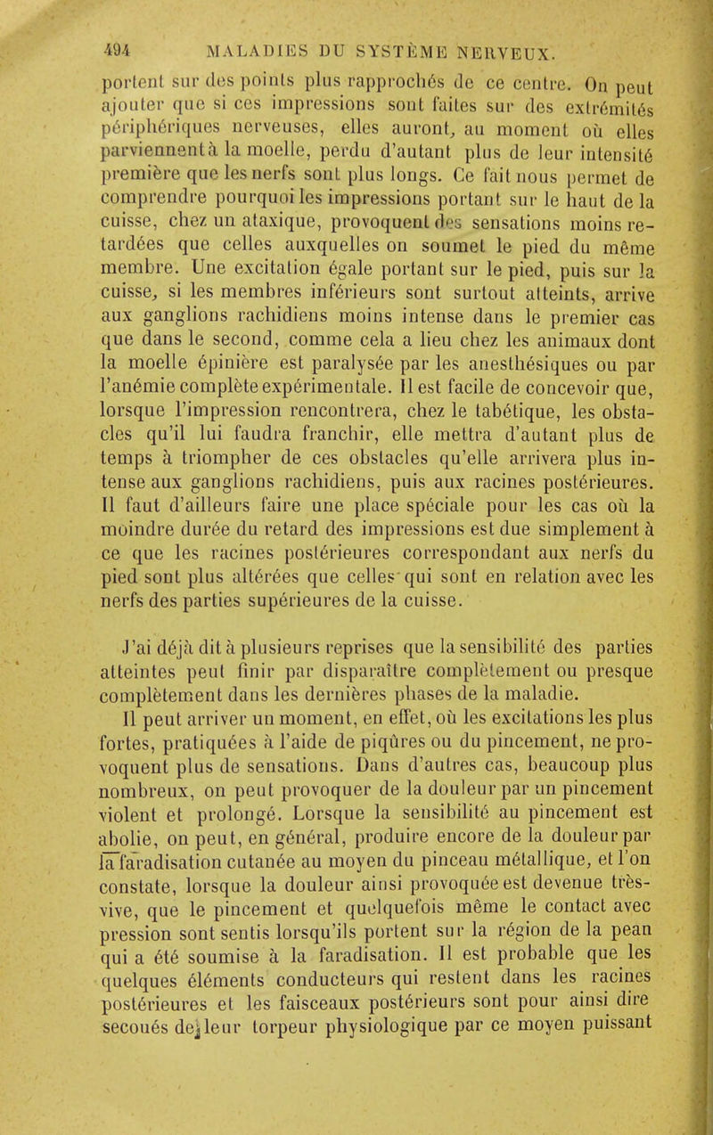 portent sur des points plus rappi'0cli6s de ce centre. On pent ajouter que si ces impressions sont faites sur des extr6mil6s p6ripht5riques nerveuses, elles auront, au moment oii elles parviennenta la moelle, perdu d'autant plus de leur intensity premiere que les nerfs sont plus longs. Ce fait nous permet de comprendre pourquoiles impressions portant sur le haul de la cuisse, chez un ataxique, provoquent des sensations moins re- tard6es que celles auxquelles on soumet le pied du m6me membre. Une excitation 6gale portant sur le pied, puis sur la cuisse, si les membres inf6rieurs sont surtout alteints, arrive aux ganglions racliidiens moins intense dans le premier cas que dans le second, comme cela a lieu chez les animaux dont la moelle 6piniere est paralysi^e par les anesth^siques ou par I'an^mie completeexp^rimentale. II est facile de concevoir que, lorsque I'impression reucontrera, chez le tab6tique, les obsta- cles qu'il lui faudra franchir, elle mettra d'autant plus de temps a triompher de ces obstacles qu'elle arrivera plus in- tense aux ganglions racliidiens, puis aux racines post6rieures. II faut d'aUleurs faire une place sp^ciale pour les cas oii la moindre dur^e du retard des impressions est due simplement a ce que les racines posl6rieures correspondant aux nerfs du pied sont plus alt6r6es que celles qui sont en relation avec les nerfs des parties superieures de la cuisse. J'ai d6jci dit a plusieurs reprises que la sensibilite des parties atteintes pent finir par disparaitre completement ou presque completement dans les derni^res phases de la maladie. II pent arriver un moment, en effet, ou les excitations les plus fortes, pratiqu6es a I'aide de piqures ou du pincement, ne pro- voquent plus de sensations. Dans d'autres cas, beaucoup plus nombreux, on peut provoquer de la douleur par un pincement violent et prolonge. Lorsque la sensibdit6 au pincement est abolie, on peut, en g6n6ral, produire encore de la douleur par iTlaradisation cutau6e au moyen du pinceau m^tallique, et Ton constate, lorsque la douleur ainsi provoqut^e est devenue tres- vive, que le pincement et quclquefois meme le contact avec pression sont sentis lorsqu'ils portent sur la region de la pean quia 6t6 soumise a la faradisation. II est probable que les quelques 616ments conducteurs qui restent dans les racines post6rieures et les faisceaux post6rieurs sont pour ainsi dire secou6s dejleur torpeur physiologique par ce moyen puissant