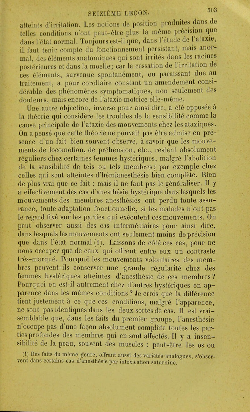 alteints d'imlalion. Les nolions dc position prodiiites dans de telles conditions n'ont peut-6tre plus la m6me precision que danslVHat normal. Toujours est-il que, dans I'^tude de I'alaxie, il iaul tenir comple du fonclionnement persistant, mais anor- mal, des 6l6menlsanatomiques qui sont irrit<5s dans les racines postt'>rieur6s et dans la moelle; car la cessation de I'irritation de ces (^l<^ments, survenuc spontan6ment, ou paraissant due au traitement, a pour corollaiie constant un amendement consi- derable des ph(5nomenes symptomatiques, non seulement des douleurs, mais encore de I'alaxie molrice elle-meme. Une autre objection, inverse pour ainsi dire, a 6t6 oppos6e a la th6orie qui consid^re les troubles de la sensibility comme la cause principale de I'ataxie des mouvements chez les ataxiques. On a pens6 que cette th6orie ne pouvait pas etre admise en pre- sence d'un fait bien souvent observt^, a savoir que les mouve- ments de locomotion, de prehension, etc., restent absolument r6guliers cliez certaines I'emmes hyst^riques, malgr6 I'abolition de la sensibility de teis ou tels membres; par exemple chez celles qui sont atteintes d'h6mianesthesie bien complete. Rien de plus vrai que ce fait : mais il ne faut pas le generaliser. II y a effectivement des cas d'aneslhesie hysterique danslesquels les mouvements des membres anesthesies ont perdu toute assu- rance, toute adaptation fonctionnelle, si les malades n'ont pas le regard fix6 sur les parties qui executent ces mouvements. On pent observer aussi des cas intermediaires pour ainsi dire, dans lesquels les mouvements ont seulement moins de precision que dans I'etat normal (1). Laissons de cote ces cas, pour ne nous occuper que de ceux qui offrent entre eux un contraste tres-marque. Pourquoi les mouvements volontaires des mem- bres peuvent-ils conserver une grande regularite chez des femmes hysteriques atteintes d'anesthesie de ces membres? Pourquoi en est-il autrement chez d'autres hysteriques en ap- parence dans les memos conditions? Je crois que la difference tient justement a ce que ces conditions, malgre I'apparence, ne sont pas identiques dans les deux sortes de cas. II est vrai- semblable que, dans les faits du premier groupe, I'anesthesie n'occupe pas d'une fagon absolument complete toutes les par- ties profondes des membres qui en sont aCfectes. II y a insen- sibilite de la peau, souvent des muscles : peut-etre les os ou (1) Des faits du m6me genre, olTrant aussi des varidlds analogues, s'obser- vent dans certains cas d'anesthdsie par intoxication saturnine.