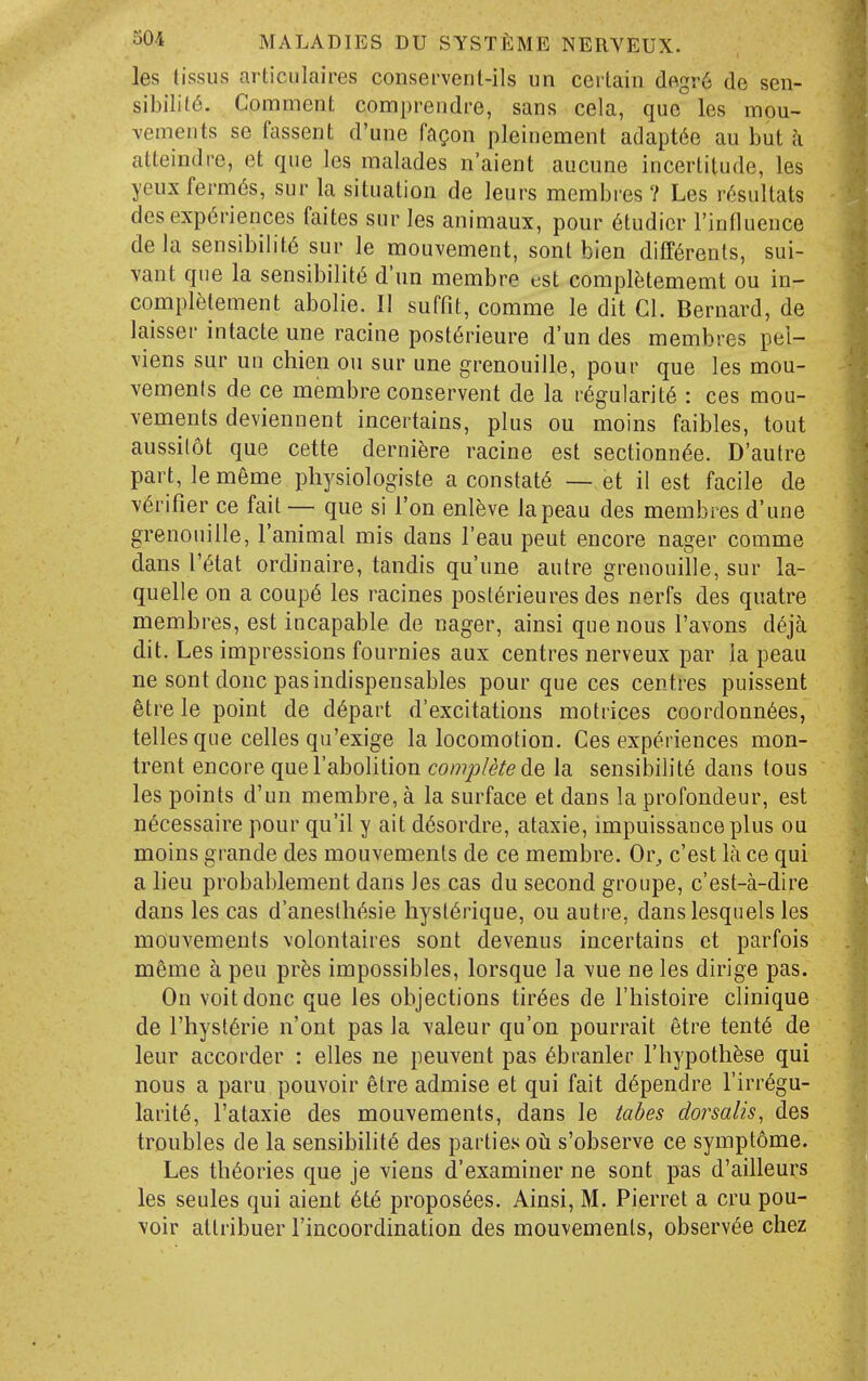 les (issus articulaires conservenl-ils un ceilain dBgr6 de sen- sibility. Comment comprendre, sans cela, que les mou- A^emeiits se fassent d'une fagon pleinement adaptde au but a atteindre, et que les malades n'aient aucune incertitude, les yeuxferm(§s, sur la situation de leurs membres 7 Les lYisultats des experiences faites sur les animaux, pour 6tudicr I'influence de la sensibility sur le mouvement, sont bien diff^renls, sui- vant que la sensibility d'un membre est compl^jtememt ou in- complfelement abolie. I! suffit, comme le dit CI. Bernard, de laisser intacte une racine post6rieure d'un des membres pel- viens sur un chien on sur une grenouille, pour que les mou- vemenls de ce membre conservent de la regularity : ces mou- vements deviennent incertains, plus ou moins faibles, tout aussilot que cette dernifere racine est sectionnee. D'autre part, le meme physiologiste a constate — et il est facile de verifier ce fait — que si I'on enleve lapeau des membres d'une grenouille, I'animal mis dans I'eau pent encore nager comme dansl'etat ordinaire, tandis qu'une autre grenouille, sur la- quelle on a coupe les racines posterieures des nerfs des quatre membres, est incapable de nager, ainsi que nous I'avons deja dit. Les impressions fournies aux centres nerveux par ia peau ne sont done pas indispensables pour que ces centres puissent etre le point de depart d'excitations motrices coordonnees, telles que celles qu'exige la locomotion. Ces experiences mon- trent encore que I'abolition complete la sensibilite dans tons les points d'un membre, a la surface et dans la profondeur, est necessaire pour qu'il y ait desordre, ataxic, impuissanceplus ou moins grande des mouvemenls de ce membre. Or^, c'est la ce qui a lieu probablement dans les cas du second groupe, c'est-a-dire dans les cas d'aneslhesie hysierique, ou autre, dans lesquels les mouvements volontaires sont devenus incertains et parfois meme a pen prfes impossibles, lorsque la vue ne les dirige pas. On voitdonc que les objections tirees de I'histoire clinique de I'hysierie n'ont pas la valeur qu'on pourrait etre tente de leur accorder : elles ne peuvent pas ebranler I'hypothese qui nous a paru pouvoir etre admise et qui fait dependre I'irregu- larite, I'ataxie des mouvements, dans le tabes dorsalis, des troubles de la sensibilite des parties oh s'observe ce symptome. Les theories que je viens d'examiner ne sont pas d'ailleurs les seules qui aient ete proposees. Ainsi, M. Pierret a cru pou- voir attribuer I'incoordination des mouvemenls, observee chez