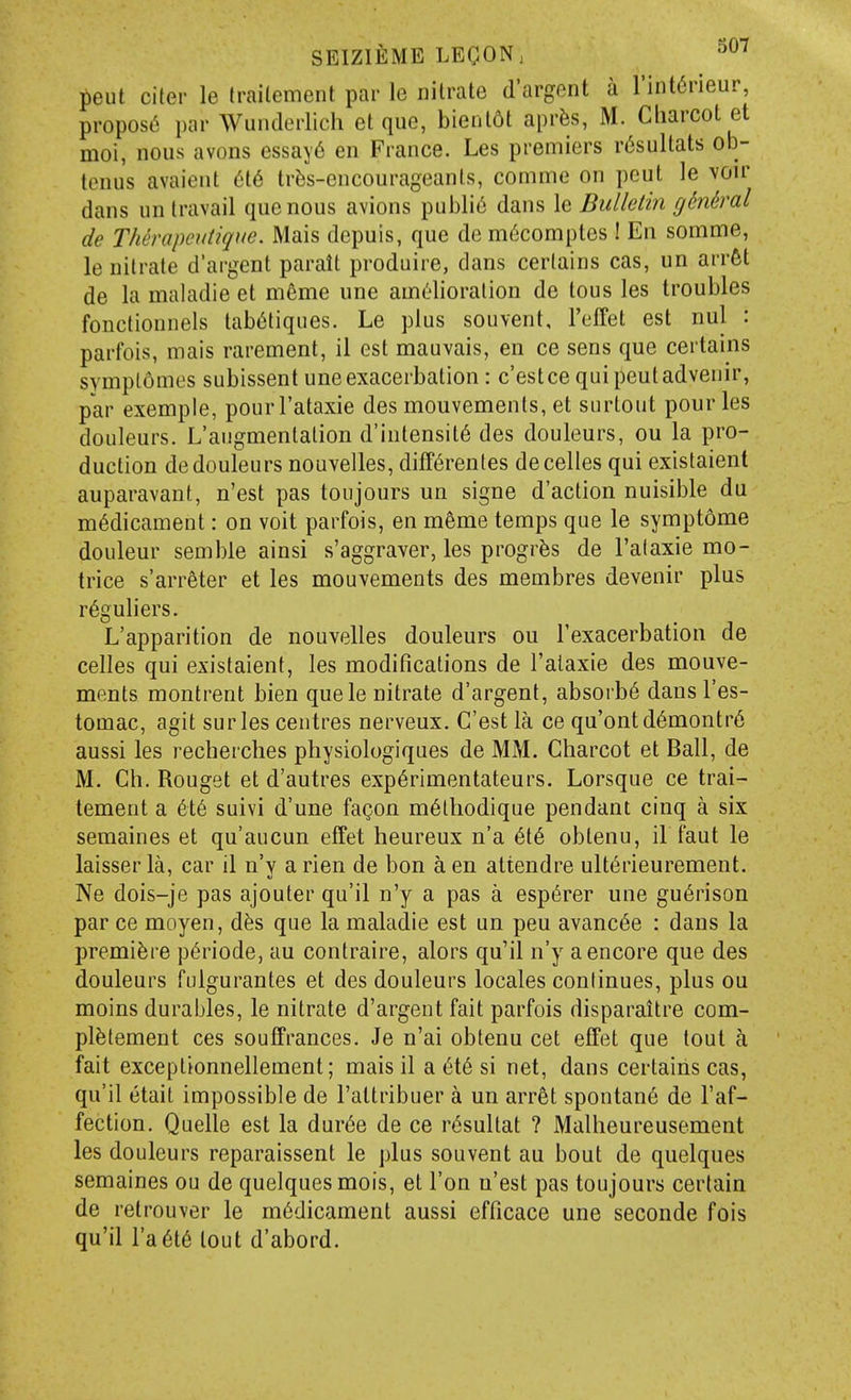 put citer le (railement par le nitrate d'argent a l'int6rieur, proposL*! par Wunderlich et que, bientdt aprfes, M. Ciiarcot et moi, nous avons essay6 en France. Les premiers r6sultats ob- tenus avaient 616 tr^s-encourageants, comme on peut le voir dans un travail que nous avions public dans le Bulletiii g^ndral de Therapeutique. Mais depuis, que de m6comptes! En somme, le nitrate d'argent parait produire, dans certains cas, un arrfet de la maladie et m6me une amelioration de tous les troubles fonctionnels tab^tiques. Le plus souvent, I'effet est nul : parfois, mais rarement, il est mauvais, en ce sens que certains svmplomes subissent une exacerbation: c'estce qui peut advenir, par exempie, pourl'ataxie des mouvements, et surtout pour les douleurs. L'augmentation d'intensit6 des douleurs, ou la pro- duction dedouleurs nouvelles, diff^renles decelles qui existaient auparavant, n'est pas toujours un signe d'action nuisible du medicament: on voit parfois, en meme temps que le sympt6me douleur semble ainsi s'aggraver, les progr^s de I'alaxie mo- trice s'arreter et les mouvements des membres devenir plus r6guliers. L'apparition de nouvelles douleurs ou Texacerbation de celles qui existaient, les modifications de I'alaxie des mouve- ments raontrent bien quele nitrate d'argent, absorbs dans I'es- tomac, agit surles centres nerveux. G'est la ce qu'ontd6montr6 aussi les recherches physiologiques de MM. Charcot et Ball, de M. Ch. Rouget et d'autres exp6rimentateurs. Lorsque ce trai- tement a 6X6 suivi d'une fagon m^lhodique pendant cinq a six semaines et qu'aucun effet heureux n'a 6i6 obtenu, il faut le kisser la, car il n'v a rien de bon a en attendre ult6rieurement. Ne dois-je pas ajouter qu'il n'y a pas a esp6rer une gu6rison par ce moyen, dfes que la maladie est un pen avanc6e : dans la premiere p^riode, au contraire, alors qu'il n'y a encore que des douleurs fulgurantes et des douleurs locales continues, plus ou moins durables, le nitrate d'argent fait parfois disparaitre com- pl^tement ces souffrances. Je n'ai obtenu cet effet que tout ci fait exceptionnellement; mais il a 6i6 si net, dans certains cas, qu'il etail impossible de I'attribuer a un arrfit spontan6 de I'af- fection. Quelle est la dur6e de ce r^sultat ? Malheureusement les douleurs reparaissent le plus souvent au bout de quelques semaines ou de quelques mois, et Ton n'est pas toujours certain de retrouver le medicament aussi efficace une seconde fois qu'il ra6t6 tout d'abord.