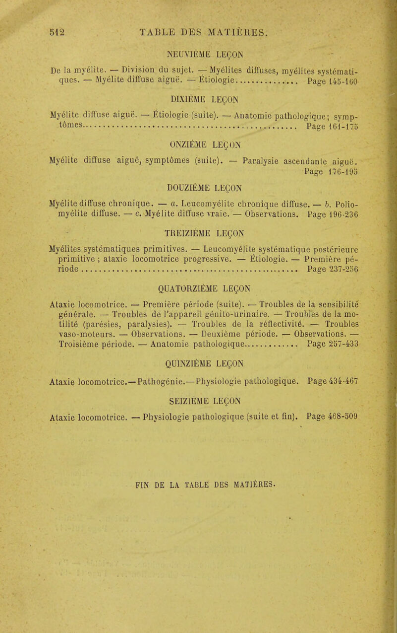 NEUVIliME LEC-ON De la myelite. — Division du sujel. — My61iles difl'uses, myeliles systemati- ques. — Myelite diffuse aigue. — Eliologie Page 143-100 DIXIEME LEC-ON Myelite diffuse aigue. — Eliologie (suite). — Anatomic pathologique; symp- t^nies Page 101-175 ONZIEME LEgON Myelite diffuse aigue, sympt6mes (suite). — Paralysie ascendanle aigue. Page 176-19b DOUZIEME LEgON Myelite difTuse chronique. — a. Leucomyelite clironique diffuse.— b. Polio- myelite diffuse. — c. My61ite diffuse vraie. — Observations. Page 196-236 TREIZIEME LEgON Myelites systematiques primitives. — Leucomyelite systematique posterieure primitive; ataxic locomotrice progressive. — Eliologie. — Premiere pe- riode Page 237-256 QUATORZIEME LEgON Ataxie locomotrice. — Premiere periode (suite). — Troubles de la sensibilile gen6rale. — Troubles de I'appareil genilo-urinaire. — Troubles de la mo- tilite (paresies, paralysies). — Troubles de la reflectivil6. — Troubles vaso-moteurs. — Observations. — Deuxieme periode. — Observations. — Troisieme periode. — Anatomie pathologique Page 257-433 QUINZIEME LEgON Ataxie locomotrice.—Pathogenie.— Physiologie pathologique. Page 434-467 SEIZIEME LEgON Ataxie locomotrice. — Physiologie pathologique (suite et fin). Page 468-509 FIN DE LA TABLE DES MATIERES.