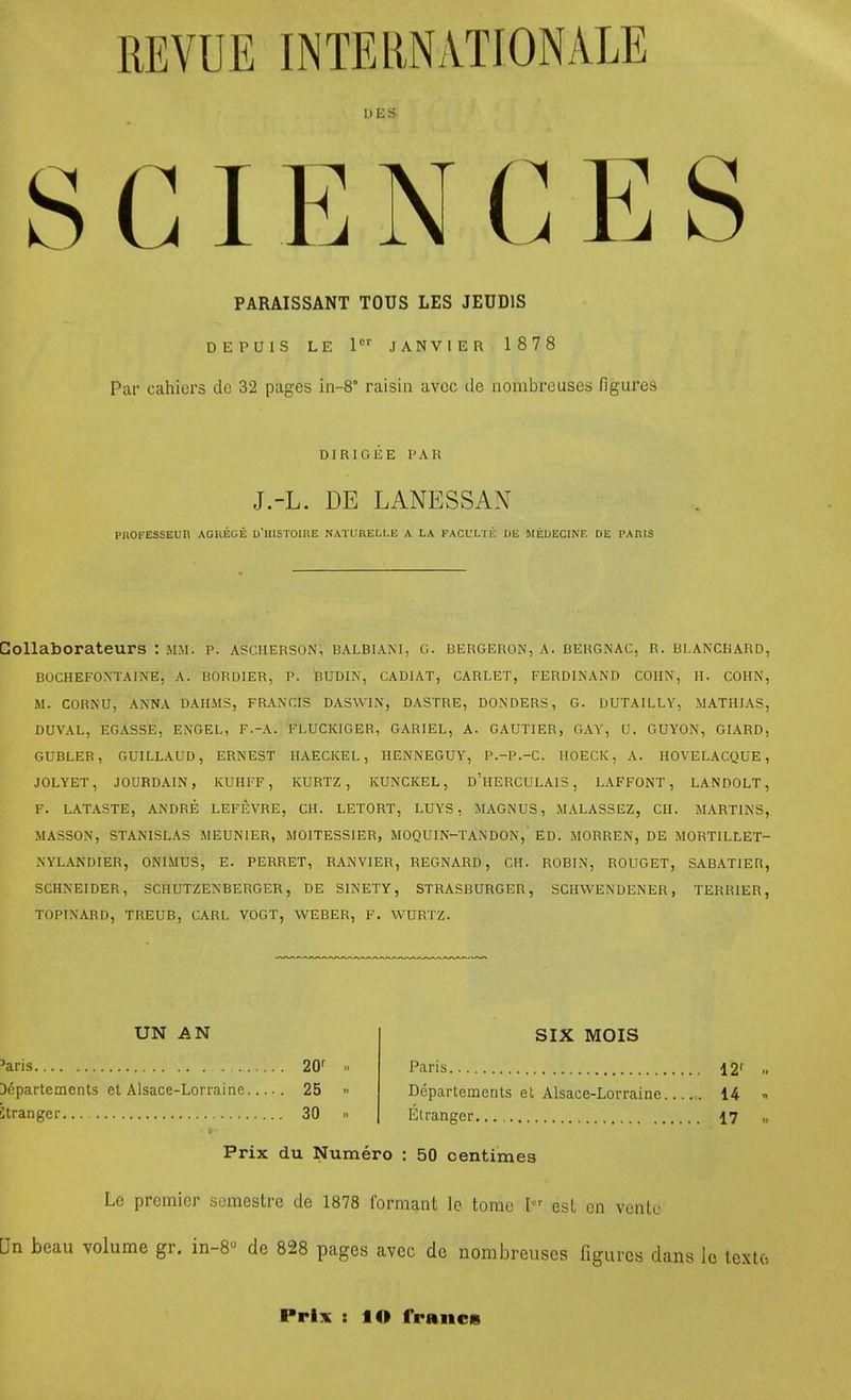 REVUE INTERNATIONALE DES PARAISSANT TOUS LES JEUDIS DEPUIS LE P'' JANVIER 1878 Par cahiers de 32 pages in-8° raisin avcc de nombreuses figures DIRIGEE PAR J.-L. DE LANESSAN PnOFESSEUn AGKEGE D'HlSrOinE NATURELLE a la PACULiri: DE MEUECINE DE PARIS Collaborateurs : mm. p. ascherson, balbiani, g. bergeron, a. bergnac, r. bj.anckard, BOCHEFOXTAINE, A. BORDIER, P. BUDIN, CADIAT, CARLET, FERDINAND COHN, II. COHN, M. CORNU, ANNA DAHMS, FRANCIS DASWIN, DASTRE, DONDERS, G. DUTAILLY, MATHIAS, DUVAL, EGASSE, ENGEL, F.-A. FLUCKIGER, GARIEL, A. GAUTIER, GAY, U. GUYON, GIARD, GUBLER, GUILLAUD, ERNEST IIAECICEL, HENNEGUY, P.-P.-C. IIOECK, A. HOVELACQUE , JOLYET, JOURDAIN, KUHFF, KURTZ, KUNCKEL, d'hERCULAIS , LAFFONT, LANDOLT, F. LATASTE, ANDRE LEFEVRE, CH. LETORT, LUYS, MAGNUS, MALASSEZ, CII. MARTINS, MASSON, STANISLAS MEUNIER, MOITESSIER, MOQUIN-TANDON, ED. MORREN, DE MORTILLET- NYLANDIER, ONIMUS, E. PERRET, RANVIER, REGNARD, CII. ROBIN, ROUGET, SABATIER, SCHNEIDER, SCHUTZENBERGER, DE SINETY, STRASBURGER, SCHWENDENER, TERRIER, TOPINARD, TREUB, CARL VOGT, WEBER, F. WURTZ. UN AN 'aris. 20f D6partements el Alsace-Lorraine 25 » Stranger... 30 « SIX MOIS Paris ^2' Departemcnts el Alsace-Lorraine 14 « Etranger 17 „ Prix du Numero : 50 centimes Le premier somestre de 1878 formant le tome I^'^ esL en ventc Un beau volume gr. in-8 de 828 pages avcc de nombreuses figures dans lo lexto Prix : lO francs