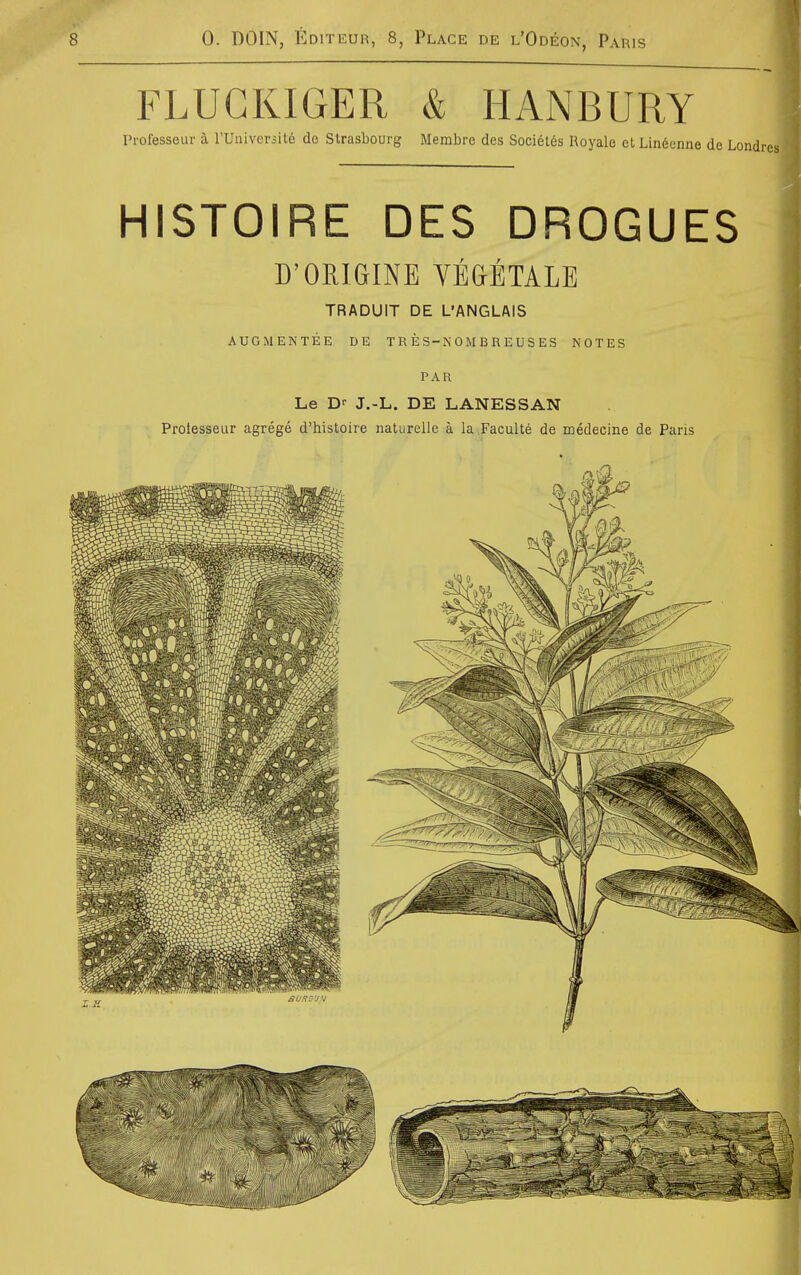 FLUGKIGER & HANBURY Professeur k rUiiiver3it6 de Strasbourg Membre des Soci6t6s Royale et Lin6enne de Londrcs HISTOIRE DES DROGUES D'ORIGINE VE&ETALE TRADUIT DE L'ANGLAIS AUGMENTEE DE TRES-N0MBREUSES NOTES PAR Le D' J,-L. DE LANESSAN Prolesseur agrege d'histoire naturelle a la Faculte de medecine de Paris