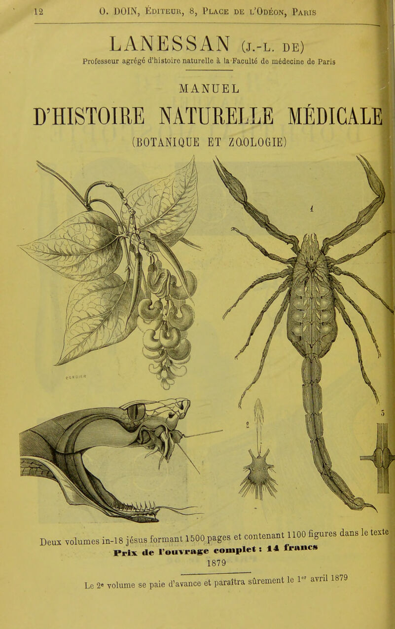 LANESSAN (j.-l. de) Professeur agr6ge d'histoire naturelle a la Facultd de m6decine do Paris MANUEL D'HISTOIRE NATURELLE MEDICAL: (BOTANIQUE ET ZQOLOGIE) Deux volumes in-18 jesus fomant 1500 pages et contenant 1100 figures dans le texte Prix tie I'ouvrage complet: 14 francs 1879 Le 2« volume se paie d'avance et paraJtra sCirement le 1 avril 1879