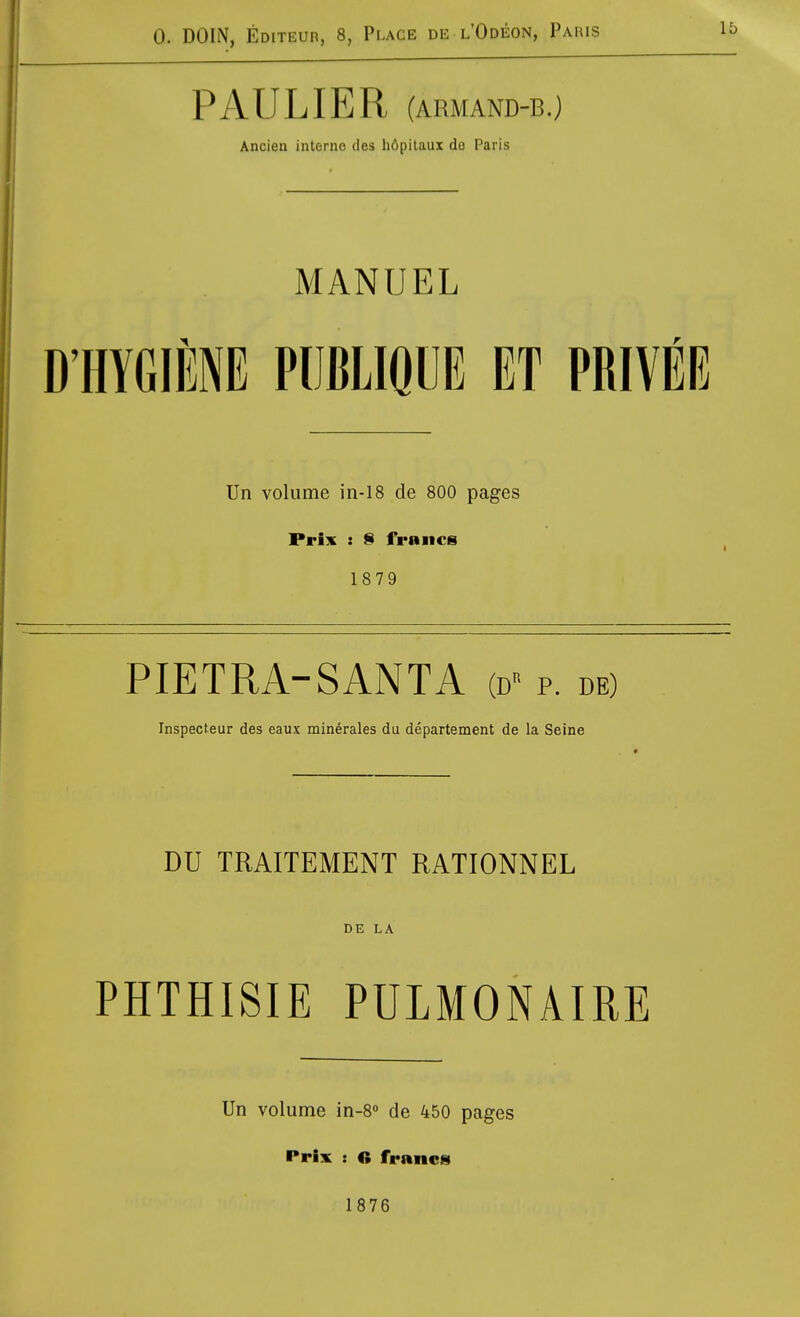 PAULIER (ARMAND-B.) Ancien interne des li6pilaux da Paris MANUEL D'HYGIllE PUBLIQIJE ET PRIVEE Un volume in-18 de 800 pages Prix : § frBiics 1879 PIETRA-SANTA (d- p. de) Inspecteur des eaux minerales du departement de la Seine DU TRAITEMENT RATIONNEL DE LA PHTHISIE PULMONAIRE Un volume in-8 de 450 pages Prix : « francis 1876