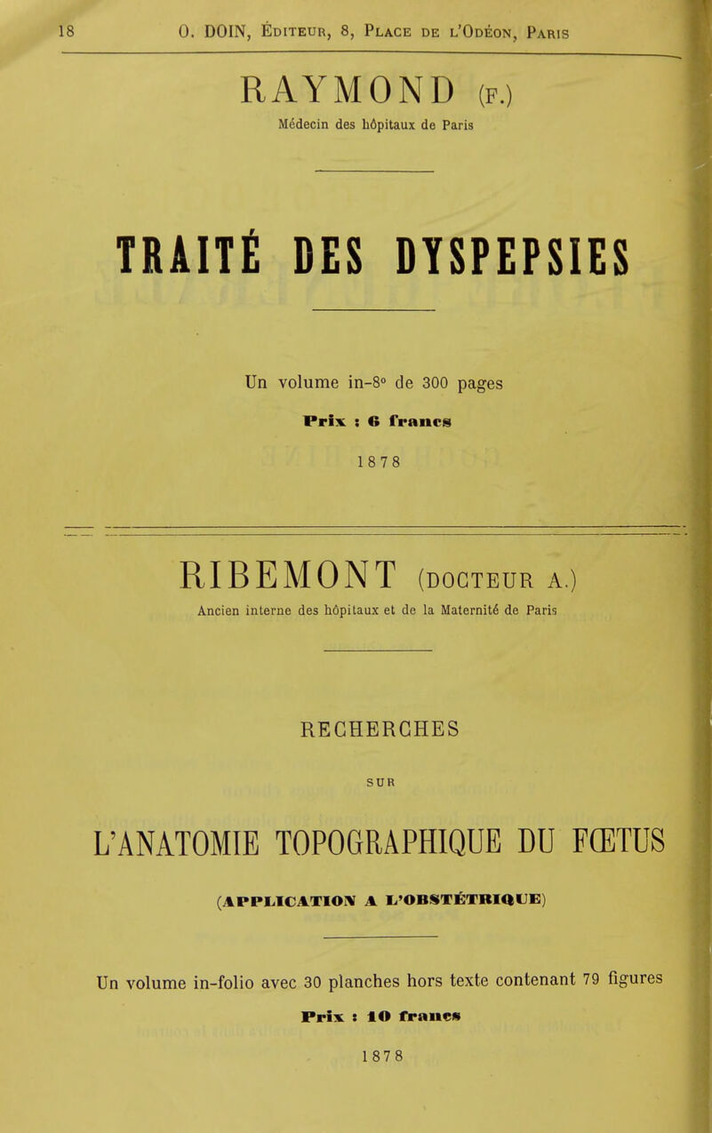 RAYMOND (F.) Medecin des hdpitaux de Paris trait£ des dyspepsies Un volume in-S de 300 pages Prix : e francs 1878 RIBEMONT DOGTEUR A. Ancien interne des hfipitaux et de la Maternitd de Paris REGHERGHES SUR L'ANATOMIE TOPOGRAPHIQUE DU FCETUS (APPMCATIOIV A l-'OBSTETRiaUE) Un volume in-folio avec 30 planches hors texte contenant 79 figures Prix : lO franc« 1878