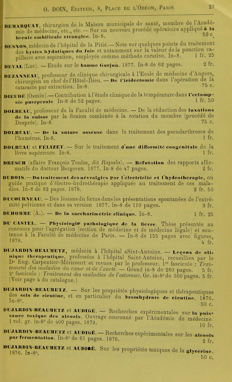 i>EM\ROiiVY chirurgicndo la Maison raunicipale de sante, merabre de 1 Acadd- mic do modocino, etc., etc. - Sur un nouveau proc6d6 op6ratoire appliqu6 ft la h<>rnie onibilicale fctianslec In-8. 5 C i>i-s:\'OS m^dccinde I'liflpital dc la Pitie.—Note sur qiiclqucs points du traitement des kysics hyaauiques dii foie ct nolammont sur la valeur dela ponction ca- pillairo avoc aspiration, cmploydo commc m6thode curative. In-8. 1 Ir. 25 DEVAL(Luc). — Etude sur lo banmc (.iirjuii. 1877. In-8 de 62 pages. 2 fr. DEZAi\^'EAU professeur de clinique chirurgicalc a I'Ecole de m6decine d'Angers, chii-urgion en chef del'Hdtel-Dieu. — Do riridectomio dans I'opdration d^e la cataracte par extraction. In-8. ^5 c. DIEUDE (Osmin).— Contribution ar6tude clinique de la temperature dans I'eciamp- sic puerperalo In-8 de 52 pages. 1 I'r. 50 DOLBEA.U, professeur de la Faculty de medecine. — De la reduction des luxations de la cuissc par la flexion combinee a la rotation du membre (procdd6 de Despres). In-8, 75 c. DOLBEAU. — De la suture osseiisc dans le traitement des pseudarthroses de I'humerus. In-8, 1 fr. DOLBEAU et FELIZET.— Sur Je traitement d'unc dilTormite congenitale de la Ifevre superieure. In-8. 1 fr. DRESCM (affaire FranQois Toulza, dit Rapala). — Refutation des rapports affir- matifs du doctcur Bergeron. 1877. In-8 de 47 pages. 2 fr. DUBOIS.— Du traitement des n^vralgics par I'electriclte et I'hydrotherapie, OU guide pratique d'electro-bydrotherapie appliquee au traitement de ces mala- dies. In-8 de 82 pages. 1878. 2 fr. 50 DUCOURIVEAU. — Des lesions du foetus dansles presentations spontanees de I'extre- mile pelvienne et dans sa version 1877. ln-8 de 110 pages. 3 fr. DUHOiUiVE (A.). — De la saccharlmetrle clinique. In-8. 1 fr. 25 DU CASTEL. — Physioiogie pathologique de la fievre. Thfese presentee au concours pour ragr6gation (section de medecine et de medecine legale) et sou- tenue a la Facult6 de medecine de Paris. — In-8 de 155 pages avec figures 1878. ^ ^ °4 fr! DU.IARDIIV-BEAUMETZ, mddecin a rh6pital aSint-Antoine. — Lemons de cli- nique therapeutique, professees a I'hopital Saint-Antoine, recueillies par lo D>- Eug. Garpentier-Mericourt et revues par le professeur. 1 fascicule • Trai- tement des maladies du coeur et de I'aorte. — Grand in-8 de 260 pages 5 fr 2= fascicule : Trailement des maladies de I'estomac. Gr.in-8<>de aOOpa^es. 5 fr' (Voir page 4 du catalogue.) ■ DUJARDiTV-BEAUMEiz. - Sur les propri6t6s physiologiques et th6rapeutigues des sels de cicutine, et en particulier du bromhydrate de cicutine. 1876. ~ 50 C. DU.IARDIPV-BEAUMETZ et AUDIGE. - Rccherches exp6rimcntales sur la „„is- ''^rrr™:Tn^8t'dr6rpt^^^ --t V876''.T8^'^''''^^ V^'OW^i^i^S toxiques de la glycerine* 50 c.
