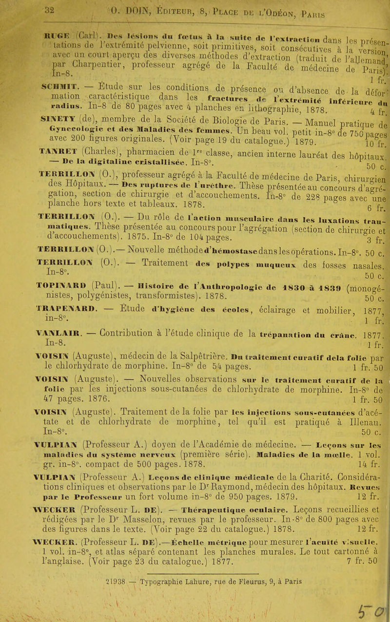 lU GE (Carl). Des ItSslons du Icetus ft la suite de I cxlraetion dans ]cs Dioson latioiisde 1 exlrdmitc pclvicnnc, soit pnmilives, soil consecutivcs a la version avoc im court aper?u des divcrses mdlhodes d'extraclion (traduit de I'aUomanH' par Gharpcntier, professcur agr6g6 dc la Paculld de m6decine de iS' ' 1 Tr SCMMIT. - Etude sur les conditions de presence ou d'absence dc la d6for malion caract6nstique dans les fractures dc I'extremitd inferieure 1' radius. In-8 de 80 pages avec 4 planches en iitliographie, 1878. 4  SIXETY (de), membre de la Society de Biologic de Paris. - Manuel pratigue dc Gynecolosie et des Maladies des femmcs. Un bcau vol. petit in-8» (fc 750 natres avec 200 figures ongmales. (Voir page 19 du catalogue.) 1879. 10 li- TAIMRET (Charles), pharmacien de 1 classe, ancien interne laurdat des hSiDitauy' — Dc la digitaline cristallisee. In-8». opiiaux. oU C. TEKRlLLOrv (0.), professeur agrege a la Faculld de ni6decine de Paris, chirurden des Hopitaux. — Des ruptures dc I'nrethrc. These presentee au concours d'alrd- gation, section de chirurgie et d'accouchements. In-8° de 228 pages avec une pJanche hors texte et tableaux. 1878. 6 ft- TERRILLOIV (0.). — Du r6le de I'action musculaire dans les luxations trau- matiques. These presentee au concours pour I'agregation (section de chirurgie et d accouchements). 1875. In-8''de 104 pages. 3 fj. TERRiLLOi\ (0.).—Nouvelle m6thode d'hemostase dans les operations. In-8». 50 c. TERRlLLO]\ (0.). — Traitement des polypes muqucux des fosses nasalcs 1^-8- ^ 50 c! TOPIi\ARD (Paul). — Ilistoire dc I'.VutliropoIogic de 1830 a 1839 (monO^e- nistes, polygenistes, transformistes). 1878. 5o'c. TRAPE1\ARD. — Etude d'hygicne des ccoles, eclairage ct mobilier 1877 in-8° '  ' 1 fr. VAIMLAIR. — Contribution a I'^tude clinique de la trepanation du crane. 1877 In-8. 1 fv. VOlSII\' (Auguste), mddecin dc la Salpetriere. On traitement curatif dela folic par le chlorhydrate de morphine. In-8'' de 54 pages. 1 fr. 50 VOISini (Auguste). — Nouvelles observations sur le traitement curatif de la folic par les injections sous-cutandes de chlorhydrate de morphine. In-S de 47 pages. 1876. 1 fr. 50 VOlSliX (Auguste). Traitement dela folic par les injections sou.s-cut.anees d'ace- tate et de chlorhydrate de morphine, tel qu'il est pratique a Illenau. In-8. 50 c. VULPIA1\ (Professeur A.) doyen de I'Academie de medecine. — Le^-ons sur les maladies du systeme nerveux (premiere s6rie). Maladies de la muclle. 1 vol. gr. in-8. compact de 500 pages. 1878. 14 fr. VULPiAiV (Professeur A.) Lemons dc clinique medicalo de la Charitd. Considera- tions cliniqucs et observations par le D''Raymond, medecin des h6pitaux. Revues par ic Professcur un fort volume in-8'' de 950 pages. 1879. 12 fr. WECKER (Professeur L. DE). — Therapeutiqne ocuiairc. LcQons recueillies et redigees par le D Masselon, revues par le professeur. In-8 de 800 pages avec des figures dans le texte. (Voir page 22 du catalogue.) 1878. 12 fr. WECKER. (Professeur L. de).—Echcllc metriqnepour mesurcr I'acuitc visnelle. 1 vol. in-S, et atlas separe contenant les planches murales. Le tout cartonn6 a I'anglaise. (Voir page 23 du catalogue.) 1877. 7 fr. 50 21938 — Typographie Lahure, rue de Fleurus, 9, a Paris \