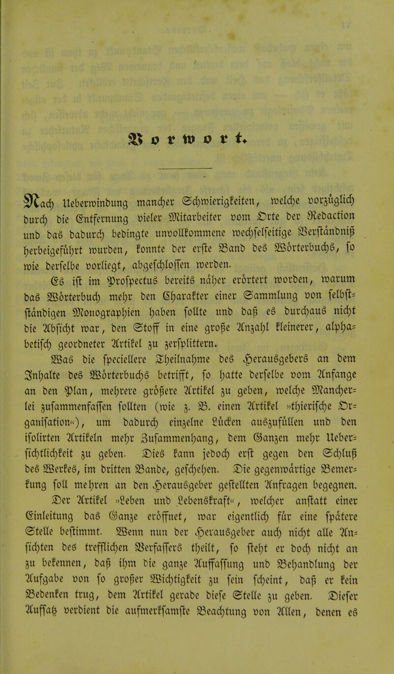 9'lad) Uebewtnbung mand)er (BdjmmQtdUn, ml(i)Z ^or^ugltc^ burd) bie gntfernung mUv SKttarbeifer »om £)rte ber Slebaction imb ba§ baburcl) bebingte unt)oUfommene wed^felfeitigc sSerjldnbnif Ijevbeigefufjrt njurbcn, fonnfe ber crfte S3anb be§ 2S5rterbud)6, fo n)tc bevfelbe worliegt, ab,Qefd)b(fen t^erben. (Sa ift im ^rofpectuS bereitS nd{;cr euortert worben, njarum bag SSortcrbud) met)r ben ^axatUv ciner ©ammlung won felbfl= ftdnbtgen SD^onogra^ljicn Jjabcn foUtc itnb ba^ e§ burd)auS md)t bic 2rbftd)t war, ben @toff in eine grope '2(n§a{)l fleinerer, alpi)a= bctifd) georbneter 3(rtifel gu ^erfplittern, SBag bie fpecieUere 3:{)ei(na!)me be§ ^erauggeberS an bem SnI)aUe be§ SSorterbuc^S betrifft, fo t)atte berfelbe »om ^Cnfange an ben ^tan, mei)rere grofere 3(rtiM §u geben, ml6)t 5D?and)er= tei jufammenfaffen foHten (vok 5. S3, einen 2Crtifel »fl)ierifd)e £)r= ganifation), urn baburd) einjelne ^Men auSjufuUen unb ben ifolirten Kxtihh nte^r 3ufammenl)ang, bem ®an§en nte{)r Ueber= ftd)tHd)!eif §u geben. ^ieS !ann jebod) erft gegen ben (Sc^tuf beS SBerfeg, im britten S3anbe, gefd)ei)cn. ^ie gegenn?drtige S3emer= !ung foil mel)ren an ben .I^erau^geber ge|!eUten 2Cnfragen begegnen. S)er Uxtihl '>2eben unb 2ebeng!raff<', n?eld)er anjlatt einer ©inleitung ba§ ©anje eroffnet, voar eigentlid) fur eine fpdtere (Stetle bcftimmt. SSenn nun ber ^evauSgeber aud) nid)t alle 2Cn= fid)ten bed treff[id)en a^erfajferS tl)eilt, fo fie()t er bod) nid)t an 5u befennen, bap i\)m bie ganjc ^fujfaffung unb S3el;anblung ber 7Cufgabe x>on fo groper SSid)tigfeit gu fein fd)eint, bap er fein 93ebenfen trug, bem lixtiM gerabe biefe (gteUe §u geben. ©iefcr 2(uffa^ t)erbient bie aufmerffamftc S3cad)tung t)on Men, benen e§