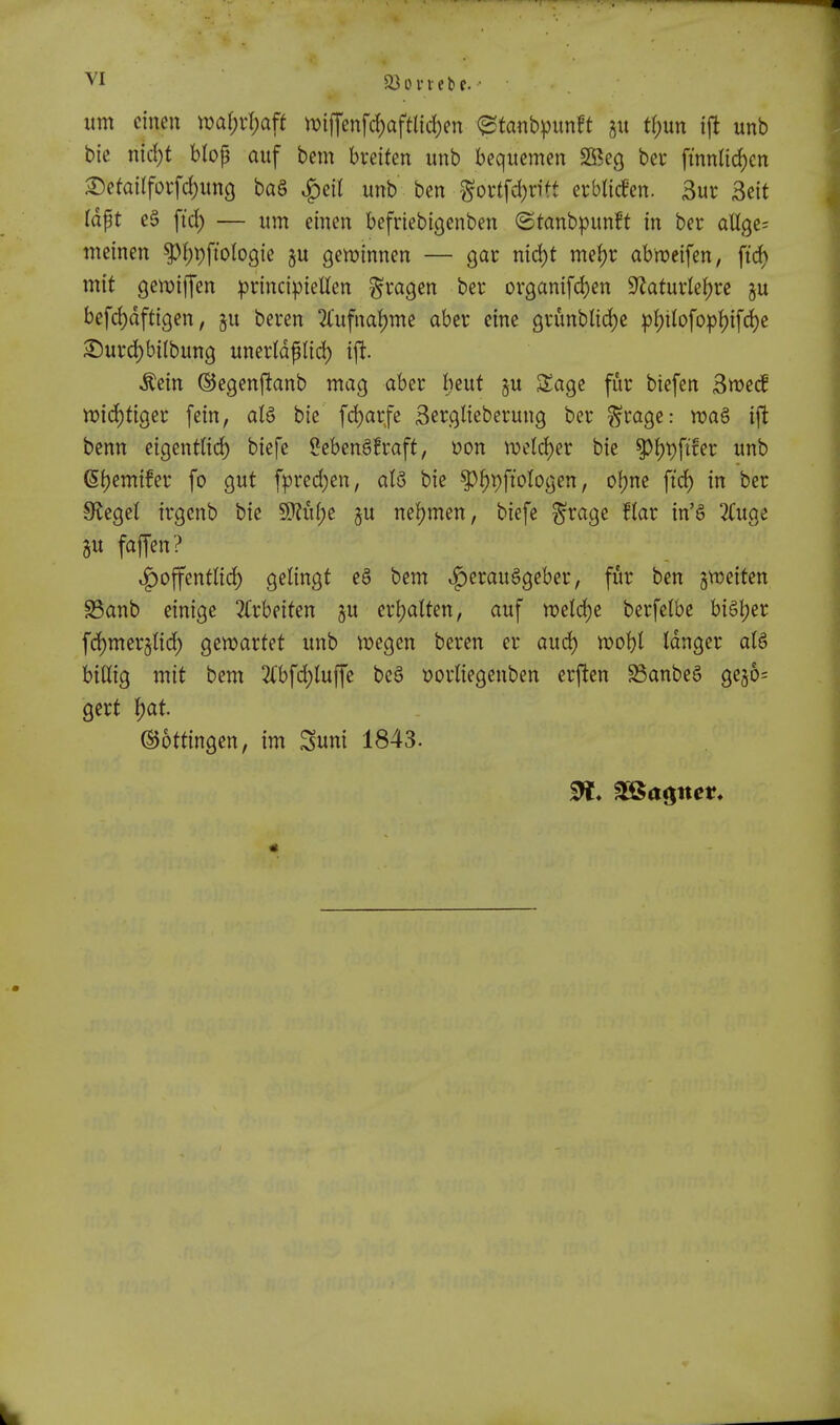 VI 5i3 0 VI e t f. urn cineu mi)x\)aft n)iffenfrf)aftlid)en etanbpunft tf)un ift unb bie ntd;t blop auf bem breifen unb bequemen SBeg bcr ftnntic^cn ^efa{(fovfd)unc| ba§ ^eit unb ben ^oi1fd)rftt erbliden. 3ur Beit Idpt e§ fid) — urn einen bcfriebigenben (Stanbpunft in ber aUgc; meinen P^pftologie ju gcn^innen — gar md)t me()r abn?eifen, fid) mit ge«)iffen iprincipiellen ^vagen ber organifd)en 9^atuvte()re ju befd)dftigen, §u beren 2fufnaf)me aber einc C|vunblid)c p!)tlofopl)ifd)e S^urd)bi(bun9 uncrldptid) ift. ^ein ©egenftanb mag aber bcut §u Sage fur biefen ^md wid^figet fein, al§ bie fd)arfe 3erglieberung ber ^cage: wa§ ift bcnn cigentttc^ biefc ?eben§!raft, t)on n)etd)er bie ^ijpfifer unb 6f)emifer fo gut fpred)en, al8 bie ^^pfi'ologen, ofjne fi'd) in ber Sf^egel irgcnb bie 9)?u(;e ^u nef)men, biefe ^ragc Har in'S 3(uge gu faffen? v^offenttid) gelingt e§ bem ^erauageber, fur ben gweiten S5anb einige 3(rbeiten ju erljaUen, auf n?eld)e berfetbe biStjer fd)mcrjnd) gewarfet unb ^t)egen beren er aud) roobl tdnger biUig mit bem 2(bfd)luffe be§ t)ornegenben erften ^anbe§ gejos gert J)at. ©ottingen, im Suni 1843.