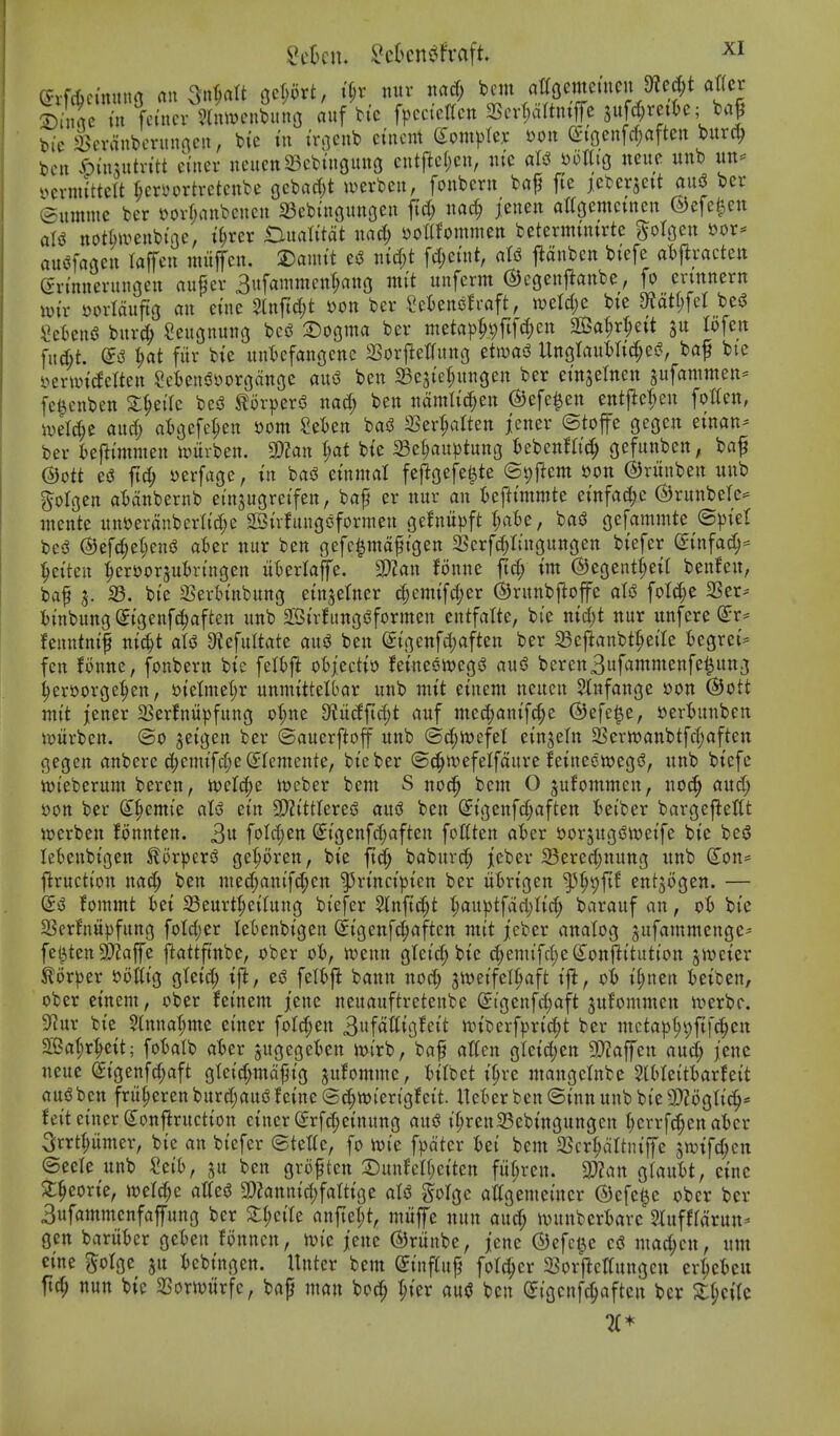 bic ^cvdnbcrmincn, bi'e tn trqenb etncnt (Complex mx Q:iflenfrf;aften burc^ t)cn ^)in5utntt ciner neucttSBch'nguuG cntj^c(;cn, nic miQ neuc unb ycvnu'ttelt f;cn'ortrctcttbc gcbarf^t ^uerbeu, foubcrn baf fte icbcrjett ausJ ber ©umnic bcr »ov(;anbcucu 23eb{ngunoeu fid; nac^ jeiten attoemctnen ©efe^en aU notrnveubt'oc, i^rer Ditalitat uac^ x>ollUmmm betermimrte ^olgen »or- au<^fartctt laffeu utuflTcn. 2)anut efJ tiicfyt fd)etnt, ntd j^anbcn btefe atj^mctctt (gn'nneriutgeit auf er Bufammen^ang nti't unferm ©cgenf^anbe, fo cnnnern wix Jjortaufig an euic 2lnftc(;t yon ber SeBenoh-aft, n)ctd;c bie C^ot(;feI besJ ^cfcend buvc^ Seitgnung bcs^ 2)09ma bev meta^j^pfifdjcn SeBa^eit ju lofen fitd;t. fiir bie untefanocnc Sorjletfung etit^ad Ungtaul)rid;ei?, baf bi'e yermideUen §ci)eniSyovgdnge au^ ben 23e3ier;un3en ber etn^elnen jufammen* fe^enben X^iiU bcsS J^orpers? nad; ben ndmltd;ett ©efe^en entjlefieu fotten, iuel^e and) ai^cfe^en »om 2el)en bas3 SSer^alten jenev ©top gegen einan- ber i)efltmnien iourben. 2)?an {;at btc a3et;auptung bebenW^ gefunben, baf ©ott ei5 fid; serfage, xn bas3 emmal fef^oefe^te ©yfiem »on (S)runben unb ^olgen at)dnbernb einjugretfen, baf er nur an U^immti emfac^e (SJrunbeTc^ mente unyerdnbcrlid;c 2Bu1ungoformen ge^nitpft I;ate, bad gcfammte ©pie! bcsJ @efc§e(;eniJ aUv nur ben gefc^mdftgen 25erfd;ttngungen btefer (^I'nfac^^ ^ei'ten ^eroorsutrtngen ukrlafe. SDJan fonne fid; im @egent(;eit benfcn, baf J. 23. bi'e a?erln'nbung etnjetner c|cmifd;er ©runbftoffe aU fotd;e 2Ser^ imbungStgenf^aften unb aSh-fungsSformen entfatte, bi'e nid;t nur unfere (^r* fenntmf ni^t aU Otefultate an^ ben eigenfd;aften ber 23eftanbt^eire tegrei'^ fen fonne, fonbern btc fel()ft ot)iectiD feinesnjegs^ ausS berenBufammenfe^ung ^crborge^en, i)tetmet;r unntittelbar unb nu't etnent neucn Slnfange »on ®ott utit jener 25erfnupfung o|)ne diM[i<^t auf med;ani[c^e ©efe^e, yerBunben )t)urbcn. ®o jetgen ber ©auerftoff unb @d;n)efet einjeln 23ertt)anbtfd;aften gegen anbere d;emifd;e(5Iemente, bieber ©c^wefelfdure fetnecwegs?, unb btefc nji'eberum beren, toeId;e it)eber bent S noc^ bent O sufommcn, no^ and; »on ber (S^emte aU etn SJZi'ttlered aud ben Stgenfc^aften teiber bargefleCt werben fonnten. 3« foId;en (£i'genfd;aften foGten aBer yor^ugsJttjeife bt'e bed lekitbigen ^orperd get;oren, bt'e ft^ baburd; jeber 23ered;nung unb (Ion= firucti'on nad; ben med;ani'f(^cn ^n'nctptcn ber ufcrtgen f'^'Cifit entjogen. — fommt tet Seurtl;et(ung bi'efer Slnfiti^t I;auptfdd;Itd; barauf an, bt'e 23erfnupfung foId)er leOenbt'gen ^tgenft^aften nttt jt'cber analog gufammenge^ fe^ten9}?affe ftattft'nbe, ober oi), iuenn gtcid; btc d;enu'fd;e(Ionflttutton jweter torper »olitg gtetd; tfl, ei3 felt)fl bann nod; jiveifcl^aft t'fl, oi I'^nen fceifcen, ober etnem, ober feinem jene neuauftretenbe (5:tgenfd;aft sufommen ir>erbc. ^nx bte $(nnat;me etner folc^en 3ufdtttgfcit ivti^erfprt^t ber mctap§i;ftfc^en 2[Bat;r|ctt; fotalb aUx gugegeten mi'rb, baf attcn glctd;en 3)?affen aud; jenc neue ^tgenfd;aft gteid;mdf}tg jufomme, ttlbet tl;ve mangelnbe SlOIeitiarfei't auiS ben frit^cren burd;auiJ f eine ® d;tt)iert'gfct't. Itet^er ben @tnn unb bt'e 9)?6gtie^* feit eincrS^onflructton ctner (5rfd;etnung aud t'^renSBebtngungcn tierrfc^enater Srrtpmer, btc an biefer ©tettc, fo wte fpdtcr Ui bent 23cr§dttnt'ffe jTOtfc^en ©ecle unb Mb, gu ben groften 2:)unfelf;etten fut;rcn. Wan QlanU, cine ^^eorte, it)eld;e atted 2)?anttid;fatttge aU golge atfgemehtcr ©cfel^e ober bcr 3ufammenfaffung ber St^et'Ic anftet;t, miiffc nun and; ivunbcrtarc 3Iufffdrun- gen bariibcr gckn fonncn, n)i'c jene ©runbe, jcne ©efct^c cd mac^cn, unt cine ^olgc ju tcbingen. Untcr bcm @tnf(uf foldjcr ^BorflctfungGU cr^ct)cu ftc^ nun bte aSorwitrfc, baf man bod; t;ier aud ben C^tgcnfc^aften ber ^^ci(c