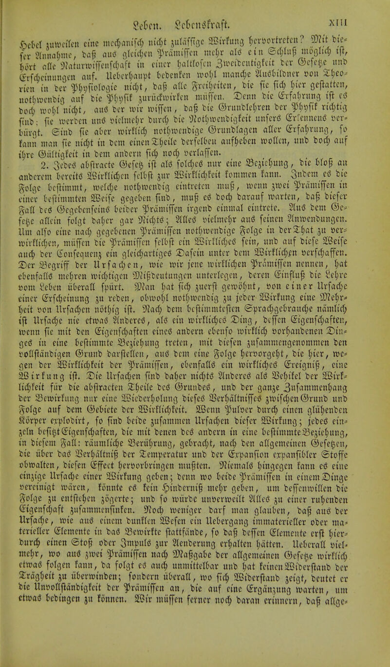 xumiUn etnc niec^anifcf; m'cf;t jdafftoc SStrfun^ (;cvyortretcn? p?tt ^fc^ fcr Jlnnaftnic, baf? (iu(i 9lc(ri;cn ^^ramiffcn incl)r al^ cin ed;tup niDoIid; tjl, tort flflc ^3Jatiu-wtlTenfcI;aft in cincr IjaUfofcu 3>i^cifcniti3fcit fccr ©cfci^c itnb erfcfocimuujfu aitf. Uetcr^aupt kbenfen wo()I mand;c 2lii«SbiIbner mi iil;co- rien in bcr iU;\)ftoToGic ind)t, bajj a\k 5rn'()eiten, bi'c ftc fi'd; t)icr geflattcn, nctlnucnbt'o aiif bi'c suviicfan'vfcn imiffcii. 2)cnn bi'c (^rfaljrung ift bocb tDo()I ntd;t, au«3 bcr wtr un'ffcn, ba§ bi'e ©runblel;ren ber ^(;t)ftf rtdjtuj ftnb; ftc wcrben und l>(ctmct;r bitrc^ bte 9Zotl)\»cnbi'i}fett unfcrd (Jrrenneni^ l>er- iiivflt. (Smb fte aber nji'rHtd; notljirenbi'ge ©runbraocn atTcr (Jrfatjvung, fi) fanu man fte n{d;t tu bcm eineii ^()c{Ic bcrfclbcu auf^cten woKcn, iinb bod; aiif i^re ©iiftiflfeit in bcm anbcrn ftc| nod; »erlaffcn. 2. 5ebc'5 atftracte ®efe$ tfi al(3 fotd)c^ nur etne 23qtcl;ung, bte tfop an anbcrcm l>crciti3 S[Ci'rni'd;cn fclbfl ^itr S[BirfI(d;fei't fomnien fanu. 3nbcm bie ^olgc bcjli'mmt, tt)eld)e uot^trcnbi'g eintrctcn niup, ircnn jwet ^^rami'fen tn ctncv tcfttmmten SOBctfe gegeben ftub, muf ci? bod) barauf trartcn, ba^* btefcr gatt bc^ ©cGebcnfei'njJ Kn'ber ^ramtffen trgcnb ci'nnial euitretc. 2tu(3 bem fc^e nrtci'n folgt batjcr gar 9f?td;tsJ; ln'elmel;r au<S femen 2lntt)enbungen. llm alfo cine nad; gegebenen ^irami'ffen nottjirenbige golge tn ber2:^at jit »er;= an'rfli'djcn, miiffcn bte ^ramiffcn felbjl etn 2Btrnid;ei? fet'n, iinb auf btefe SGeife auc^ ber doitfequcnj etn gleid;arttgcg S^afct'n unter bcm 25?irfltd;.en »erfd;affen. 2)cr S3egn'ff ber Urfacljen, xok mr jcne trirflic^en ^ramiffen ttennen, l;at cbenfaKiJ mc(;ren n)td;h'gcn SDttpbeutungcn unterlcgen, beren ©I'nfiu^ bte Se^rc i3om Men liberatt fpitrt Wlan l;at [i^ jucrp gen)o(;nt, son etner Urfa^^e einer Srfc^etnung ju reben, obU)o(;I notf;wcnbtg jebcr 2Strfung ei'ne 9J?e|ir^ Ijcit t>on Urfa^cn not()tg ij^. D^ad; bem tH-ftimmtef^cn ©prac^gefcraitc^e namlt'd; ifi Urfad;e nte etwao SlnbcrciS, alsS et'u tPtrflic^^esJ 2)ing, bcffen S:tgen[c^aften, ixjcnn fie mit ben Sigenfd)aften eine$? anbern ebenfo borfiaitbcnen ^Dtn- ged in etne kflimmtc 23ejte^mtg treten, mit biefen jufammengenommen ben t^oCjlcinbtgen ©runb barjlencu, aujj bem cine golge (;eri!)orge^t, bie ^icr, we* gen ber SSJirflic^feit ber '^Jrdmiffen, ebenfattiJ ein i»irflid)e6 (2:reigni^, cine aBirfung ijl, 3)ie Urfac^en ftnb ba(;er nid;H 5Inbercd ale 23e^ifel ber 2Birf== U6;)U\i fiir bie abftracten St^eile bes^ ©runbes?, unb ber ganje 3ufammen(;ang ber Sewirfung nur etne 25?icberI;oInng bicfeiJ 5BerI;aItniffejS jn^ifc^enQrunb unb ?5^oIge auf bem ©etiete ber 2BirfIid;feit 2Benu l^uloer burc^ einen g(iil;enbcn Slorper er|)Iobirt, fo ftnb beibe jufammen Urfad;en biefer SCBirfung; jebe(3 ciu^' jcitt beftl3t(5igenf^aften, bie mit benen bcsJ anbern in cine t)e|^immte33e3ic^ung, in biefem %OiU: raumlici^e 33erii(;rung, gebrad;t, nac^ ben attgemeinen ©efet^cn, bie iiber ba<3 3Ser^aItnif ber 2:emperatur unb ber @,r^3anfion er^janfibler ©toffc ot)tt)aIten, biefen Effect ^eroorOringeu mupten. 9f?iemale f)ingegen fanu cd cine cinjtge Urfad)e einer 3Birfung gckn; bcnn wo beibe'^Vamiffen in einem Singe »ereinigt wdren, fonnte c6 fein ^inbernif me(;r gekn, urn beffcnwiltcn bie g^olge ju eut|}c^cn jogcrte; unb fo wiirbe unttcrweilt ?(ttee ju einer ru^cnbcn ^igenfd;aft jufammenjlnfen. 9^o4) weniger barf man glauben, baf au$^ ber Urfac^e, wie au^ eincm bunflcn aBefcn cin Uebergang immaterictter ober ma* terieHer eiemente in baS 23ett)irfte jlattfdnbe, fo ba^ bcffen ©remeutc crjl I;ier* burc^ einen ®tof ober ^m'p\x\t> jur Slenberung er^alten fatten. Uebcratt iiel- me^r, m a\xi jtoei ^rdmifTen nad; 3)?a§gabe ber angemetnen ©efc^e nn'rfa'c^ ctwaiS folgen faun, ba fotgt auc| unmittclbar unb ^at feinen2Ciberf^anb ber 2:rdgt;e{t ju itbcrroinben; fonbern itberatt, wo ftc^ 2Bibcrftanb jcigt, bcutct cr bie Unoot(fldnbigfcit ber *?3rdmiffen an, bie auf cine (Srgdn.^ung wartcn, urn ctwaiS bcbingcn ju fonncn. SlOir miiffcn fevncr noc^ baran crinncvu, baf allgc*