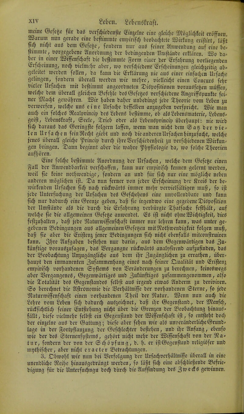 mim ©efe^e fiir bag oerfc^tebcnfie din^dm ci'ne oIci'cf;c SDJoQltc^fci't eroffnen ^arum nun gcrabe eine fcefltmmtc cmp{r{[c^ kot)ad;tcte Strfung cyi'fti'rt, lafit ttc^ nic^t aug bem ©efe^e, fonbern nur aud femer Slnroenbung auf etne tc^ t^immtc, Dorgcgctcne 5hiorbnung bcr tcbtngenben llmfMnbc erflciren. 2Bo ba= I)er I'n ci'ner 2Stfyenftf;aft bi'c t)cilunmtc ^orm cuicr ber (Jrfatjrung ^orltcgenbcn (Jrfrfjcmung, no(Jp melmc(;r aUv, tvo »erfd;tebene ^rfcl;emungcii gre{ci;jetti'g ah* Qdcikt iverben foUeti, ba fann bie ^rflaruiig nte au(S etncr einfad;cn Uvfac^e Oeltngen, fonbeni nbcxaU tt)erbett n){v ntcl;re, mM<i)t emcn Goncurg fe^r Dtctcr Urfacfjen mit kftimmt angeorbneten X)ii?))oftt{onen i)oraui^fc$en iniiffen, mld)t bem iikratt gleid^en 23efe|Ie bes3®efe0eiS »erfd;icbene Slngrip^junfte fei- tier 9)?ac(;t gewa^ren. 2Si'r 1)aUrt ba|)cr unt)ebmgt jebe S:^eone S)om Sekn ju serwerfeit, n^elcpe uiiiS etne Urfad;e bcffelkn attjugekn »erf|3rt(^t 2Bte man flud; cm foldjcd 0JeaIpr{nci> beg Seteng I)efltmme, ot) alg Seiengmaten'e, 2c6eng* geifi, Sekngfraft, ©eelc, Zxkh ober als5 Sebeng^jrtnci'^ uber^au^jt: m'e n)(rb fid; baraud bag ©ermgjle folgern laffen, mm man m'c^t bem ©aft ber yie = len Urfac^en fe{tt9?ecl;t giebt unb no^ bteanbcrenUrfadjen^injufuc^t, welc^e ieneg iikratt gfetc^e ^rmci'p bitrd; tl;re2Serf(I;(eben^cu ju yerfd;i'ebenen SBirfun* gen tringem 2)ann tegtnnt akr bie iva^re ^l;9ftoIogte ba, m folc^e 2:(;eon'en auf^oren. Sine folc^c t^ejli'mmte 2{norbnitng ber Urfac^en, welc^e bem ©efe^e ctnen %aU ber 5J[nn)enbtarfett »erfc^affen, fann nur empin'fc| fennen geternt werben, mil fte fetne not^wcnbige, fonbern an unb fiir ftd^ nur et'ne mogIi'cf;e neien anberen m5gltd;en tjl. T)a nun femer »on ieber (^rf^etnung bpv ^rei'g ber t)e= wi'rfenben Urfac^en ftd; nac^ rujJwarto tmmer mf(;r t^er^telfalttgen muf, fo tjl iebe Unterfuc^ung ber Urfatf;en beg ©efd^e^eng et'ne nnuotfenbkre unb fanu ftc^ nur baburcf; emeQrenje geten, ba^ fte trgenbwo et'ne gegebene2)tgpofition ber ITmftdnbe alg bte burd; bt'e (Srfa^rung Dertiirgte 2;^at[a(|e fcfi^alt, auf mli^Si fte bt'e attgemet'nen ©efe^e anweitbet. Sg xft md)t o{;ne2Bt^ttgfett, bi'eg fef^ju^aiten, baf jebe 9^aturivt'jfenf(^aft tmmer nur lei^ren fann, n^ag unter ge^ getenen Sebtngungen aug aKgemetncn®efe^en mt'tS^ot^wenbt'gfett folgen muf, bap fte atser bt'e Srijlenj jener S3ebtngungen ftd; md)t etenfatfg m{tcon|lrutren fann. ^i)x^ ^ufgaten fcefle(;en nur bart'n, aug bem ©egentvarttgen bag 3u' lunfttgc ftoraugjufagen, bag SSergangne riicfwartg analt)f(renb aufjuftnben, bag ber 58eota(|tung Unjugdnglt'd^e aug bem t§r 3iigduglt4en ju errat^en, itfcer^ |au)3t ben tmmanenten 3ufammen'^ang et'ncg nad) fetncr iHualitdt unb ^nfienj m'^ixi'id) »or|anbenen @9fiemg »on SSerdnberungcn ju ierec^nen, fetnegroegg at)er SSergangeneg, ©egenwdrttgeg unb 3it?unftigeg jufammengenommen, alfo bte Slotalttdt beg ©egenjlanbeg felbjl aug trgenb etwag ^nberm ju bertDi'ren, (So terec^net bt'e ^flronomt'e bt'e 23er^dltntffe ber »or(;anbenen ©terne, fo jebe 9^aturn)iffenfc(;aft etnen j^or^nbenen Z^cil ber SRatur. 3Benn nun auc^ bt'e Se^re »om §e6en ftc^ baburc^ augjetd;net, baf t^r ©egcnj^anb , ber 9)?enfrf;, ru(fftd;tl{d; fet'ner (5nt|leT;ung ntd;t iifcer bte ©renjen ber 33eokd;tung ^t'naug^ fdttt, btefe ytelme^r feltfi etn ©egeitf^anb ber 2Bij]ienfd;aft tji , fo entfie^t bod; ber etnjelne aug ber ©attung; btefe at)er fe^en Wt'r alg unyerdnberltc!^e®runb' lage in ber ^ort^flanjung bcr ©efd;Iec^ter fccfle|en, unb t^r Slnfang, cfcenfo tt){e ber beg ©ternenf^jletng, ge^ort ntd;t me^r ber 2Btffenfc|aft m\ ber 9?a» tur, fonbern ber son bcr ©d;o^fung, b, I;, er tjl®egenflanb rcltgtofer unb m9t^tfd;er, al)er md)t cracter 5Betrad()titngcn. 3. ^bmi)\ ttJt'r nun bet SSerfoIgung ber Urfad;»cr^dltm'ffe uUxait in et'ne unenblt'c^e 9tei(;e ^t'nauggcbrdngt werben, fo Idft ftc| et'ne at)fd;Itepcnbc 23efrte' btgung fiir bt'e Itnterfuc^ngu boc^ bitr^ bte 9lufftnbung beg 3ive(fg gcnn'nncn.