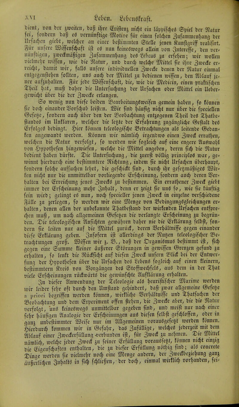 ti'cnt, »ott bsr jtoeitcu, bap i^re (Jnjienj m'cf;t em lapvtfc^e^ ©ptet bcr 9?atur fei, foubern bap e(J Jjcrniinftige mtm fiir n'ncu foId;en 3ufamnicn(;ano bcr Uvfacf;cn gtett, »eW;cr an cincr befli'mmtcn ©tette jenen Sl^unjlariff rcolifirt. gur unfcre 2Ciffenfc^aft I'fl c(J nun feme(Jn)eg<3 attein i)on ^ntcreffe, ben ycr* m'inftigcn, jtvccfmdpi'gen 3ufammen^no bc5 ?ek»td ju erfet;en; wi'r woUen i>i'elnui;r wiffcn, Wte bi'e 3^atur, unb burc^ toelc^c 3?Z{tteI fte iljvc 3njecfe er* rei'4)t, bamit wix, fatt^ unfere inb{»i'buet(en Swede beuen bcr 9?atiir euimal cntacijenjle^en fodten, unsS aurf; ber 3)?ittel ju t)ebtenen njiflfen, ben Slblauf je* ner auf5u(;alten. gur jiebe aBtffenfd;aft, bte, mt'e bi'e 9}?ebtctn, etnen praftifc^cn Zi)cii ^)at, mup ba^er bie Unterfuc^ung ber Urfac^en ober ^iM ein Ueber^ gcwi'c^t liber bie bcr Swede eriangen. ®o ttjem'g nun btefe bei'ben 23earteituttgsJ»ei'fett gemem f;a6en, fo fonnen fte borf; einanber SSorfc^ub lei'flcn. SCBir finb ^duftg m^t nur iiber bi'e fpeci'ellen ©efe^e, fonbern auc^ u6er ben ber 23eot>ac^tung entjogenen Xi)cH beS Sl^atbe* j}anbei3 im Unflaren, vod^QV bte le^te ber Srfa^rnng gngdnglic^e ®t^a\t besJ (5rfoIgc(J bebtngt. |)ter finmcn teleologtfc^c 33etrad^tungen aU lettenbe @eban=> fen angettjanbt iverben. Slonnen xoix ndmltd) trgenbnjo et'nen 3wed errat^en, n)eM;en bte S^Jatur eerfolgt, fo werben wt'r foglet'c^ auf cine engere ^u^wa^i »on i)9pot^efen l)t'ngewtefcn, toe^e bi'e 2)?i'ttel angeben, beren fic^ bie 9?atur iebt'ent ^aten bitrfte. X)k llnterfuc^uug, bie juerfl »ot(tg ^n'nct'))Io5 ivar, gc=' lut'nnt ^i'erbur(^ ei'ne ieflt'mmtere S^t^tung, inbem fte nt'c^t Urfa^en liber^au^t, fonbern folc^e auffuc^en le^rt, bte gefdjt'cft ftnb, burc^ t'§r gcfc^mdpt'geS 2B{r=' fen ntd;t nur bi'e unmi'tteltar sjorftegenbe Srf^ei'nung, fonbern au6) beren 2Ser== tjalten t)ci ©rrei^ung jenesJ ^\x>id^ ju beflmtnien. ^tn errat^ener 3wetf gtett I'lnmer ber ^rfc^etnung me^r ^cnn er jet'gt fte un5 fo, n>i'e fte fiinfti'g fet'n n)t'rb; gelt'ngt esJ nun, noc^ fpecteffer ][enen 3wed tn einjelne mfc^iebene ^dtli JU jerlegen, fo werben wt'r etne 3)2enge t>on 33ebtngungiJgIet't^ungen er=> l;alten, benen atten ber unt)efannte 2:§att>eflanb ber mrfenben Urfat^en entfpre-- d)en mup, um nac^ attgemet'nen ©efel^en bi'e i>erlangtc (Jrfc^et'nung gu fcegriin^ ben. T)k teleologif^^en ^Jfnft^tcn ge»d()ren ba^er nie bie (Srfldrung felbfl, fon^ bcru fte letten nur auf bte 9)?tttet juriid, beren 23er^dltnij]fe gegen einanber bicfe ^rfldrung get)en. ^nfofern ift atlerbiug^ bcr S^u^en teleologifc^cr 5Be- trac^tungen grop. 2[6ijfen wir 33., bap ber £)rgant'(3musj kftimmt ifl, ftc^ gegen cine ©umme flet'ner duperer ©torungen in gewijfen ©renjen gefunb ju cr^altcn, fo lenft bie ^fJitdft^t auf biefen 3wed unfern a3It'd Ui ber (Jntwcr-- fung ber ^^pot^efen iiber bie Urfa(^en be(J Sekn^ foglei^ auf et'nen flet'nern, beflimnttern ^ret'5 oon SSorgdngen bcS @toffn)ed;feI(3, aus5 bem in ber 5£t)at mU (5rfc|einungeu ritdn^drtsJ bie gewiinfc^te Sluffldrung er^atten, 3n biefer SInwcnbung ber STcIcoIogie aid ^euri|^ifd;er ^aximt wcrben iotr letber fef)r oft burc^ ben Umj^anC gc^inbert, bap jwar artgemcine ®efe^e a priori tegriffen iverben fonnen, wirfltc^e 2Sert)drtniffc unb 2:{;atfa(^cn bcr iBcolmc^tung unb bem (yrpcriment offcn j^ct;en, bie Swede ater, bie bif 9?atur oerfolgt, mi feinedwegi? unmtttelbar gegeben ftnb, unb meifl nur nac^ eincr fe^r ^duftgen 2(naIogt'e ber Srfc^eiuungen au6 biefen gefc^Ioffen, ober in gan^ unteflimmter 2Beife nur im Slttgemeinen yorausJgefc^t werben fiinncn. ^ierburd; fommen toir in ®efal;r, bai3 Sufa^ige, wcIc|c(S ieberjct't mit bem StOIauf einer Swederfuttung-ftertunben if^, fitr Swed ju ncf;mcn. X)k 9}?tttel iidmlirf;, weld)e jeber Sroed ju feiner (JrfuKung »orauofe§t, fonnen nic^t etnstg bie eigcufc^aften entt;atten, bie ju bicfer (grfitttung notf;ig ftnb; aU concrete 2)inge werbcn fie oielme^r noc^ eine SD?enge anbcrn, ber Stocdbcjic^ung ganj dupcvlic^cn 3n^att^ in ftc^ fpepen, bcr boc^, cinmal wirflic^ yor^anbcn, fei--