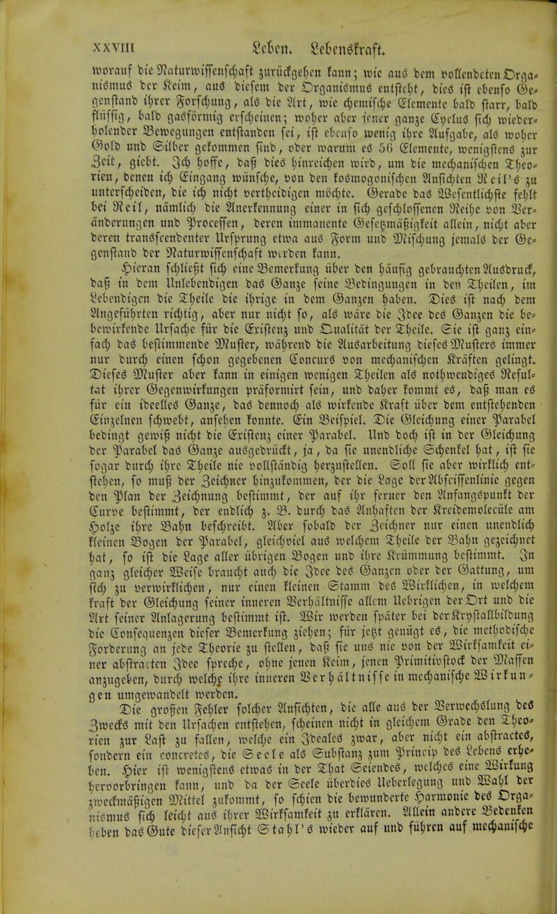 ttjovauf bi'e 9^atunuiffenfd;aft juru(Jgcf;cn fann; \t>k au6 bcm t^ottenbetcn t)rna* wimixQ bcr ^etm, ou(J bicfem bcr iDroani(Jmu6 entjicl)t, bi'ciS ift cknfo nctijlanb tl;rcr Sor[d;un3, aU bic ?(rt, tuic d;cnufci;c Gkmentc kib flarr, talb ftiiffTg, balb gaijformi'g cvfd)emcn; n)o(;er akr iVra-r ganjc SpduiS jlid; n^ieber* ()oIenbcr 23ert)cgiuigen entj^anbcn [ct, i\\ et'Ciifo wentg t^re 5(ufgatc, aU n)o§cr @oIb unb ©ilber gefommen ftnb, obcr waritm efi 50 (Jtemcnte, wcntgj^ctti? jur 3c{t, gtcbt. ^offe, baf bte(3 t)i'nrctc!^en tui'rb, urn bie nied)am'fci;cn 2:^co- nen, bencn td; Stngang n)unfcf;e, bon ben fo(Jmogom'fd)cn 2Inftd)ten ^JiciVi ju unterf(|ctbcn, bic nt^t »ert(;cibt(jcn niM;tc. ©erabe basS aBcfcntlt'c^f^c feljlt tet S^Jcit, nomlid; bie Stnerfennuug ci'ncr in gcfd;Iojyencn 3?ct()c t?on 23cr> anberimi3cn unb ^roceffen, beren immanente ©efc^maptgfci't aUtin, ni^t aber bercn tranijfcenbenter llrf))rung etwa au^ «»b 3)ttfd;ung /emal^J ber ®e* Qcnftanb ber 9'?aturtt){ffenfd;aft Wirben fann. ^t'cran fd;Ii'e^t fic^ erne 33emerhing likr ben Huftg gekaud;ten5(u5brucf, bap tn bcm Unlcfcenbi'gen baS ®anje [ei'ne 23cbtngungcn t'n ben 2;l;cilcn, tm ^eknbigcn bte St^eite bic if)rige in bem ®anjcn ^akn. 2)ie5 i|^ nac^ bem Slngefii^rten ric^tig, akr nur nid;t fo, ivdre bic 3bee bcj5 ©anjen bie be* 6cn)ir!enbc Urfad;e fur bic Sxificnj unb Oualitdt ber Zi^cik. Sic i\i ganj ein* fad; ba6 kj^immcnbe 3D?uflcr, wd^renb bic ^^usJarbeitung biefe<J 9)?u|ler<j immcr nur burd; einen f^on gegctcnen Concur*? t>on nied;anifc^en ^rdftcn gelingt !Diefc(J 3[)?ujler ater fann in cinigcn wcnigen S;l;eilcn not^wenbige^ 0ieful* tat il;rcr ©egcnwirfungcn ^)rdforniirt fcin, unb baki^ fonimt esJ, bap man e<J fiir cin ibeetlciJ ©anje, basJ bcnnoc^ aU wirfenbc ^raft iikr bem entj^e^cnben CEinjelnen j^mlt, anfet;en fonntc. @in SeifpieL S)ie ©Icic^ung einer ^^arafcel bebingt gewip ni^t bie Srijlcn^ einer ^JarakL Unb bo^ ifl in ber ©tcic^ung ber ^'iaratet bad ®anje ausJgebriicft, ja, ba fte unenblid;c ©^enfd ^at, ift ftc fogar burd; i^re ^^eile nie yottjidnbig ^erjufieden. <BoU fte akr wirflic^ ent== jlet;en, fo mup ber ^ci(i)Ti<ix k'njufommen, ber bie ?age ber3(t)fciffenlinie gegen ben '^^lan ber 3ei^nung teflimmt, ber auf i(;r ferucr ben StnfangSpunft ber (Jur^e fccjlimmt, ber enbli^ j. 33. burd; bad ^nf;aften ber ^reibemoleciife am ^oljc t§rc S3a^n befd;reik. 2(kr fotalb ber ^ci(S)ncr nur einen uncnbli^ f(cinen ^ogen ber ^^arabel, gIeid;oid aud wel^em Zljdk ber 33a^n gejeic^net ^at, fo ift bie Sage atter ith-igen 23ogen unb i(;re Jlriimmung bcf^imrat. ganj gteid;er 3Beife k'auc^it and; bie 3bce bed ©anjcn ober ber ©attung, urn fid; ju t)crn)irfric^en, nur einen fleinen ©tamm bed $K5irf(id;cn, in n)cld;em fraft ber ©feid^ung feiner inneren SSerljdltniffe attcm Uck-igcn berlDrt unb bic 5(rt feiner SIntagcrung bejlimmt ijl. 2Cir werben fpdter bci ber^rpflonbilbung bic gonfcquenjcn bicfer 23emcrfung jic^en; fiir j'e^t gcniigt ed, bic met(;obifc^e ^orberung an febe 2:l;eorie ju fictten, bap ftc und nie oon ber SBirffamfeit ci* ner afcjlractcn 3bee f))red;e, ol;nc jenen teim, jcncn ^rimitisjj^od ber 93?affen anjugekn, burd; ivctd;c it;re inneren SSer^dttniffe in mcc^anifc^e 2Birf un* gen umgewanbelt iverben. T>k gropen gcl;Icr folc^er 2lnftd;ten, bic at(e aud ber 2Sern)ed;dIung befi Swecfd mit ben Urfad;cn cntjlc^en, fc^einen nid;t in glcid;cm ©rabe ben S:l;co^ ricn jur Safl ju fatten, weld;c ein Sbealed jwar, akr nid)t cin abflractcd, fonbern ein concreted, bic ©cetc aid ©utjlans jum l^rinrip bed Scbcnd crk' Un. ^icr ijl vwcnigjlend ettvad in ber S:t;at ©cicnbed, n)cld;cd cine aSirfung t;eroorbringcn fann, unb ba ber ©ccfc iit^erbicd Uebcrlegung unb 2Ba^ ber jn)e^mdpigcn 'MtM jiifommt, fo f(^ien bie kn^unberte yparmomc bed Orga- rticmud ft^ Uid)t aud il;rcr 2Birffamfeit ju crfldrcn. ^Iltcin anbcrc 23cbcnfen {;£kn b«d©ute bicferSlnftc^t ©ta^t'd wicber auf unb fii^rcn auf mcc^amf^c