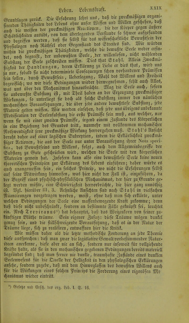 Scbni. Sc6cni3fvaft ^^^^ iu^ bic nm'f?^^ bcr ^^M^cn 9?ca.t(oucn, btc bcv t v^)cr ff^ ©lb d;fc ten aitSiibt/oon bem ukrleBenbeu 2?er|anbe fo fd;i.er aufQcfunben Sflclogen noc^ didtm ^^cr ©eQenf^anb be^J ©treiteS ftnb 2Bir t^urben niit n bic jtvedmaftGcn Z^tu^^n, tvcld;e bte kwu^ e ©cejc n)eber erJn^ bet no* knrctft, bcr mikwupten ©ecle,>cr wiacniofen, md)t m^enben ®ukan; bcr ©eele jufc^mkn miiffctt. DteS tl;at ©tal;I. Mem 3n)eclma== Cinfeit ber ^panblunoen, beren ^rflarung ju Sick er bieg tf)at, tt^irb un^ ia mix, foklb fte nic^t betermtntrte Sonfequenjen fd;on sjor^aubcner ^ramipn fern fottcn, burc^ ^en^u^tfeiit, Uekriegung, 2Ba^I m 2Birtcn<j unb Sret^ett t)ertre{flt6: it>o wix btefe SBebingungcn tvieber ^mwe3nct;men, fe^ aucl) Mes?, wa<3 un5 likr ben Wlt6)mmn& ^mauSSrac^te. mo, bte ©ecle auc^, fofertt fic nnUm^tt Snb^an^ ijl, im't 2:^ea 1)aUn an bcr ^rjeugung jtoetfmaftger SGBtrfungeti, fo unterttegt fte bo(^ aU folc^c ©utflanj I'mmer ben namltd^cn ntecfiamf^en SSoraus^fe^ungen, bi'e ukr jebe anbere bewuptlofe ©utjftanj, jebc dMtcxic gclten ntiiffen. 2Btr werben ctnfet;en, bap jebe uno liki'gend untefannte 3)?obiftcat(on ber @eelenfut)ftanj bi'e erjle ^rdmiffe fetn mup, aix$ welc^er, nur wenn fte mtt ei'ner jwei'ten ^ramtffe, trgenb emern 3uj^anbe besS ^orperlt^^en tn etne SBejte^uttg be^ ®runbe(? trt'tt, nunmet;r mt't DoKfommcn me(^antTd;cr 9f?ot§tt)enb{gfett jene jwedmdftge StBirfung |ert)orge{;cnmup. ©ta^I'd %n\id)t ieru^t baf)er auf etner logtf^en ®utre^)tton, tnbem bte (ixUMi^hit ^mdrnd' pi'ger 2tcttonen, bte au<3 ber @eele nur unter SSorauefe^ung tt)rcr Noia speci- fica, bes SettJitptfem^ uitb 2StW, folgt, auc^ bent 2iagememkgrtffe ber ©ubflanj ju ©ittc gef{?^rtet)en n?{rb, weldjen bte ©ecle tin't ben !ov^)erItd;en 9}faterten gemetn ^ai. 3«fofevn fann alfo etne t^ewu^ttofe (gccle Jei'ne neucn t^eoretifd;cn l^rtnct^ten jur ^rfldrung bc6 ^eknS cinfii(;ren; ba^er wurbe eS aucl; unangemeffen fern, ei'n foIcJ;e^ ^ri'nct'p, hjo nt^t bte ^rfa^rungen fcIOj^ auf fetne $?ttn)irfitng t;tnwetfen, ^)kx md;t bcr ^aU tfl, etnjufu^ren, ba ber 23cgrtff etuciS |)[ijc(;tf^-^)^t)fifaltfc^ctt SD^ec^ani'^muj^, ber ^icr ju ©runbe ge* tegt werbcn miiptc, cine @^n.n'crig!ett ^eri)orkdc^te, bte t;ier ganj umtot^t'g ijl. SSgL t)tcruber HI, 3. 2tc^nlt(^e 2lnitd;ten ftnb nac^ <Bta\)l in t»telfa^en S^iiancirungcn 5)orgetragcn ivorben, tnetjl, ot)ne bap man fid; crfldrte, unter n)cld;en 23ebtngungen bcr ©eete etne maffcnbewegenbe ^raft jufomnte; bcnn bap btefe nic^t uu'befd;rdnft, fonbcrn an kfltntmte Sdtfc gefni'ipft fet, Ieud;tet etn. 9^0^ ^ret>iranui3^) t;at tcl;auptct, bap bad 2[2ctjeufpvn »on fet'ncr gu= fiinfttgen 33Iut^e trdume. ®etn eigencr 3ufa(3t btefe Si^rduiue mogcn bunfcl gcnug fetn, unb bi'e jliCfc|wet'genbe SSorausSfel^ung, bap eiS ut ber S^atur ber trdume Iiegc, fid; ju realiftren, entiuafnen ^ler bte ^ritif» SBi'r miiffen bo^er aU bte Icl^te ntet(;obifc|e ^orbcrung an jcbe S^^eorte bi'efe audfpret^en: bap wan jtvar btcIegti3latt't»c®cn)aIts?ort)ej^i'mmenber ?iatur» tbecn anerfennc, btefe at>cr ni'e an fid;, fonbcrn nur tnfowct't fiir I'-ofljie^enbe ^rdfte (;alte, aU fie tn ben nicc^antfd^cn gcgct)enen23ebt'ttgungen^eret'ts?matert'c'tt iegriinbet fnb; bop man fcrner nt'e bunfle, traum^afte 3j^anbe etneiJ bunflen ©ecteuttjefenS fur bte Ductte ber ^etlt'gfcit tn ben pi)9ftoIogt'fd;cu (5rf(drungen anfe^e, fonbcrn jugcte, bap mi't bem ^iniweglaffcn bci3 bewupten 2Si'tIcni? au^ fiir bie 2Strfungen eineg foId;cn ^rinct'iid bte (^orbcrung cincd ri'gorofcn ^h'. (^anidmuo tvtebcr eintrttt. ') ©efcfee unb Srfc^. bc3 erg. m. I. ©. 16.