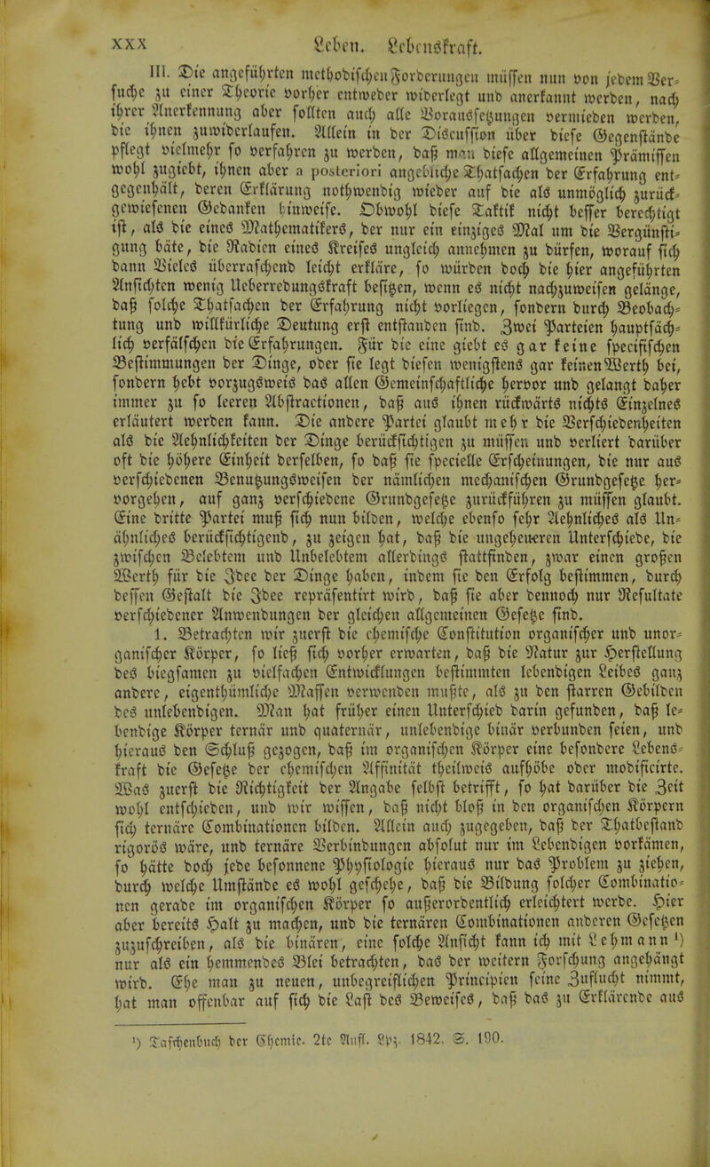 111. T)k anocfuljrtcn mctljobifrf;cii5orbcritnoeu miiffen nun sen icbemSSer^ fuc^e 5U cmcr 2:^eortc sorter cntmeber mtberleot unb anerfannt mcrben, na* t^rcr 5(nerfcnnung aOer fotftcn ami) atte 5«oraii<5fet^uni3en ^ermieben werben. bi'c t^ncn suivibcrlaufen. SUtem in bcr 2)i'gcuff{on itOer bi'cfe ©egcnjldnbe ^>flc9t D{clmel;r fo »erfa^rcn ju werben, bap mA.n bicfe attgememcn ^rdmi'ffen wo^l jugicbt, i^nen abet a posteriori anrjcoltdjc 2;(;atfac§cn ber (Jrfa^rnng ent- gecjcn^lt, beren (£rf{arunv3 not(;n)enbig wi'ebev auf bi'e aU unmogltcl juriicf-- gcwiefenen ©cbanfen tmwetfe. t)t)ivo^I btefe $:afttf nic^t ieffer berc^ytigt tj^, bte etne(3 9)?at^emati!er^, ber mtr em etnsigcg 3)?al urn bte SSergiinfti- gung Bate, bte S^abi'cn eineS JlretfeS unglci'd; annc(;incn ju biirfen, ttjorauf ftc^ bann $BtcIc<S itkrrafc^cnb teic^t erflare, fo witrbcn bo^ bte ^ter angefii^rten Stnftc^ten wentg UeberrebungsJfraft t>eft|en, wcnn ed ntd;t nad;jume{fen gelange, baf folc^e 2:^atfac^en ber (5rfat)rung nti^t s?orIiegcn, fonbern bur^ S3eokc^= tung unb witlfurti^e :Detttung erji entjlanben ftnb. 3wet ^arteten ^uptfdc^* oerfdff^en bte©rfa^rungen. pr bte etne gte(>t es^ gar feinc fpeciftfc^en 33ef}i'mmungen ber 2)t'nge, ober fte legt btefen weni'gfleniJ gar fetnen'ffiert^ bet, fonbern ^ebt t)or5ug<3i»ei'a ba^ alien ©cmctnfc^aftlt'^e ^ert)or unb gelangt ba^er tmmer ju fo leeren SIbflraeti'onen, baf au^ t'^nen ru(fjt)drt^ ni^t^ Sinjelneg cridutert werben fann. 1)k anbere '^artet QianU ine()r bte 3Serfc^tebenl;eiten aU bte Sie^nltc^fetten ber 2)tnge berucfftc^ttgcn ^u miiffen unb »erltert bariiber oft bte ^o^ere ^tn^et't berfelben, fo baf fte fpectette Srfdjetnungen, bte nur auS serfc^tebenen Senu^ungsJweifen ber ndmltc^en mcc^ontf^en ©runbgefe^e :^er* forge^en, auf ganj »erfd^tebene ©runbgefe^e juriicffit^ren ju mufen glaubt. (5tne brt'tte '^artei muf ftc^ nun bilben, mU)t ebenfo fe^r <le|nlt(^ej5 aU Uri' df)nlt'c[;e6 kritdftc^ttgenb, ju jetgen i)atf bap bte unge^^eU'Cren Unterf^tebe, bie jtt){fd;cn ^BdeBtem unb Unbclebtem atlerbingi? j^attftnben, jwar etncn gropcn 2Bert^ fur bte 3^^^ ber 2)tnge ^ben, tnbem fte ben (Srfolg befitmmen, burc^ beffen ©ejlalt bte 3^ee reprdfenttrt ivt'rb, bap fte aber benuo(^ nur 9?efultate »erfc^t'ebener Stnwenbungen ber gletd;en attgcineinen ®efe(^c ftnb. 1. 23etrad;tcn wtr juerfi bte c^emtfc^e S^onftitution organt'f^cr unb unor* gamfc^er ^or)3er, fo It'ep ftd; t»or^er erwarten, bap bte S^atur jur .^erj^ettung be5 it'egfamen ju t>t'elfa^en (yntwt'cffungcn fcefit'mmten leOenbigen ?eibe^ ganj anbere, etgent^umlid;c 3}?ajfen i?ern>enben mupte, aU ju ben j^arren ©ebtlbcn bci^ unlebenbtgen. Sfflan l)at frut)er etncn Unterfc^teb bartn gefunben, bap le* bcnbtge ^orper terndr unb quaterndr, unlebenbi'gc btndr uerbunben feten, unb ■^tcraui^ ben ©^lup gcjogcn, bap tm organtfd^cn ^or^jer etne befonbere Seben^- fraft bte ©efe^e ber c^emtfd)cn Slfftnttdt t^tlweiS auf^obe obcr mobtftctrtc. fflBaS jucrfi bte 9t{c^ttgfett ber Slngabe felbjl betrtfft, fo 1)at baritber bte 3ett xodI)1 cntfd;t'cben, unb iDt'r wiffen, bap ntd;t blop tn ben orgamfd)en ^orpern fid; terndre ^ombtnationen btlben. SIflctn aud; jugegeben, bap ber 2:l;atbe|^anb rtgoroiS wdre, unb terndre 23erbtnbungcn abfofut nur im Sebenbigen »orfdmen, fo ^dtte boc^ ]tebe befonnene ^{)9ftoIogte t;tcraud nur bas? problem ju jte^cn, bur(^ iDcI^e Umfldnbe e6 m^l gefc^c^e, bap bte 33i'(bung foId)cr (Sombi'nattO' ncn gerabe tm organtfd;en ^otpzx fo auperorbcntltc^ erlet'c^tert luerbe. .^ier aber beretts ^alt ju mat^cn, unb bte terndren Sombtnattonen anbcren ©cfc^en jujuf^retben, aU bte bi'ndren, etne folt^e Stnft^t fann tc^ mtt Sc(;manni) nur all? etn l^emmenbe^ S3Iet betrad;ten, baS ber ivci'tern ^orf^ung ange^dngt wtrb. (2:(;e man ju neuen, unbegretflt'^en ^rtnct'pt'cn fctne 3wf^«(^t ntmmt, \)at man offcnbar auf ft(^ bte Saj! bes? 23ett)etfci3, bap ba^ ju Srfldrcnbc and ') S^ofTficnbuc^ bet 6f)cmic. 2tc 9luff. 1842. S. ISO.
