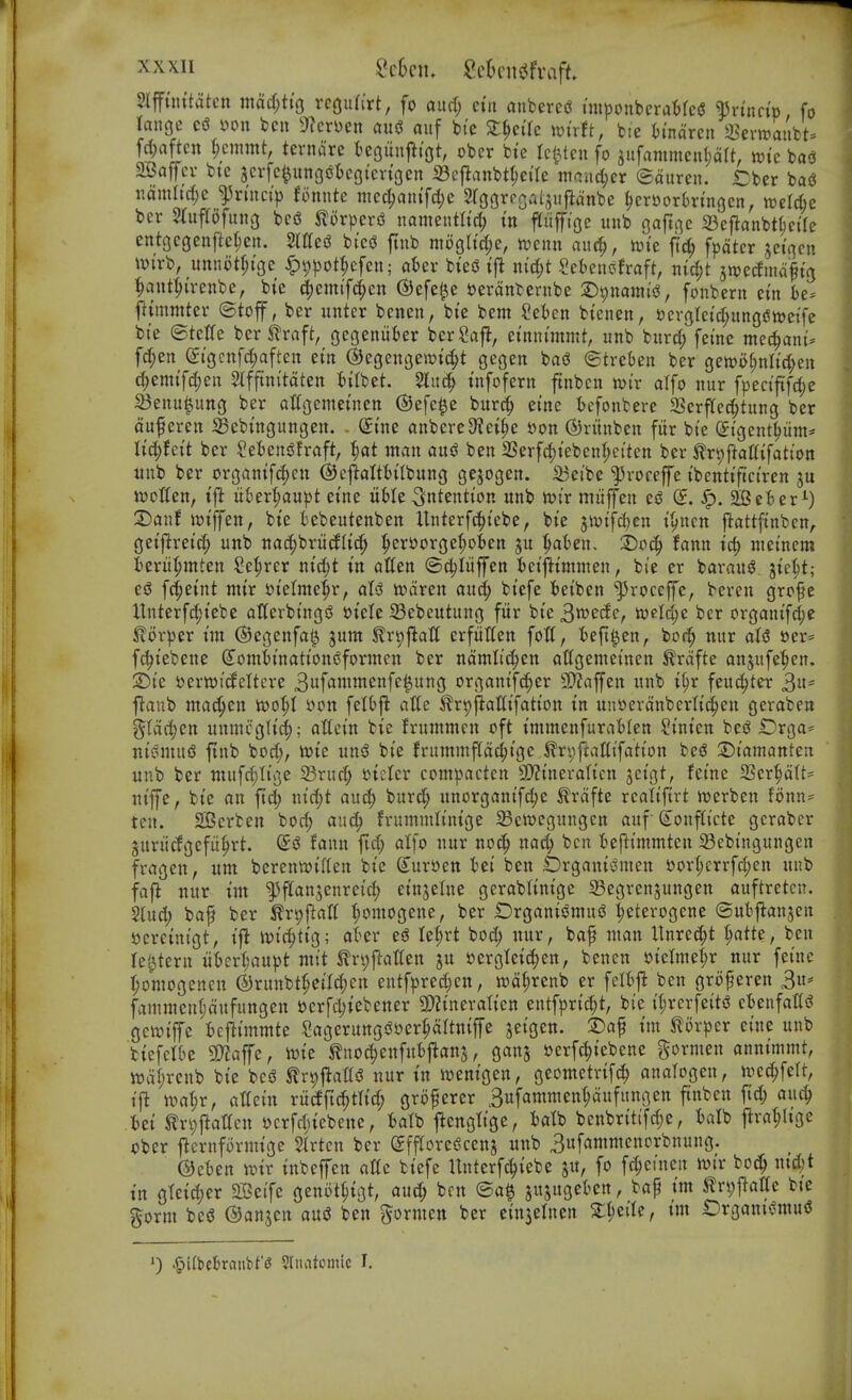 3lfftnitatctt mad)t{Q rctjufirt, fo and) eiti anbere<? im|)oubcraMc(J fvincip fo range csS yon ben 9?cri)en au^ auf bie 2:^ei'rc mxtt, btc imaren Sevnjaiibt^ frf;agen ^cnimt, ternare kgunj^t'ot, obcr btc Tcl^tcn fo aufammenljdlt, wk ba<3 2J3ajyev bie scvfe^unQsSiegi'cvtgen 23cj^anbtf;ctre mciicl;er ©auren. Cber baS iiomItd;e ^r(nct> fonntc niec^an{fd;e Sroorpsaljuftanbe ^crborbringcn, roelcbe ber STuflofung bed ^lorperd namentltd; tn ftuffi'oe unb gaftjie 23e|lanbt(;cile entgegenftc^cn. SlttesS bi'eiJ ftnb mogltdje, «?enn auc^, n)ie {i^ fpdter ^etncn wirb, uttnotr;ige ^t)))ot^efen; aUv biejJ tfi ntci;t Sebenofraft, nirf;t swe^mdltg :^aut^irenbe, bie d^emif^en ©efel^e t^erdnbernbe 2)9nann'5^, fonbern cin be* fttmmter ©toff, ber unter benen, bte bem Seben btenen, ^ergleicf^ungiStwetfe bie ©telfe ber JTraft, gegeniiber berSaft, etnnunmt, unb burcf; feme mec^ani* fd;en (^tgcnfc^aften ein ©egengemtc^t gegen ba(3 (Strebcn ber gen)of;nIi'(i;eu c()emtfc()en Slfftni'tdten bilbet. 5luc^ tnfofern ftnbcn mv alfo nur fpeciftfd)e IBenu|ung ber aKgcmei'nen ©efe^e burc^ ei'ne ^cfonbere 3Serftec^tung ber duferen ^Bebingungen. - (Sine anbereSiei^e 5)on (5)runben fur bte (Jigent^iim* Ud)hit ber SebensSfraft, ^)at man aix$ ben SSerfdjteben^eiten ber ^rpftatttfatt'on unb ber organif(|eu ©cftalttt'lbung gejogen. 33cibe ^rocefe tbenttftct'ren wotten, ixhtx^aupt etne itble intention unb njtr miiffen ej3 (J. Sp. 2BeBer^) T)ant ict'ffen, bte kbeutenben Unterf(?()tebe, bte 5Wtfd)cn t^ncn ftattftnbcn,. getflret'c^ unb ttad;brutf(i(f> ^er^orge^oben ju :^aBen. hod) tarn td) tuetncm berii^mten Se^rcr ntc^t in atten ©djliiffen fcetfltmmen, bie er barauS jte^t; esS fc^eint mtr »telme^r, aU wdren and) btefe tetben '^roccffe, bereu gro^e Hnterfd;tebe atferbt'ngd »t'elc Sebeutung fur bte B^ede, welc^e ber organifd;e ^or|3er tin ©egenfa^ jum ^rpfialt erfittten fott, ieft^en, bo(^ mir aU »er= f(^tebene dombtnattoniSformcn ber ndmlid)tn allgemetnen ^rdfte anjufe^en. T)k 5?ertt)icfeltcre Buff^wwenfe^ung organifc^er SD^affen unb i(;r feui^^ter 3' ftanb niac^en tt?oI;t yon felbj^ atle iTr^fiaUtfatton in unt>erdnbcrltci^en gcraben ?^(dd;cn unmcglt(^; attein bic frummcn oft tmmenfurablen Stnten besS Drga== nt'pmufS ftnb bod;, wte uns? bte frunimftdc^t'gc ^n;ftattifatton be^ X)iamantcn unb ber niufc^ti'ge Srud; tJicIcr com^^actcn 3)?tnerattcn jcigt, fetne 25er|d(t' nt'ffe, bte an ftd; x\id)t and) burd^ unorgantf^e ^rdfte realtftrt iuerben fonn== ten. SKcrben bod) and) frummltmge ^cwegungen auf-(i^onftt'cte gcraber Surucfgefu|)rt. taim ftd; atfo nur noc^ nac^ ben befttmmten 93ebtngungen fragen, um berenttJiflen bte (5ur£»en tei ben Drgani^^men S)ort;crrfd;en unb faj^ nur im ^flanjenreid) et'ttjelne gerabltntge Segrcnjungen auftrcten. 2lud; bap ber tr^ftaK ^omogene, ber Drganiomu^ ^eterogcne (Subj^anjen ycrehitgt, ifi iDtc^ttg; aber e$^ Iet;rt boi^ nur, baf man Unrec^t ^atte, ben lei^tern uber:^'au|)t nitt ^rv;ftatten ju yergteic^en, bencn »tetmet;r nur fet'nc ^omogenen ©runbtfe(Id)en entfpred;en, wd^renb er felij^ ben groperen 3u* famnien(;dufungen »crfd;tebener 9)?tnevalten entfprt^t, bie il;rerfeiti? cbenfaiti? gcwtffe bejii'mmte Sagerung^yer^Itniffe jet'gen. 2)ap I'm ^or^^cr ei'ne unb biefel&e 5D?affe, ivie ^noc^cnfubftanj, ganj yerfi^t'ebene gormen anntmmt, n)dl;renb bi'e bed tr^flattd nur in njentgen, geometrifc^ analogen, n^ec^fett, tft niat;r, attet'n ru^jtc^tltd; grofercr 3ufamnien^dufungen finbcn fid) and) Mi tn;|lat(cn ycrfd;iebene, batb flcngltge, UVo benbritifc^e, balb j!va^ltge oUx flernformt'ge 5lrtcn ber (SffroreScenj unb 3ufantmenorbnung. ^eten mv tnbeffen ottc btefe Unterf(^icbe ju, fo fd;cincn wi'r bo(^ md)t tn gtctd;er Seife genot^tgt, auc^ ben ©a^ jujugeben, baf t'm S?n;f^at(e bte gorm bed ©anjcn aud ben gormcn ber einjelnen 2:I;eiIe, tm Organtdmud ') .§i(l)cl)rnnbt'6 Sliiatcmic J.