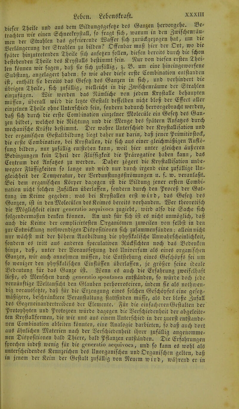 bicfcr ZUiU unb flit<3 bem 23ttbitnodGefc^c be(J ©anjcn ^erftorgc^c. ^e- tra'ttcu mtr einen ©(^^necfryjlatt, fo fraflt ftcf;, mxnm in ben 3n)tfc^)enrau= men ber etraf;ten baiS gcfn'crcubc aBaffer f(d; jurucfoesoGen ^at, am bte 25erranacruna bcr &va\)Un itiben? Offcnl)or mufj l)icr bcr £)rt, too bie fwater binnttretcnbcu Sljcilc fid; anfet^cn fotten, biefcn i)crcttiS burd; bie fc^on Icftcbcnbcii S:^eac be$3 ^ri;Rat(^ fccj^tmwt fcin. 9?ur oon biefen erj^en X^et== len fmnicn tt)ir fagcn, ba^ jie |ic^ sufalliGr X- 23. um eine ^uictngcworfene ©utftans, anoclaoert t;at)cn; fo tok ater biefe erj^e (Sombmatton entjianben tft, entMIt fte Uxciti ba«^ ®efc^ besJ ©anjcn tn ftrf), unb ser^mbert bie iitn'gen Zi)dU, ftc^ sufdaig, sienctc^t m btp 3n)tf^enraume bcr ©tra^tett ei'nuifiigen. 2Btr tt)erben basJ 9^amlt(|e oon iebem tr^jlalte ^)e^au^)ten niiijfcn, iibcratt wiib bi'e letjite ©eflalt beffelbcn ntd;t fctof ber (Effect aller cinseluen sieile o^ne Untcrfd;ieb feut, fonberii babitr^ ^er»orgel)ra^t n^erben, ba^ ft^ burd; bie erfle dornhnation ctnselner 2}2oIecuIe ein @efe^ besJ ®an^ sen tilbet, n)eld;es3 bie 9?id)tuno imb bie 9}Zenge bei^ fpatern Slnfa^esJ burc^ niec^aiiifd;e ^rdfte fceflimmt. 2)er wa^re Unterfc^ieb ber ^r^j^attifation unb ber organifd;en ©efialtbilbung liegt bat;er nur barin, baf jener fvimitio^od^ bie erjle (Jomtjination, iei Jln;fta£(en, bie fic^ an^ einer gleic^mdfigen Stup^ fung iilben, nur jufottig entj^efien fann, mU ^)kv unter gteid^en duferen S3ebingungcn fein S^eil ber gluffigfeit bie ^rdrogatioe ^aben fann, baiS Centrum bed 2infa0eiJ ju werben. 2)af)er jogert bie trt)paaifation nnH' wegter ^(iiffigfeiten fo lange unb wirb nur burc^ irgenb eine ^ufdttige Un* gteid;^eit ber Semperatur, ber 2Serbunflungs^|lromungett u. f. to. otvanla^t. Sei bem organifc^en ^ovptv bai^,egen ifl bie Silbung jener erftcn (Jomfci- nation ni^t folc^en 3wf«I^en iiierlaffen, fonbern burc^ ben ^rocep ber @at* tung im teime gegcien; toai Iti ^r^ftatien erft wirb, bad ®efe^ bed ©anjen, ijl in ben SD'Jotecitlcn bed feinted iereitd »or^anben. SBer tf;eoretifc§ bie 2)?t>glic^feit einer generaiio aequlvoca jugiet)t, toix'o alfo bie ©ac^e fic^ foTgenbermafen benfen fonnen. 2(n unb fitr ftc^ ift ed nid;t unmoglid), ba§ au^ bie ileime ber complicirtejiten iDrgonidmen juweilen »on fetfcj^ in ben jitr@ntn)i(J(ung not{;n)cnbigen2)idpofttionen fic^ jufammenfanben; atteinnic^t nur tt)d^ft niit ber ^ot;ern 2(udt)ilbung bie i^^pfifalifc^e Unwat;rf(^einlic^feit, fonbern ed ixitt and anbcren fpeculatiuen 9?ii(fft(^ten noc^ bad 33cbenfcn ^inju, baf, unter ber 3Soraudfe^ung bed llni»erfum al^ eined organifd?cn ©anjcn, toiv aud) anne(;mcn miipn, bie ©ntfte^ung eined (S)efd;opfd fei um fo rt^eniger ben )3^9f{falifd;en Sinpffen iifccrlajfen, je gri)^er feine ibcale Sebcutung fiir bad ©anje ifl. JBenn ed aud; bie (Jrfa^rung ^weifelljaft licf e, ot) 9}Zenfd;cn burd^ generatio spontanea entfldnben, fo tonvit bod; jcbe fterniinftige 2SeItanfid)t ben ©lauben pert;orredciren, inbem fie aid not(;iuen= big ooraudfct^te, bap fiir bie S^r^cugung eined foId;en ©cfd;opfed eine gefe^= nidfigere, ■befd^rdnftere SSeranftaltung pttfinben miiffe, aid ber fclof e Sufatt bed ©cgeneinanbertreitcnd bcr Slemcnte. pr bie cinfad;cren(5)ej^alten ber ^rotopljtjten unb ^rotojoen witrbe bagegen btc a?erfd;iebcnl;cit ber aigelcitc^' ten ^r^jlattformen, bie toix und aud ci'nem ltntcvfd;ieb in ber sucrfl cntftanbe== nctt gomtination atleiten fonnten, eine 2InaIogie bavl)ietcn, fo baf aii(^ bort aud df)nlid;en SD?aterien nad; ber 3>crfc^iebcnl;eit il;rcr jufdHig angeitomme* nen Sid|)oittionen iaib 2:I;icre, talb ^flanjen entftdnben. 2)ie ©rfa^rungen fpred;en inbef h)cnig fiir bie generaiio aeqinvoca, unb fo fann ed u>ot;I aid untcrfd;eibenbed ^ennjeiclien bed nnorganifd;en unb Organifc^cn gclten, bafi tn jenem ber JTetm bcr (2)ejlalt jufdHig oon 9^eucm n,M'rb, n^dtrenb er in