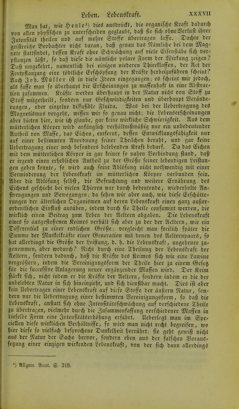 ^an f;at, un'c ^)cnlei) fc,'e(j auSbriicft, bte orgam'fcf;e ^vaft baburc^ Don arfeii pt;i)ftfrf;cn ju untcrfdjei'bcn flcglautt, ba^ ftc fid; ol;ne3Sedufi i^rer 3ntcnjitat t^cilcu itnb aitf ine^re ©toffe uUvtxaQen laffe. 2)ac(;te ber nctflvctrfje 23cotarf)tcr md)t baran, baf gcnau ba(? 9?dmltd;e ici bent 3)2a(j^ netc l^attftnbet, bcfen ^raft o^ue ©d^u^ac^uno auf ut'ele S:ifcnftat)e jtc^ t)er^ ^jftanjcn laft, fo bap bt'cfe bi'e ndmltd;e ))oIare ^orm ber 2Birfung jetgen? 2)ap nmgcfe^rt, nantentlt'c^ Ui eun'gen ntebercn S^terHaffen, ber Stct ber govtpftanjung ei'ne tobtlirfje ^rfc^opfung ber ^rdfte (jerteisufn^ren fd^cmt? §li4 So5. 3)?utler ijl in biefe Sbeen emgegangen; ej? f^ctnt mix jeboc^, aI(J fajfe man fo iibcrt^au^jt bi'e erfc^etnungcn gn maffenl;aft in erne 2l6j^rac^ tion jnfammen. ^rdftc iuerben uter^au^^t in ber 9latur nid;t Don ©toff jtt etoff tnttget^eilt, fonbern nur ©efdjwinbigfetten unb ukr^au^Jt SSerdnbe^ rungen, ober cinjelne biffuf;t)Ic ^hitba. 2Baj? Ui ber Uetertragung be^ 9}?agncttsJmuiS ttorget;t, irtffen mx fo gcnan ntc^t; bte SetensJerfc^etnungen otcr Heten ^{er, xok glaube, gar fct'ne wixUid)t ©c^wtertgfett, 2luS bent niuttcrlt^en Slorper n)trb anfdngli'c^ uer^dltm'fmdf tg nnr em itnBebeutenber Slnt^ct'r i)on 2)?affe, bas^ @i'c^en, entfernt, beffen (JntwtcJIungsJfd^igfeit nur ouf etner t)e|limmten 2(norbnung feiner ^^eild;en ^erui;t, unb gar feme Ueiertragung etner nod; iefonbersJ fceleOenben ^raft t)ebarf. 2)a basJ (Jtc^en nit't bent mutterlt^en ^orpcr m gar fei'ner fo nal;en 9Serl)i'nbung j^anb, ba^ er t'rgenb emen er|e'bltd)en Stnt^et'I ju ber ®rof e feiner le'benbt'gen Setflun^ gen ge^ben fonnte, fo ttJtrb auc^ feine 5tiIofung ntc^t not^wenbtg mit etner ajernttnberung ber Setens^fraft tm ntiitteritdjen ^or))er »ertunben fei'n. Slber bi'e SlMofung felbfk, bte 33efrud;tung unb n?eitere (Jrnd^rung be<J ©{(^en§ gefd)tei)t iet J?ielen ^|>teren nur burc^ fcebeutenbe, n)i'eber()oIte Stn- jirengungcn unb S3en?egungen; ba fe^en toix afcer au^, tt)ie biefe dxfd^ntU^ rungen ber dlterli'c^en Organt'iSmen auf beren ?et)enofraft einen gan^ auf er= crbentltc^en (Jt'nflfuf auouben, t'nbent burc^ fte 3:^eile confuntirt tr>erben, bte toixtUd) etnctt 23ei'trag jum Sei>en ber Stettern afcgaben. 2)te ?eiencfraft etne(5 fo aui!ge|^ofenen ^ei'mei? ber^It at)er ju ber ber StelterU;. lt>ie ctn 2)iffcrenttal ju etner enbli'c^en @rofe; 53erg(eid;t man frcift'c^ fpdter bt'c ©umme ber 3)?uefelfrdfte ei'ner ©eneratt'on mt't benen bed 2IeItern))aar<J, fo |at atterbingd bte @rofe ber i'ctftung, b. ^. bte Setenofraft, ungel;euer ju^^ gcnommen, aBer rtjobitrc^? 9^id;t bur^ et'ne 2:^ei(ung ber ^efcens^fraft ber Slettern, fonbern baburd^, baf bte ^rdfte beiJ teimed ftd^ n^te ei'ne Sawtnc sergrofern, tnbem bte SSeretnigungdform ber S^^etle ^ter ju etnem @efe0 fiir bi'c fuccefftoe Slnlagerung neuer ergdnjenber 2D?affen n)trb. :Der ^etm \tdxtt ft^, ntc^t tnbem er bte ^rdfte ber Stettcrn, fonbern mbem er bte ber unt)elet)ten 5^atur t'n fid; ^tnetnji'e|)t, unb ftd; btenflt>ar ma^t. at>er fern Uetertragen etner ?et)enefraft auf btcfe ©toffe ber dufcrn D^atur, fon* bern nur bte Uetcrtragung etner t)cfltmmten 2Seret'ntgunggform, fo bap bt'c \?eiendfraft, anftatt ftd; o^ne 3ntenfttdtdf^tt)dd;ung auf serfc^tebene X^cik ju lifcertragen, t)iclme^r burd; bt'e Sufammenfaffung tterfc^tebener 3}2affen in btefelbe ^orm et'ne 3nteufttdtderi;o^ung erfd^rt. Ueterlegt man tm ©pe- ct'elten bt'efe n^trfltd^en SSer^dltm'ffe, fo ivtrb man ni'c^^t rcc|t iegretfen, m ^t'er bt'efe fo »telfad; tefproc()ene 3)unfel^ei't ^erru^rt; jte ge^t gcit)i'§ nt^t oud ber S^atur ber ©ad;e ^ert)or, fonbern etten and ber falfd)en 2Soraud=» fe^ung etner ei'nst'gcn tvtrfenbeit 2et)encfraft, Don ber bann attcrbt'ngd ') aUflcm. 9liiat. ©. 218.