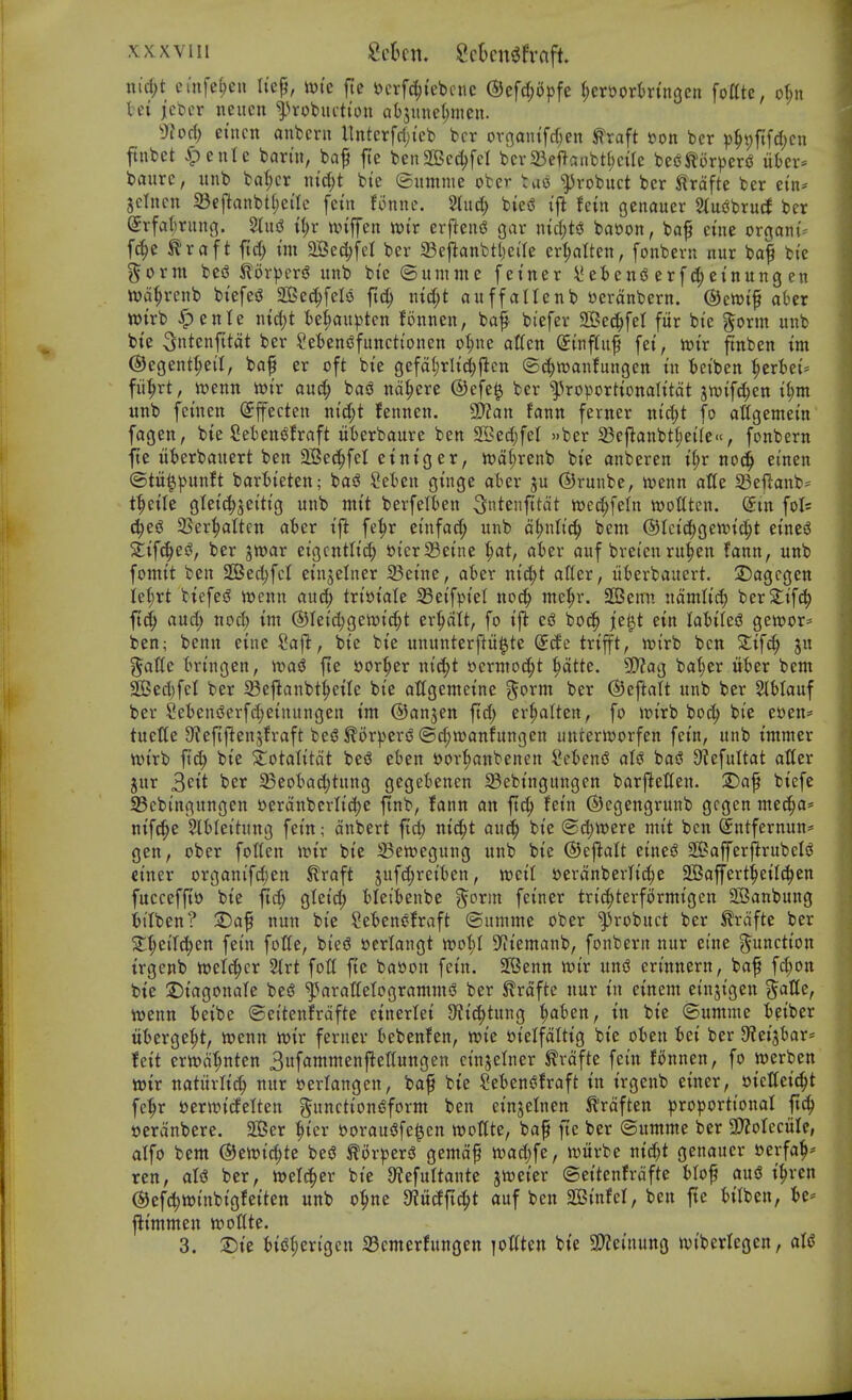 nic^t etnfe{;eu h'ep, ivk fie i?crfd(){ebcne (SJefc^apfe ^er&orktngcn fottte, of;n tei jcbcr neucn ^^rotuttton ab5iinc()men. ^Jiod) etnctt anfeern llnterfri)teb bcr ovgantfrf;en ^raft eon ber ))§t)fifd)cn ftnbet ^eute barm, baf jte benSec^fel bcr23eftanbt{)ctre beiJ^orperiS nbcv baurc, unb bat;cr \\id)t bte ©iimnie ober tuo ^vobuct bcr trdfte ber ein* jctncn 5Beftanbt(;ei'Ic [cut fonnc. ^Tuc?^ biei^ fcin genauer Stucbru^ ber Srfat^rimg. ii)x unffen voit erfiend gar nidjti^ baoon, baf cine organic f^e ^raft fid) im 2Bec^feI ber SBejlanbtljci'Ie er^atten, fonbern nur baf bi'e %oxm bed ilorpcrf? itnb bte ©umme feincr l*et>en(S erfc(;etnung en n)a(;renb btefed 203e(^^felo fid; nid;t auffaltenb ttcranbern. ©eWif aber wirb ^ente nid)t ie^anptcn fonnen, baf bt'efer 2Bec^fet fur bi'c ^orm unb bte ^ntenfttat ber Sefjendfunctt'onen o|ne atten (£{nf(uf fet, tt)tr ftnben tm ©egent^eil, ba^ er oft bte gefalirli^flen ©c^njanfungett in teiben ^erbei^ fii^rt, wcnn toiv auc^ ba<3 na:^cre @efe^ ber ^]3roporttonaIitdt jn)ifd;en i^m unb fcinen Sffecten nid;t fennen. Man fann ferner ntd;t fo atfgemetn fagen, bte SeieniJfraft itterbaure ben 2Bed)feI »bcr 33cj^anbt()ei(e«, fonbern fte ttfcerbauert ben 2Becl^feI etntger, tt)d(;renb bie anberen t§r nod) einen @tu||)unft barbieten; basJ ^el^en ginge aber ju ©runbe, wenn atte 23ejl:anb= t^eilc gleic^^eitig unb mit berfelten ^ntenfttdt ttjec^feln wottten. (Jin fols 4ed 3Ser|aIten atcr ift fe^^r einfad; unb d^ntt^ bcm @Ici(^gen)id)t tinti 2;ifc|ed, ber jmar eigcntlic^ »icr23eine 1)at, aier auf breicn ru^cn fann, unb fomit ben 2Bed)fcI einjelncr ^eine, ater nic^t at(er, liberbauert. 25agcgen ie(;rt biefesS n)cnn auc^ txmaU 33eifpiel noc^ utc^r. aCBemi ndmlid; ber2:ifc^ ft(^ and; nod) tm @Ieid)geioid;t er^It, fo i\i eg bod^ je^t ein lo'bilcf^ gewor- ben; benn etne Saj^, bie bte ununterftit^te ddc trifft, wirb ben Zif^ jn galle tringen, \oa$ fte s?or|)er nic^t oerntoc^t ^tte. 9)?ag ba^er nWx bent ^ed)fel ber Seftanbt^eilc bie atfgentetne ^'{orm ber ©ejlatt unb ber SlHauf ber §ebeniSerfd)einungen tm ©anjen ftd; er^attcn, fo irirb boc^ bie euen- tueUe 9?efifien5fraft bciS ^orpersS ®d;n)anfungen unrerivorfen fein, unb tmmer n)irb jlic^ bie ^otatitdt bej^ eten ftor'^anbenen i^e^ensJ aU bad 9tefultat aUer jur 3cit tier 23eol^ad;tung geget)enen 33ebingungen barftetten. ^Daf biefe 35ebingungen »erdnberlid)e ftnb, fann an ft^ fein ©egengrunb gcgen me^a* nif^e Sltlcitung fein; dnbert ftd; nic^t au^ bie @c^tt)ere mit ben ©ntfernun* gen, ober folten ioir bie 33ett>egung unb bie ©ej^alt eined SBafferflrubeld ciner organifc^en ^raft 5uf^reit)en, tt?cil sjerdnberh'd^e Sffiaffert^eilc^en fucceffto bie ftc^ gfeid; Heittenbe ^orm feiner trii^terformigen 2Banbung itiben? T)a^ nun bie Sefcencfraft ©urnnte ober ^robuct ber frdfte ber 2:f;eilc^en fcin folic, bied »crtangt wo^t S^iiemanb, fonbern nur cine function irgcnb ml^cx %xt fott fic ba»on fein. SIBenn xoix und erinncrn, baf f(^on bte :DiagonaIe bed ^aratfetogrammd ber ^rdfte nur in einem einjigen ?^atte, mnn teibe ©eitenfrdfte etnerlei 9?ic^tung :^aten, tn bie ©umme ieibcr itt)erge^t, loenn n>ir ferner bebenfen, tt>ic »ielfdttig bte oten tei ber 9?ei3kr* feit crn^d^nten 3uf«wmenfienungen cinjelner ^rdftc fein fi^nnen, fo ioerben voix natiirlid; nur »crlangen, baf bie Setendfraft in irgcnb einer, sicCeic^t fe^r t)erwi(lclten gunctiondform ben einjefnen ilrdften proportional ftc!^ »erdnberc. Sffier :^ier ftoraudfe^en wottte, bap fte bcr ©umme bcr 3>ZoIecitIe, alfo bcm ®^toid)t^ bed ^orperd gemdf tt)ad;fc, witrbe nid;t genauer ecrfa^-- ren, aid ber, twelc^cr bic a^cfuttante jwcier ©citenfrdfte Mof and i^ren (S)efd>»inbigfeiten unb o^ne 9iitdfi^t auf ben SBinfel, ben fte HIben, U-- flimmcn wotttc. 3. T)k 6id|)erigen 33cmerfungctt loKten bte 9??einung iviberlegen, aid