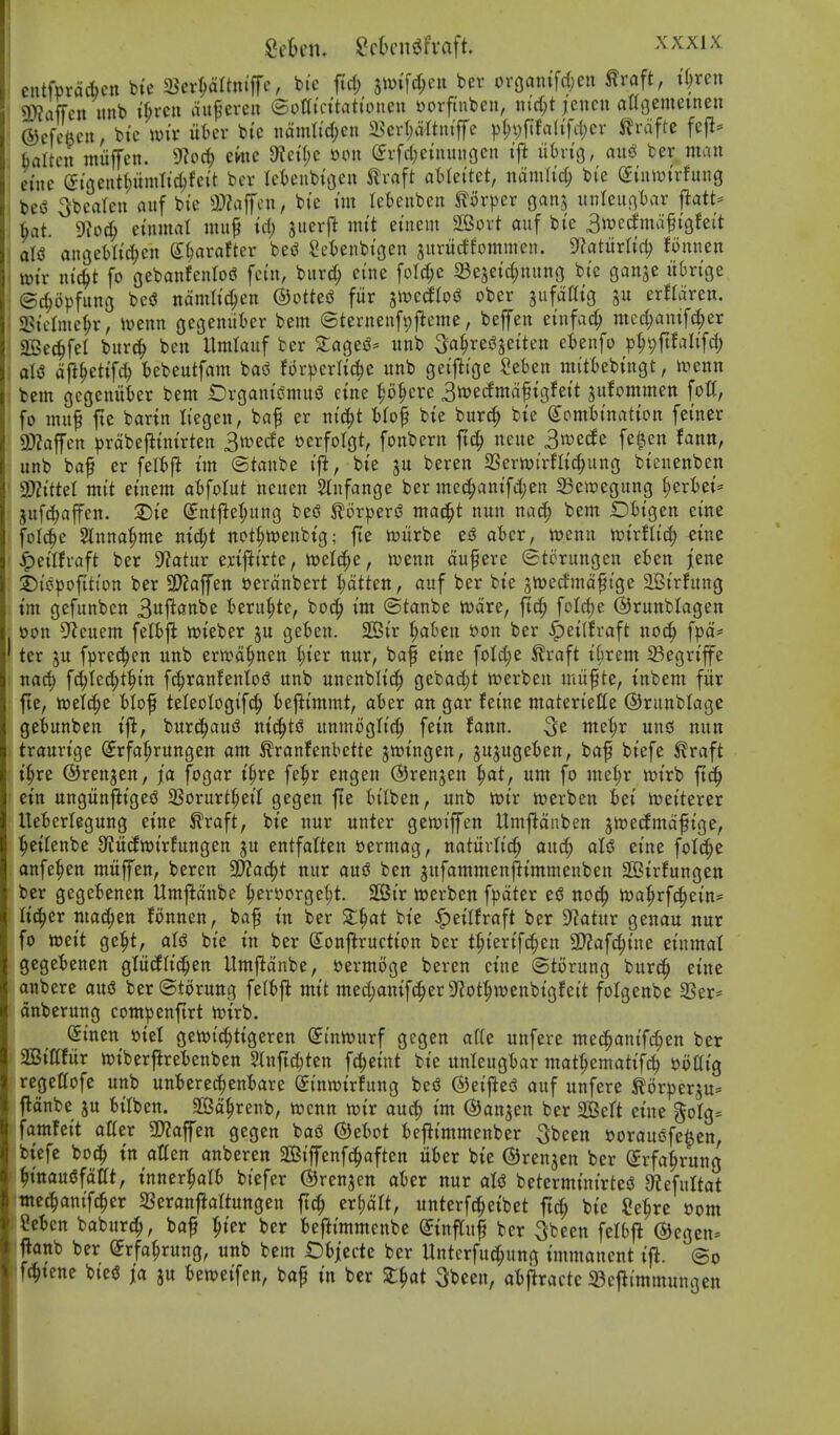 Sften. SduMiiJfvaft. ^^^^^ cntfprdcbcn bic ^cx^Uni^c, bic fid; 3Wi[d;eu bev oroantfd;eu traft, ii)xcn 9}?affcn unb if;vcn dufercu ©otti'cttationeu ttorftnben, ntc(;t ieiicu attgemeinen ®cfcVni, btc wit liter bic iidmti'd)cn a5erl;d'rtmffe ^)(;vftfa(tfcl)cr Jlrdfte fej^- fcaltcii muffen. 9^o^ ewe 5Wet(;c oon evfcl;etnunocit ift iihviQ, axi^ ber man eine (iiaci\ti)iml\^Uit bev letcnbi'oeu Jlvaft atlei'tet, ndmU'c^ bi'e (£tutPtrfuug m ^beaten auf bi'c a)?affcu, bie tm tebenbcn mxp^x gans unhuc^Ux Ut. 9io(^ einnial mu^ id) jueif jntt einem SBort auf bic Swecfmdftgfeit oliS anQihUd)cn S^arafter besJ 2et)enbtgen jurucffommen. yiatMid) fonnen wtr ntc^t fo gebanfenloi? fc(n, bur(^ ci'nc folc^c 33e5etd;nuno bt'e ganje u()nge ©rf;opfuno be<3 ndmh'c^cn ©ottesJ fur jwetffosJ ober gnfdaig ju erfldren. 2?iclme^r, iuenn gegemiier bem (Sternenfvjjieme, beffen einfac^ ntcc^amfd;er aSec^fet burc^ ben Hmlauf ber Za^t^' unb ^^res^setten cUn\o p^pftfaltfd; aU djl^ettfi^ iebeutfam basJ for^jerlic^e unb getjltge Seben mittebtngt, xocnn bem cjegem'ifcer bem OrgantsSmui^ cine ^o^ere ^mdmd^io^hit jufommen fott, fo mu^ fte bartn Itegen, baf er nic^t ilof bie burd; bie Combination feiner 9)?aflren ^)rdbe|linirtett 3md^ oerfolgt, fonbern ft^ neue 3«>e(le fe^en fann, unb baf er feltft im (Stanbe ifi, bie ju beren SSerwirflic^ung bicnenben WlitUl mit einem abfolut neuen Slnfange ber mec^anifd;en 23ett)egung ^erbei* gufc^affen. ®ie Sntfle^ung beiS ^orpert? mac§t nun na^ bem Dbigen eine folc^e ^nna^me nid;t not^wenbig; fie UJiirbe e^ aicr, menu mxtlid) eine ^eilfraft ber 9?atur eriflirtc, iveld^e, wenn duferc ©torungen eben jene ©ii3pofition ber 3)?affen »erdnbert I;dtten, auf ber bie jloerfmafige SBirfung im gefunben 3i^j^flo^c beru^te, boc^ im ©tanbe tt)dre, ftd; foId)e ©runblagen Don 5^cuem felbfl tt)ieber ju geben. SSir ^afcen »on ber ^eilfraft noc^ fpd* ter ju fprec^cn unb erwd^nen 1)kx xtnx, baf eine foId;e ^raft i(;rem 33egriffe nac^ fc^Iec^t^in fc^ranfenloiJ unb unenblic^ gebad)t toerben miifte, inbem fiir fte, i»eld;e Mof teleologif^ beftimmt, aber an gar feine materiette ©ranblage gebunben ift, bur{|aud ni(|ts3 unmogIi(| fein fann. 3^ wte^r und nun traurige (Jrfa^rungen am ^ranfenbette jioingen, jujugeben, baf biefe ^raft i§re ©renjcn, fa fogar i§re fe^r engen (SJrenjen ^at, um fo met;r wirb ftd^ cin ungiinfliged SSorurt^eil gegen fte bilben, unb tt>ir n)erben bei tceiterer lleberlegung eine ^raft, bie nur unter gewiffen Hmfldiiben jtoecJmdfige, ^eilenbe 9^it(lTOirfungen ju entfatten »ermag, natitrlic^ auc^ aU eine foId;e anfe^en mitffen, beren aJ2ad)t nur aujJ ben jufammenjlimmenben SSirfungen ber gegebenen Umjlidnbe ^erttorge^t. 2SBir n)erben f^Jdter ed no^ toa^rfc^ein- lic^er mac^en fonnen, baf in ber Z^at bie ^eilfraft ber D^atur genau nur fo mit ge^^t, aU bie in ber S^onf^ruction ber t^ierifc^en a)?afc^ine einmal gegebenen glitcfli(|en Umfldnbe, »ermoge beren cine Otorung burc^ eine anbere and ber ©torung felbj^ mit medjanifc^erSfJot^wenbigfeit folgenbe 2Ser* dnberung compenftrt toirb. (Sinen »iel gewici^tigeren (5intt)urf gegen alU unfere mec^anif^en ber Sittfitr n^iberflrebenben Slnftc^ten fc^eint bie unleugbar mat^ematifc^ yottig regettofe unb unberec|enbare Sinwirfung beo ©etj^esS auf unfere ^orperju* fldnbe ju bitben. SSSd^renb, njcnn toit auc^ im (SJanjen ber 26eft eine goIg= famfeit alter 3)2affen gegen baiJ ©ebot befiimmenber 5been Dorauofc^en, biefe bo(| in atten anberen 2Biffenfc|aftcn iiber bie ©renjen ber Crfa^rung ^inauefdat, inner^alb btefer ©renjcn aber nur aU beterminirtes? 9?efultat ;tncc^anif(^er 23eranfialtungen ftc^ er^dlt, unterfti^eibet ftc^ bie ?e^re oom Men baburc^, baf ^ier ber befiimmcnbe Cinffuf ber ^been felbfl ©egcn* Janb ber (Jrfa^rung, unb bem Obiecte ber Untcrfuc^ung immanent ifl. @o f(^tene bte5 ja ju beweifen, bap in ber St^at Sbeen, abfiractc 33eflimmungen