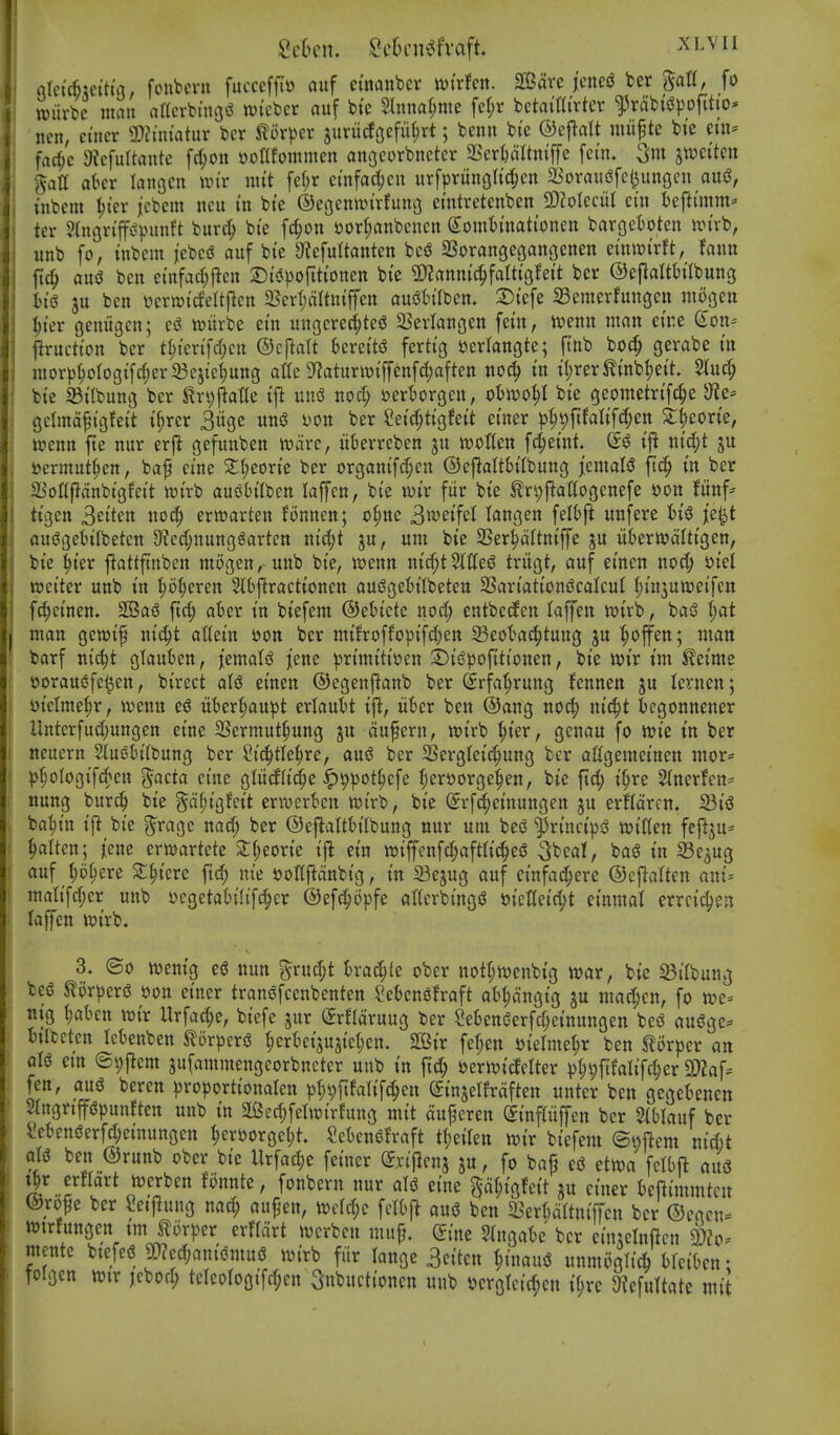 rtlcicfejcttia, fonbcru fucccftl» auf ctnanbcr wirfcn. 2Bare jcne^ ber ^aU, fo wiirbe man artcrbingi^ wi'cbcr auf bt'c Slnna^me fc(;r betai'tti'vter ^rabt'iJpofttto* ncn, cincr !l>?mi'atur ber torpcr junicfgefii^rt; benu bte ©ejlalt miifte bie nn* fad^c 9iefurtante fd)on »otlfoinmen angcorbnctcr 2Scrt)aItn{jTe fci'n* jwci'tcn gatt akv lan^cn un'r uit't feljr cmfadjcu itrfprungltc^en SBoraufSfe^ungcn aui3, inbcm ^t'cv jcbcm ncu I'n bte ©egenwirfumj emtretenben SDZoIcciil ci'n beftimm^ ter 2lngn'|f<?punft burc^ bte fcl;oit ijor^nbcncn (yointtnati'onen bargefcoten n>irb, «nb fo, inbem jem auf bte Oiefultanten m SBorangegangenen etntptrft, fann ft^ ausJ ben ctnfarf;|icn 2)t's3))orttiOtten bi'c 5D?aitit{^fatttgfei't ber ©cflaWilbuug In'g ju ben ycrtt)ideltflcn 5Bert;aItn{ffen ausJh'Iben. 2)tefe aSemerfungcn niogeu ^ter geuiiacn; ttjiirbe ein ungerec^te^ $8erIanoen fetn, wenn man ctne ^on* jlructton ber t^ten'fcf^en ©cj^alt krettsS fertig Jjerlangte; ftnb bo(^ gerabe in inor)3^oIogtfc§er33ejie^uttg attc 9^aturivtffenfd;aften noc^ tn t()rer^inbl;ett $luc^ bte 23ilbung ber ^r^jiatte tj^ m\6 nod) i3ert)or9en, ohm^ bi'e geometrtfc^e dlc' gclma^tgfeit t(;rer 3uge un3 yon ber Set'c^tigfett etner p^^ftfaltf^en ^|eorte, locnn fte nur erfi gefunben tocire, iikrrcben ju tootten fct;etnt. ntd;t gu tjcrmut^en, baf ei'ne 2;{;eort'e ber organtfrf;en ©eftalt&t'Ibung icmali? ft^ m ber ajottfldnbi'gfei't toi'rb auiJtilben laffen, bi'e loir fiir bte tn;{ia(togenefe oon funf* tt'gen 3ei'ten «o^ erwarten fonnen; o^ite 3weifct langen felbjl unferc je^t ousJgeitlbetcn 9?ctf;nung^arten nid;t ju, urn bte SSer^dltniffe ju itbertodlttgen, bte Iter jlattftnben mogen, unb bte, ioenn nirf;t Stiles? trugt, auf etnen nocf; t>iet wetter unb tn ^o(;eren 5tb|^racttonen aui?get)ilbetett SSartatt'oniJcalcuI (jt'n^uttjetfen fc^et'nen. 3Ba5 ftd; ater tn btefem ©etiete nod; entbccfen (affeu wtrb, baiS t)at man gewtf ntc^t attetn oon ber mtfroffoptfc^en 23eot>a(|tung ju ^offen; man barf m^t gtauben, jtmaU iene prtmtttoen 3)ti?poftttonen, bte lot'r tm ^etme oorausjfe^en, birect aU etnen ©egenfianb ber (jrfa^rung fennen ju ternen; Dielme^r, ivenn e<S ut)er{)aupt eriautt ijl, iit^er ben @ang no^ nt'c^t bcgonnener llntcrfud;ungen etne 2Sermut§ung ju dufcrn, ttJtrb ^t'er, genau fo wt'e I'n ber neuern 2(ueh'(bung ber Stc^tle^re, ani ber SSergtet'c^ung ber aflgemetneu mor* ))^oIogif(^eu ^acta etne gliiifltd^e ^9))ot^cfe ^erttorge^en, bte ftd; t'^re ^ner!cn= nung burc^ bte ^d^t'gfctt ermerkn totrb, bte ^rf^et'nungen ju erHdrcn. fQi^ batjtn t'j^ bte j^rage nacf; ber ©ej^atth'Ibung nur urn bei? $rt'nci'|)d ioiffen fejiju* §alten; jene erttjartcte 2:()eorte t|^ etn wiffcnfd;aftIt(|eiS bag in 33e3ug auf (;5^ere 2;§tere ftd^ ni'e t>onfidnbtg, tn 23ejug auf einfa^ere ©cftatten am'- mati'fd;cr unb oegetah'lifc^er ©efc^opfe atterbtng<J oieIIeid;t etnmal errct'd^en laffen totrb. 3. ©0 wentg esJ nun 5rud;t trac^le ober not^ivenbtg war, bte ^i(bung beg mxptx^ oon ei'ner trangfcenbenten Seknofraft a^dngtg ju mad;cn, fo we= njg 1)ahm toix Urfad;e, btefe jur (JrHdruug ber Menderfd^ei'nungen besS augge== btlbeten Ict)enben ^or^^erg t;ert)ct3U3{ct;en. StBtr feljen otelme^r ben S^orper an qU em @9jicm sufammengcorbncter unb tn fid; yerwtcfelter ^)I;9fifaIt'fd;er 9)Zaf= fen, aug beren pro|jorttonalen p(;9rtfaltfc§en etnjelfrdften unter bett gegetcnen SIngrtppunften unb in aBec^felwirfung mit dupcren ^infUiffcn ber mianf ber Sebengerfd;et'nungen ^eroorge^t. SetensSfraft tl)nkn mx bt'efem @i;ftcm nid)t ben ®runb ober bte llrfad;e fetner Sxtflenj ju, fo bafj eg etwa fctbft aud tjr erflart werben fonnte, fonbern nur aU eine gdf;igfeit ju einer beftimmtcit ©rope ber Setf^ung nad; au^en, Wclc^e felOjt aug ben ^Berftdrtntffcn ber ©cgen= wtrfungen tm ^tor)3er erffdrt werben mup. ^ine Slngate ber etnjclnftcn a)?o- mente btefeg p?ec^)anidmug wirb fiir lange 3citcn ^inaug unmoglicfc hUihm: rolgcn wir jcbod; teIeoIogifd;en Snbuctioncn unb »crgtcid;en i(;rc 9JefuItatc mit