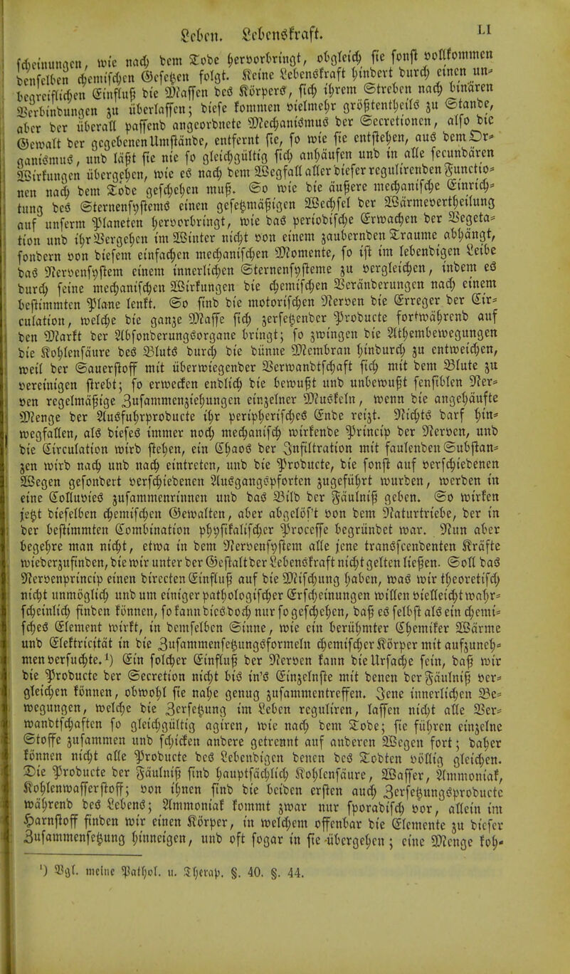 fActiutnacn, im'e md) tern 2:obc §er»orl)ruiQt, ototetc^ fie fonjl ootlfontmen Kdben djcmifc^cn ©cfcl^cu folgt. Kerne Sekn^fraft t;inbevt burd; etncn un^ ieamWen (5inf(uP bte a)i\iiTcn be<S mpcx^, m tt;rem ©trckn nac^ tinaren SBcrtnnbunncn xu itkriaffcn; bi'efc fonmten »i'elme^r gro^tentl;eiI^ ju ©tanbe, a(>cr bcr iit'cratl paffcnb anocorbnete SDZed^anis^wuiJ ber ©ccrctioncn, a([o bie ©cwalt bcr ncacknenUmjldnbc, entfernt fte, fo wk ftc entjle^en, au^ bemDr^ mn^nni^, itnb Id^t jte nie fo Qld^iiltics fic^ an^ufcn unb in atte fecunbaren SGirfmmcn iikrgc^cn, ii?ic ed nad; bem aSeofaltatterbieferrcgimrcribenpnctio- nen nad) bem 2;obe gefd;el)cn muf. ©o mc bie dufere mee^anifc^e (Smrtc^- tung bcs3 ©ternenfpjlenK? cinen gefeenidfigcn 2Bec^fcl ber ^edrmeoert^eilung ouf itnferm iManetcn i;erycrtringt, tvie bag periobifc^e (ixmd)m ber SSegeta* tion unb il^rSCcrgcficn tm SOBinter nic^t »on einem jaubernben Grannie ab^dngt, fonbern »on biefem einfac^en ine(|anifd)en SD^omente, fo im leknbigen ^eibe ba(3 9ier»enf9jlent etnem innerlid;en ©ternenfpjieme oergleici^cn, inbem e5 bur^ feine med>mifc^en SBirfungen bie c|einifd;en SSerdnberungen cinem iejlimmtcn ^lane lenft. ©o ftnb bie motorifc^en 9^er»en bie Srreger ber dit' culation, n^el^e bie gan^e 9}?affe ft^ jerfe^enber ^robucte fortivd^rcnb auf ben ^arft ber SlbfonberungSorgane bringt; fo jraingen bie 3tt(;emt)ewegungett bie Ko^renfdure besS 93Iuti5 bard; bie biinne 3}?cmt)ran ^inburd; ju enttt)eid;en, mil ber ©auerjloff mit iibermiegenber SSerwanbtfc^aft fic^ mit bem ^lute ju »ereinigen jlrebt; fo erwecfen enblic^ bie bewuft unb unbewuft fenftMcn S^er^ sen regelmdfige 3ufammenjie^ungcn einjelner 9)?us?feln, n?enn bie angel;dufte 3)?enge ber 5tui3fuf)rprobucte i^r peripl;erifd>e« (5nbe reijt. S^ic^tg barf {)in= wegfatten, aU biefe^ immer noc^ mec^anif(| wirfenbe ^rincip ber S^Jeroen, unb bie Circulation wirb |le^en, ein &)aoi ber 3nfifti^<ition mit faulenben ©ubj^an- jen wirb na6) unb na^ eintretcn, unb bie f>robucte, bie fonjt auf oerf^iebenen SBegen gefonbert »erf^iebenen 5lui?gangcpfortcn jugefiiljrt wurben, wcrben in eine dotluoiesJ jufammenrinncn unb basJ 23ilb ber ^dulnip gcbcn. ©o voixhrx je^t biefelben (|emif(^en ©ewalten, aber abgcloft tton bem SZaturtriebe, ber in bcr kf^immten Combination p^^fifalife^cr ^roccffe begriinbet war. 9^un aber bege^re man nic|t, etwa in bem 9'?erDenf9flem atfe ^cne trans^fcenbenten Krdftc tviebcrjufinben, bie ttjir unter ber ©cfialtber 2ebenofraft nid;t gelten lief en. ©oH basS 5'?eri3enprincip cinen birecten (Sinfiuf auf bie 9}?if^ung t;abcn, wag wir t^eorctifd) nic^t unmoglic^ unbum einigcr pat{)oIogifc^er Crfdjcinungcn witten »iet(ei(^ttt>af)r= fd)cinlid; ftnbcn fonnen, fofannbics3bod; nur fogcf^c^cn, baf egfelbjlalgein d;emi= fd)eg Clement wirft, in bemfelbcn ©inne, wie ein berii(;mtcr C^emifer SCBdrme unb Cfeftricitdt in bie 3iif«nimenfe^unggformetn (|emifc^crKorper mit aufjunc|* men&erfu(^te.i) Cin folt^er Cinfiuf ber D^ereen fann bicUrfac^e fein, baf wir bie '^robucte ber ©ecretion md)t big in'g Cinjelnjie mit benen bergdulnijj »er= gleid;en lonnen, obwo^I fte na(;e genug jufammcntref^en, 3ene innerlid;cn S3e' wcgungen, n)etd;e bie 3crfe§ung tm Sebcn regulircn, laffcn nic^t atte SSer^ wanbtfc^aftcn fo gleid;gultig agircn, wie nac^ bem Sobe; fie fii(;ren einjeinc ©toffe jufammen unb fd;ic!en anbere gctreitnt auf anbercn 2Bcgcn fort; ba^er fonnen nid;t at(e ^robucte beg ?cbcnbigcn bcnen beg Slobten 5)i)IIig gki^cn. 3)ie ^robucte ber gdulnif ftnb |auptfddjlid; Jlo(;rcnfdure, SBaffer, $(mmoniaf, to^Ienwofyerfloff; t>on t'^nen ftnb bie bcibcn crficn and; Berfe^ungg^jrobuctc tt)dl;renb beg Scbeng; Slmmoniaf fommt jwar nur fporabifc^ »or, aKein im ^arnfloff finben wir eincn ilorper, in mU)cm offcnbar bie Clcmcnte ju bicfcr 3ufammenfe0ung (;inneigcn, unb oft fogar in fte-libcrge^cn; cine S^cngc fo^- ') 93cjf. mclne ^a(f;oI. u. ^t\\\\>. §. 40. §. 44.