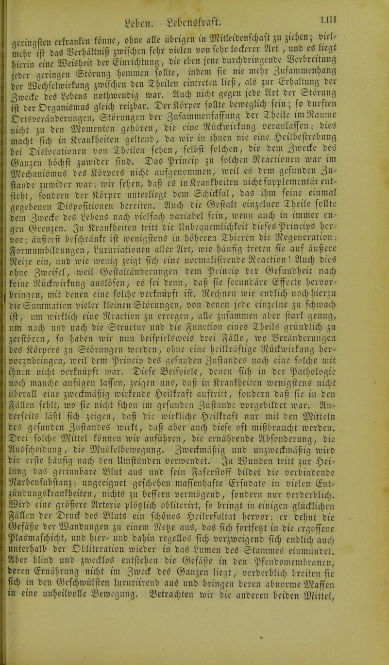 flcvtnaftcn cvfranfcn fonnc, o()uc atTc uin'ocn m 3)?itrc{bcnfd;aft jter;cn; mcl^ nic()v fft ba<3 il^crf;artm'p jwifc^cn fc(;r mckn »on fct)r locfcrcr 2(rt , unb hegt feimii cinc ^Bei'jj^ctt bcr (Simic{)titnc, bte e6cn icnc burd;bnnGcnbc ^IJcrbrcituttg iVbcr ncn'ngcn ©torimo ^cnnncu fomc, inbem fi'e m md)x 3uf^mmen^anG bcr aBccftfcImirfung jwtfiljcn ben 2:l;cilcn ctntrctcu Ii'ep, aU gur (2r(;aaung benr 3ioccfc bcs3 Sckns^ notl)WcnbiG tvar. 2(ud; m'd;t gcgcn iebc 2{rt bet ©torung ift bcrOv3aiu'(5nui(J Olci'c^ rei'jbar. 2)er^6r|)cr [ottte bcweghd; fern; fo burften Drtcii^crdnberiingcn, ©torungcn ber 3ufammcnfaffintg bcr Xi)cilc undlaimc \\id)t xn belt 3)?oinentcu gcljorcii, bie erne 9iucfwirfung »ei\nitaffcn ^ biesJ macht ficb in i^vcinfki'tcn gcttenb, ba n.^tr in t(;ncn nie cine Spciibc\tnUnQ Ui X)icIocationcn von Z\)dkn fcl)cn, fcl()jl foM;cn, bie bcm 3»vc^e bei3 ©an^en \)od)ft jumtber ftnb. T)a5 ^H-incip gu folc^en 9?cactioncn rt)ar xni 2)?ec()ani«?niug beg tov))cvi? nid)t anfgenommen, iveil e^^ bent gefnnben 3^ flanbe jnivibcr mx; nn'r fel;en, baf in^ranf(;eiten nid^tfup^jlemcntdr ent= \icU, fonbern ber STorper nnterliegt bcm ©d;i(ffal, bad i(;m feine einmal geget^enen 2)ii?|)ofttionen fcereitcn. 5tnd; bie ©cftaU einjctner Xljzik foCte bem 3u>ecfc US SeBensS nnd; yielfad; variatet fcin, wmx and) in inimer cn= gen ©rcnjen. 3n ^ranffjeiten txitt bie llnfccqncmli^fcit biefej^^H-inci]3g I;er== »or; dnfcrft t)cfd)rdnft ifi iventijfteni? in I;of;eren 2:l;ieren bie &?cgeneration; govmunitilDungcn, ^nrnriationen al(er 2(rt, nn'e t;dnftg treten fie auf dufere 9tei3e ein, unb nn'e lueuig jeigt fid; eine normalifivenbe 9f eaction! ^ud; bieiS p^nc 3tt)cifcr, U)ei( ©cftaltdnbcntngen bcm ^Vn'ntH> bcr ©efunb^eit nad; feitie 3?iidan'rfnng auolofen, cS fci benn, bap fie fccnnbdre ©ffccte f)cvS)or= tringcn, mit benen cine fold;e »erhtit})ft ift. 9?cd)nen unr cnbltd; nod^tjier^it bie©ummatictt ineler Heinen ©torungen, »on benen jebe cinjclne fc^ivad; ijl, urn unrflid; eine 9Jcaction jn errcgen, aUc gnfamnien ater ftavf genug, nm nad; itnb nad; bie ©tructnv nnb bie g^nnction eined gviinblic^ ju 3cr|^ijrcn, fo t;at>en nn'r nnn teifpicts^wcis^ brei ^dtU, ivo 23erdnbcrnngen bc(^ 5li>rpcriJ ^n ©torungen ivcrbcn, oI;ne cinc f;ci(frdftige 9^itcflrirfung ^er* yor3uI)vingcn, wtil bem ^rincip beg gefuuben 3iif^'^ii^c*^ oad; cinc foId;e mit t^ncn nid;t vcrfnitpft war. 3)iefe 23eifpicle, benen fid; in bcr ^at(;orogic nod; mand;e anfiigen laffen, jcigen nng, baf in Slranfi;eiten ivenigfteng nid;t iibcratt eine jmcdmd^n'g nn'rfenbc ^eilfraft auftritt, fonbern baf ftc in ben gd((cn fei;It, wo fEe nid;t fd;on im gefunbcn 3«j^'i»fe'^ »orgeln'Ibet war. 2ln= berfeitg Idpt fid; ^cigen, bap bie wirf[id;c ^citfraft nnr mit ben 2)?ittcln beg gcfnnben 3»ft(^nt>eg an'rft, bap ahn an^ biefe oft mif(H-and;t tt)erben. 2)rei fofd;c 5[)?ittct fiinncn ivir anfii^rcn, bie ernd^renbe Sitfonberung, bie 2(ucfd;cibang, bie 9)?nefc(Bcivcgung. 3^i-'*ccftdpig nnb unjiuccfmdpig >r>irb bic crfle i;dnftg nad; ben Umjldnbcn vcrwcnbct. ^n 2Sunben txitt jnr ^ci= Inng bag gerinniare S3(ut ang nnb fein ^afcrftoff tilbet bic vcribinbcnbe 3'?art)cnfutftan5; ungecignet gcfd;c:^cn maffenl)afte (Jrfnbatc in »ietcn (5nt^ ^iinbunggfranf^eiten, nid;tg jn t)effcrn vermogenb, fonbern nnr »erberMid;. Sirb cine gropere Slrtcrie pU^Ud) otlitcrirt, fo tringt in einigen gtucffid;cn gdffcn bcr 2)rnd beg 23tutg ein fd;Dncg ^cifrefnltat i)mox; cr bef;nt bie ©efdpe ber 2Banbungen jn cinem S^ci^e ang, bag fid; fortfe^t in bic crgeffenc ^ragmafd;id;t, nnb T;ier:= nnb ba^in regettog ftcJ^ sjcrjujeigcnb fic^ enblid; anc^ mtcx^)a\h ber £)6Iiterattott ivieber in bag ?nmen beg ©tammeg cinmiinbet. %Ux tlinb unb jn^ccflog entfiel;cn bie ©efdpe in ben ^^fcnbomcm(n-ancn, bercn (5rnd(;rnng nid;t im 3i»ecf beg ©anjen Itcgt, sjcrbcrMid; trciten ftc fic^ in ben ©cfd^witfflcn luyuriivcnb aug unb tringen bcren atniorme 53?affen in cinc un(;ci(yoIte 23ett)cgung. 23etrac^ten wix bic anbercn tcibcn 'Mttd,
