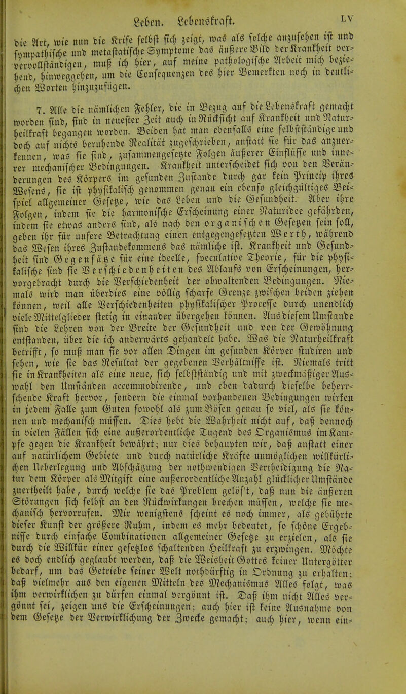bic nun fete ^^vife felfcji ficf; m^f la^.i^^^^^'^^'il ^! ^ fmnpatfee iiub mctaftati'fcf^c ©^wptomc bag ^f'^/^^f oVr^^'^t'' ,T i/croUftanitoeu, inufj id; ^ter, auf meme ))att;Dlofltfd;e 5lrkit nurf; t)ejte== ^cnb, ^tiuvcoat1)en, urn bi'e Sonfequenscu beg l;ier 23emcvttcn nod; in beum== (^eu Sortcii (;m3usufii(3cn. 7 ?(f(c bte nainlid;cn 5cr;tcr, bte tn 33cjitji auf bteSct^ensfraft ocmad;t )»orbcn ftub, ftub in neuejler 3cit auc^ indiM\i^t auf itranfl)cit unbSfJatur- Uiltxah BcaauGcn ivorbcn. 23ciben t;at wan ebenfaCg eme fdiftfianbiGe unb bod) auf nid)tg t)cru(;cubc dlcaUtdt su(}cfd)riet)en, an|latt fte fur bag anjuer- fciuten, wai fie ftub, sufanimengefe^te ^oli^en duferer einfTuffe unb tnne- rer mcd)anifd;ev 23ebinGungen. ^lvanf(;eit unterfc^eibet ftc^) son ben SSerdn- berunoen beg ^orperg im gefunbeu 3uftanbe burc^ gar fein fxinci)^ t^reg Scfcng, fte pipfifatifd; genommen oenau ein etenfo gIei(|gurtiGeg S3et^ fpiet attgemeiner ©efc^e, me bag Scten unb bie @efunb§eit. 5lber i§re golgen, inbem fte bie |armonifd;e Srf^einung einer 9iaturibce gcfdr^rben, inbcm fie etwag anberg finb, atg nad; ben organifd;en ©efe^en fein fotf, gefcen i^r fitr uufere 23etrad;tung einen entgegengefe^ten SBert^, tt)%enb bag 2Bcfen itjreg ,3u|lanbefommeng bag ndmlid;e ij^. tranf^eit unb ©efunb^ ^ett ftnb ©egenfd^e fur eine ibeette, fpeculatiue S:I;eovie, fitr bie p^fi^ falifc^e ftnb fte 23erfc^teben^eiten beg 5(6Iaufg son ^rfd;einungen/ ^er= t)orgeOrad;t burd; bte 2Serfd)iebenI;eit ber otn^altenben Sebingungen. 5J?te* inalg wirb man iiberbieg eine Diiflig fc|)arfe @ren,^e 5»tfd;cn kibcn siel;en fonnen, n^eil aHe a5erfd;ieben|eiten )3l;9ft!alifd;er ^roceffe burc^ unenbli(^ t)ielc9)?ittelglieber jletig in einanber iiberge^^en fonnen. SlugbiefemUmftanbe ftnb bie Sel;ren »on ber 33reite ber ©efunb^eit unb t)on ber ©ewotjuung entjlanben, ut>er bie id) anberwartg gel;anbelt (;at)e. S?ag bie 9f?atur^eilfraft Betrifft, fo mup man fie »or atten :Dingen im gefunben ^or|3er flubiren unb fe^cn, n)ie fte bag 9?efuftat ber gegebenen SSer^dltniffe ift. 9^iiematg txitt fte tntranf§eiten atg eine neue, ft(^ fell)|^j^dnbig unb mit jivecfmdfiger 5lug* ft»a^I ben Umftdnben accommobirenbe, unb cSen babur^ bicfelbe Be^err= fd)enbe ^raft ^tvoox, fonbern bie einmat ttor^anbenen 23cbingungeu tuirfen in jiebcm 'Jatte jum ©uten fowo^t aU jumSofen geuau fo S)icl, alg fte foit^- nen unb mec|anifd; miiffen. 3)ieg \)cU bie 2Bat;r(;cit nid;t auf, baf bennoc^ tn Dielen fatten ftd) eine auf erorbentlic^e S^ugenb beg Organigmug im^am= ^fe gegen bie ^ranf^eit tett)d§rt; nur bieg fce^au^^ten wix, baf anflatt einer auf naturlid;em ©eh'ete unb burd; natitrHd;e ^rnfte unmogIic|en wit(!itrti=' ^en Ucberlegung unb Slbfc^jdl^uug ber not(;menbigen 23ert(;eibigung bie 9f?a* tur bem ^orper atg 5!)?itgift eine auf erorbentlic^c Stnja^t gliiclltd;er Umfldnbe juert^ettt ^t)e, burc^ n)etd;e fte bag l^roMem getoft, baf nun bie duferen ©torungcn ftd) fetbfi an ben 9?it(ln)irfungen tred;en mitffen, iveld;e fe mc= ^^anifd) ^erporrufen. Wx njenigj^ens fd;eint eg nod; immcr, alg getm^rte biefer ^unfl ber grofere D^u^m, inbcm eg mcl)r tebeutet, fo fri)one (5rget= tiiffe burd; einfac^e (Iomt)inationcn atfgemeiner ©efc^e ju erjielen, atg fte bur^ bie 2Btt(fitr einer gcfe^tog fd;attenben ^ettfraft ju er5tt)iugen. 9)?oc§te eg bo^ enbti^ gegtaubt trerben, baf bie 2Geigt)eit ©ottcg hincr Untcrgottcr Ibcbarf, um bag ©etriefce feiner Sett nott;bitrftig in t)rbnung ju ert;attctt; baf »ietmct;r aug ben eigcnen 9!)?ittctn beg SDZed^aniomug 2ltteg fotgt, mi i^m perwirfa'c^cn ju bitrfen einmat »crgonnt ijl. ii)m nid;t Stlteg 'ocx^ gonnt fet, jeigen ung bie erfd;cinungen; aud; t;ter ij^ feine 5tugnat)mc son bem (SJefe^e ber 2Sern?irHid;ung ber 3tt)ecfe gemad;t; and; ^ier, iDcnn cin=