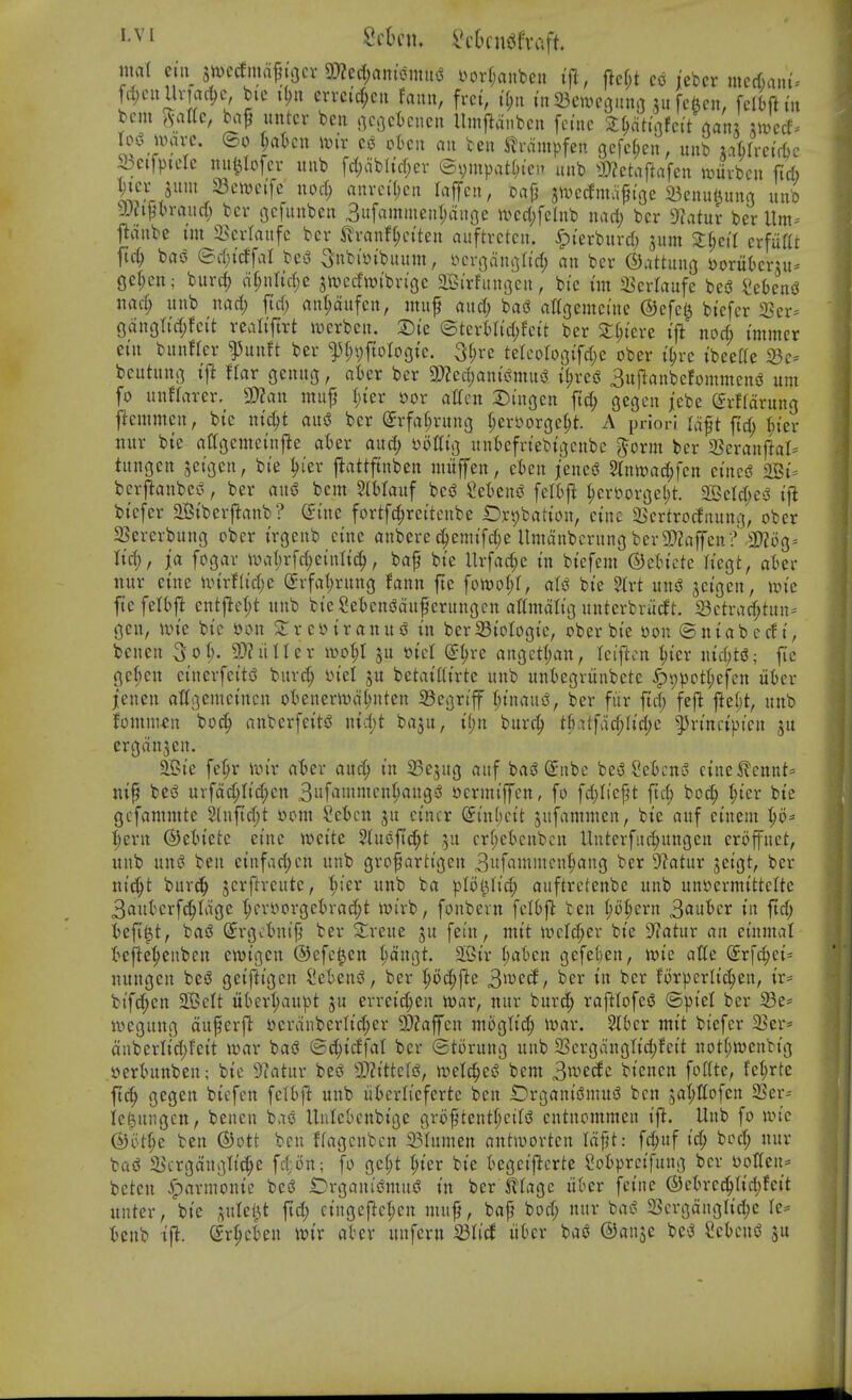 mal etii Stt>cdi»a^i'i3cv 5!)?ec(;rtniomHi? in^rljanbcu iji , ftcf;t co lebcr mccf)ain- fd;cullviai^c, bic i(?u m-ci'cf;cii faiui, frci, i'n23civc3iin3 511 fcftcn, felbftm tern 5-a«c, ba^ untcr bcu i]Ci]ct)cncn Umflanbcu fcdic 3:^attafctUanx ^a'ccf. rc>3 nnu-e. ©0 jaUn \mv co oku an ben ^vampfen gefc^cn, unb jaHrctflje &eifptelc nu^Iofcr uub fd)ab(iff;cv ©vmpat(;i'ci» unb a)2etaftafcn itjiivbcu fid) S^vr/^^'^^'^'^'^ ^'^'^ nurci'^cn laffcn, oajj Jivccfmaft'oe a3enu(^un3 b -JJ^Vln-aud; bcv gcfunben Bufammenljanoc tvcd;fclub nad; bcr ytatux ber Um-- flanbe uu i^cvlaufc bcr ilvanf(;ci'ten auftrctcn. ^I'erburd) 3um Zl)cil crfiiat fid; bas3 ed;i'cffal be-J Subi'ytbuum, i^croan^ttd; an bcr ©attung sjoriibcrut- gcf;cu; burd; n(;nrid;e jn^ccfwibn'oc SJBirfunoen, bie im S^crlaufe bei3 mea^ nad) unb nad; fid; an^aufen, muf and; basS a%emcinc ®cfe^ btefer 2Ser^ gdnottd;fci't realiftrt wcrbcn. X)k ©teri)Iid;fcit bcr X{)kvt ift nod} immer etn bunfter ^unft ber ^H;i)ftoIogtc. 3^rc telcoroBifcl^c ober t^rc ibeeffe 23c= beuhmi] ift flat genug, ater bcr 3)Zccr)ants5mui3 i^vc$ 3u{lanbefommcniJ urn fo unHarer. ^fflan mujj I;ier t)or ailnx Di'ngen fid; gecjcn jcbe (^rffarung j^cmmcn, bic ni'^t aix^ bcr (Jrfa^rung i)^x^oxQc% A priori laft ftd; ^I'er ttur bie aagcmcinfle aUx and) \)oUu:^ unt)efriebii3cnbc ^orm bcr ^exanftah tungcn setgen, bie ^(er j^attftnben mitffen, eten jene^ 2lnn)ad;fen cincg 2Bi. bcrj^anbes^, ber aus3 bcm 2(Wauf bes^ icUni ^cn)ori3el;t. ^dd)c$ ift bicfcr aBiberftnnb? dim fortfc^reitcnbe t^rpbatimt, cine 5Bcrtrocfnuni3, ober SSererbnng ober irgenb cine anbere (^emifd;e llmanbcrung ber3}Zaffen ? 3)?i)g- lid), j'a foc^ar wal)rfd;einli(^, baf bie Urfad;e in bicfem ©ch'cte h'egt, akr nur cine unrflic(;e Srfal^rnng fann ftc fowol;!, aU bie ^Ixt mi^ jcigcn, un'c ftefetbfl entj^c^t unb bie?et)cns3ciufcrunocn attmdttg untcrbrucft. i8ctrad;tun= gen, iin'c bic »on 2:r coir an us? in ber33iolooie, ober bie oon ©niabccli, benen 9)?ultcr ivot;! jn oicl (J^rc an3etl)an, Iciftcn ^ier \\id)t6; fic Qd)cn cinerfeit'5 burd; ml ju betai((irte unb untegriinbete ^t)pot(;cfcn iikr jenen atti;semcincn o'()enerit»d(;nten ^cijrtff I;inaui?, ber fur ftd; fefl fief;t, unb fomm^n boc^ anberfeit^ nid;t ba3u, i(;n burcl^ t|).itfdd)Iid)c ^rincipicn ju erddnjen. ai?ie fc^r Un'r ater and; in SSejug auf bas? Siibc bc^ SeOcuo cine5lcnnt= nip bes3 urfdd;Iid;cn 3»f^»'»cn^angi? ijcrmiffcn, fo fd)Itcpt ftc^ boc^ ^icr bie gcfamnttc 5(nfid;t yom Set)cn ju cincr (5in(;cit jufamnien, bie auf cinem ^0* ^ern ©etiete eine wcite %mfid)t 5U crf;et)cnbcn Unterfiic^ungcn croffnet, uub uns? ben einfad;cn unb grofarh'geu 3«f^iinntcnt;ang bcr 9f?atur jeigt, bcr ni^t burc!^ jcrftrcute, t;;er unb ba plolUid; auftrctenbe unb unt>crmittcltc 3ciuterf^Idge ^cryorgct)rad;t mirb, fonbcrn fcI6fl ben i)o^Qxn 3iutcr in ftd; fcefi^t, bai? (^rgctnifj ber Slreue ju fei'u, ntit n^clc^er bie S'latur an einmat I^ejie'^enbcn ewigen ©efc^en I;dngt. 2Sir ^at)cn gefeljen, alle @rfc^ci= nungen bci? geiftigen I'cknS, ber ^oc^fte 3^^'^^/ ber in bcr forpcrlic^en, ir= bifc^cn SOEJcIt itt»crt;aupt ju erreid;en roax, nur burc^ raftlofes? ©pie! bcr 23e' tv>eguug duferjl: yerdnbcrlid;er SDJaffcn uioglid; iuar. ^bcr mit bicfcr 23er* dnberlid;fet't war bas? (Bd;icffa( ber ©torung unb 23crgdngtid;fcit not(;n)enbig .ijertmnben; bic 9?atur bes? 9)?tttcfi5, ivetc^eS bcm 3iV'ecfe biencn fofite, fcl;rtc ftc^ gegen bicfen fcltf^ unb uOcrliefertc ben iDrganifJmui? ben japofen SSer-- Ie(3uiigcn, benen bae Unlcbcnbtge grof tentI;ciIsS cntnommen ifl. Uub fo n.n'e (S)ot^e ben ©ott ben ffagcnbcn 23tumen anhoorten Id^t: fc^uf ic^ bod; nur ba(? 5BcrgdngItc^e fd;6n; fo ge^t (;ier bie t»egcijlcrte ?ot)prcifuug bcr ijotten^^ betcn harmonic besS IDrganis^muiS in bcr Jllagc iii^cr feinc (S)cln-cc?^tid;fcit untcr, bic ^uteljit fid; cingcftc{;cn muf, bafj bod; nur bas? 23crgdnglid;c •Oenb ift. Sr^cben wix atcr unfern ^Ud iikr bae ©anjc be«^ ScicniJ ju