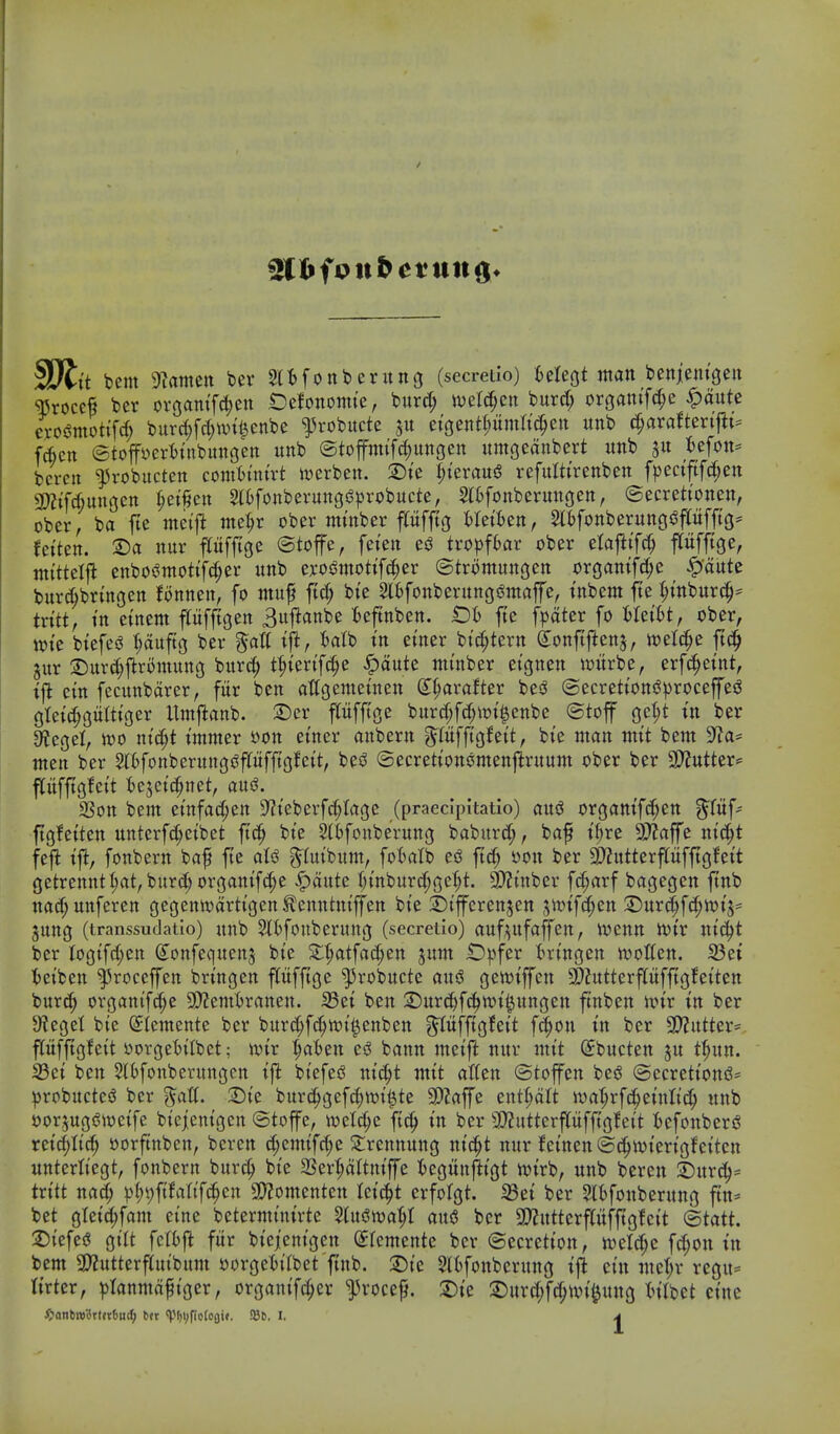 ^Sltit bent diannn bev Sltfonberung (secretio) fcelegt man beniemgcu ^roccf ber ovgam'fc^en Oefonomte, burd; ivefc^en burd; orgaiufd;e ^aute exos^motifd; burd)fd;wii)enbe ^robitcte jit eigentt;umti^ctt unb ^axattm^u fictt ©toffyertinbunsen unb ®toffmifd;ungen umgeanbert unb gu tefon* bcrcn ^robucten comt)mtrt werben. 2)te l;ierau§ refutttrenben fpectftfd;en 3>?ifAungen ^et^en SlOfonberungs^probucte, 2l6fonberungen, (Secrettonen, ober, ba jie metfi me^r ober mtnber pfftg Meit)en, 2l^fonberunc|i3pfftg= fct'ten. ®a nur pfjige ©toffe, feien tw))f6ar ober elafttf^ Pfftge, mi'ttelj^ enbos?mottfd;er unb exosSmotifc^er ©tromungen organtfd;e ^aute bur^bringcn Bnnen, fo ntuf ftc^ bte 2lBfonbevungs?mafe, tnbem fte t;tnburc^:= txittf in etnent pfftgen 3upnbe Bcftnben. t)i fte [pater fo Wibt^ ober, wk biefes^ ^uftg bev §att tft, t)a(b in ei'ner bic^tern S^onftftenj, toetd^e ft^ jur :Duvc^flromun(j burc^ t^tertfc^e |)aute nimber etgnen witrbe, erfc!^etnt, i\i em fecunbarer, fiir ben atfgemetnen d^aralter besJ ®ecrettons3))roceffes3 gtetc^gultiger Itmjlanb. 2)er pfftge burc|fd;\ot^enbe ©toff gc|t m ber Stcgel, it)o nt'c^t t'ntnter »on et'ncr anbern ^lufftgJett, bie man mit bent 9f?a= men ber 5(6fonberungs?pffigfctt, besJ ©ecrettonomenpuum ober ber 9}2utter»= pifftgfcit t)e5ct(|net, ausJ. 3Son bem etnfac^en S^Jteberfc^Iage (praecipitatio) aud or3amfd;en ^fuf- ftgfetten unterfd;eibet ftc^ bte Slbfottbe'rung baburd;, baf t^re 9J?affe ntc^t fej^ ijl, fonbern baf fte aU ^lutbum, foi^atb ed ftd; oon ber 3)?utterpfftgfett getrennt l;at, burd; organtfc^e ^aute (;mbitrd;ge^t. 9)?tnbcr fc^arf bagegen pb nad;uitferen gegennjartigen^enntntffen bie :l)ifferensen sit)if(|en S)urc^f(^n)i5' jung (transsuclatio) unb 3li)fonberung (secreiio) aufi^ufaffen, ivenn ivtr nic^t ber Iogtfd;en (Jonfequen^ bie S:t;atfac^en jutn Opfer tringen n^otten. 33ei !()eiben ^roceffen bringen pfftge ^robucte and gen^iffen ^?utterpfftg!eiten burc^ organtfc^^e 5D2enti)ranen. S5ei ben 3)urd^fc^n?i^ungen pben un'r in ber 9?eget bie (Stemente ber burd;f(^n)i^enben g^Ittfftgfeit fc^on in ber 2D?utter= pfftrifeit oorge'biibet; mx ^ab^n es? bann meift nur tuit ^bucten ju tfiun. 33et ben Htfoitberungcn ift biefesS nic^t mit atten ©toffen bejJ ©ecrctioni3= probuctesJ ber ^att. SDte burc^gefc^wi^te SPZaffe entt;att n)at;rfc^eittlid; unb oor^ugs^weife biejenioen ©toffe, ivelc^e ftc^ in ber 9J?utterpfpleit ^)cfoitberi? reid)ttc§ oorpben, bcren ^emifd)e 3:renitung nic^t nur feinen ©c^ivierigfeitcn unterliegt, fonbern burc^ bie 2Sert;a(tniffe tegitnftigt n)irb, uitb beren S)ur(^- tritt nad; ^)I;t)fifa(if^en 9)?omenten leic^t erfolgt. ^ei ber 5tt>fottberung p* bet gteid;fant eine bcterminirte %xx^ml)l and ber 3)?utterpfpleit (Btatt. jDiefes? gilt fclfcl^ fitr btqenigen (^remente ber ©ecrction, n)cld;c fd;on in bem 3)2utterf(uibum oorgetiibet ftnb. :l)ie Slt^fonberung iji ctn mct;r rcgu= tirter, ^)Ianmafiger, organifc^er ^rocef. :Die 2)itrd;f(^^un'^ung Inlbet cine