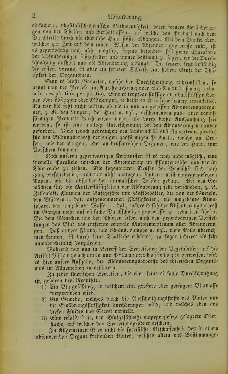 euifadjcvc, ))f;vftfartfrf; tf)cimfd;e ??otr;i\)cnbigfcit, bcvcn ferncre 5Berant»cvun^ gcu mm bcu Zi)c\kn unb Sb^rTjaftm'ffcit, auf ivcld)c m ^robiict nad; bcm Duvd;tvitte bitvrf; bic t(;{er{f^c ^aitt ftofjt, at)f;anocn. 33ci bcm 2)unfcr aicr, mXd)c^ jur 3c{t auf bem immn 3Bcfen bcr 5>(()fonbcvuiigo^)voccffe ru(;t, ift ciS (jcgcmvarttg nod; n(c(;t moc^lid), irgeiib tefonbpie ftvingentc g(;araftcrc bcv 9(t[onbcvitnocit fcftsiijlettcn unb tmmcr icftr.umt ju fagcu, >vo bic2)ur(^= fc^ivi^uug mfl)oxt unb bi^ Slt^fonbcvung nntangt. 2)i'c (c^terc fel^t tcftanbtg btc cvjlcrc oovauiJ, tjl at^er ei'n fcvnercv (Sct;vitt, cine l;oI;ere ©tufc bcr Zl)a- ti^hh bcr iDrganisSmen. ©inb cs? t^Iofc ,@cii?arten, n^ctc^e bcr S)uvf(;fd;\xn'i^ung an(;ennfat(en, fo ucnnt man bcu ^rcccf eiuc2luijr;aud;uug ober and; 5lui5bun|^uno (exha- lalios. cxspiratio s. persplral lo). ©mb CiS tropft>ar pffigc obcr f;al(^pfft(3e ^or^ per ober Sofungen ober 3)?tf^ungctt, fo t;ctft cs^ 5lui3fcf;wti3 Un'g (exsuflalio). :5)a iT)ir j;c^t md)t totffen, o'^ bte in unb an gciwiffen StbfonbcrungiJorga^ nen, 3. SB. ben Sungen, bcr §aut u. bgL, erfd;ctncnbcn gas^= ober bampf* formtgen ^robuctc burc^ ctmi wc(;r, ats^ burd; Uo^c ?hto(;aud;ung frei njcrbcn, fo etne analoge Untcvf(!^cibung tct ben ?rtfouberungcn nunber geforbert. SSicte jebod; get)rau^^en ben Sluobrucf 3(ui?bunjiung (Lransspiraiio) fur bctt 35ilbungs?procef beriemgen gas^fornn'gen ^robucte, tt)ctd;e an 2)ru= fen, iotc ben ^ungen, ober an brufenretc^cn IDrganen, wie ber ^aut, junt SSorfc^etn fommcn. dla^ unfercn gcgentoarttgen tontntffen tjl q$ nod; nici^t mogtt'd^, erne fpecieUc ^arattele ^ixn'fc^en ber Sl^fonberung tm ^f(an5cnrctd;e unb ber tm 3:|){erreic^e ju ste^cu. X)k fogenannten 2)rufen bcr ©etvdc^fe ftnb nac^ ganj t)crfc^tebcnen, ntc^t nur nt^t anatogcn, fonbcrn metj^ cntgcgengefe^ten Sli)pen, ioi'c bte a'bfonbernben animatifc^en 2i)rufen ge'baut. 33ct ben @e= toa^fcn fvnb bi'e SP?uttcrpfftgfci'ten ber kbfonbcrung fc^r oerfc^tebcn, j. 35. 3et(cnfaft, ^tuibum ber ©aftgefdfe unb ©aftt)el;dttcr, bte oon bcnSBurjeIn, ben 33tdttern u. bgl. aufgenommenen g^riifftgfetten, bie umgeBenbe ^ttmo- fp^dve, ba^ umgetenbe 2Baffer u. bgl., n)d^renb ftc^' ber ^tfonbernng^proccf im ©anjen jnct;r auf ctnfac^e £>urd;fc?^tt)t^ungi!)3roccffe ju rebuct'ren fd;c{nt. S5ct bem SD^enfd;en unb ben S:^tcren tilbct nad^ ben gegentodrtt'gcn fSox^th (ungcn bas^ 33Iut bas? entfernte centralc 9D?uttermcnj^ruum atter 2tifoitberun== gen. 2)af anbere ^lutba, tote ^^iptui^, St)m]3^e u. bgl., biefe D^otte tt'bcrne^^ ntcn fonnen, tji burc^ !etnc Sl^atfa4>e cr|)drtet, fa fogar tnbtrect fef;r untoa'^rfc^ct'nltd; barjulcgen. Sffid^renb totr nun in 35etrcff ber ©ecrettonen ber SSegctaWt'eu auf bte Slrttfct f flanjenc^emte unb ^flattjeni^^pftologte oern^ctfen, ivnrb '^ter unfere Slufgatse, bie 5lt)fonberungs?)3rocefc be^ t^tcrifc^en iDrganis?^ mug im 5lrigemctnen ju ertdutern. 3u jieber t^iertf^en Secretion, bie ckn feine einfac^e ©ur(|f(J^toi^ung tj^, geforen brci 9tcquiftte: 1) din a3Iutgefdfne^, in wd^m cine grofcrc ober geringere aSIutmaffc fortgetrieten toirb. 2) din ©etocBc, wetc^esS burc?^ bie Slugfc^ioi^ungi^j^offe be<? 93rute5 unb bie Srnd^rungiJpfftgfeit burc^brungcn toirb, unb tvelc^es? et»en auiS biefen %imU^ basS ©ecret barjicKt. 3) ^ine retatio frcie, bem 33tutgefdfne^e entgegengefc^t gclagcrte tDlKv pc^e, auf ioetc^cr bag ©ecretiongprobuct erfc^etnt. 3m Stttgemcinen ij^ eg m'd;t bie fpcciftfc^e 23ef(^affeu^cit beg in cincm at)fonbernben Organe frcifeuben 33Iutcg, loclc^eg atlcin bag SBcj^trnmnngg^'